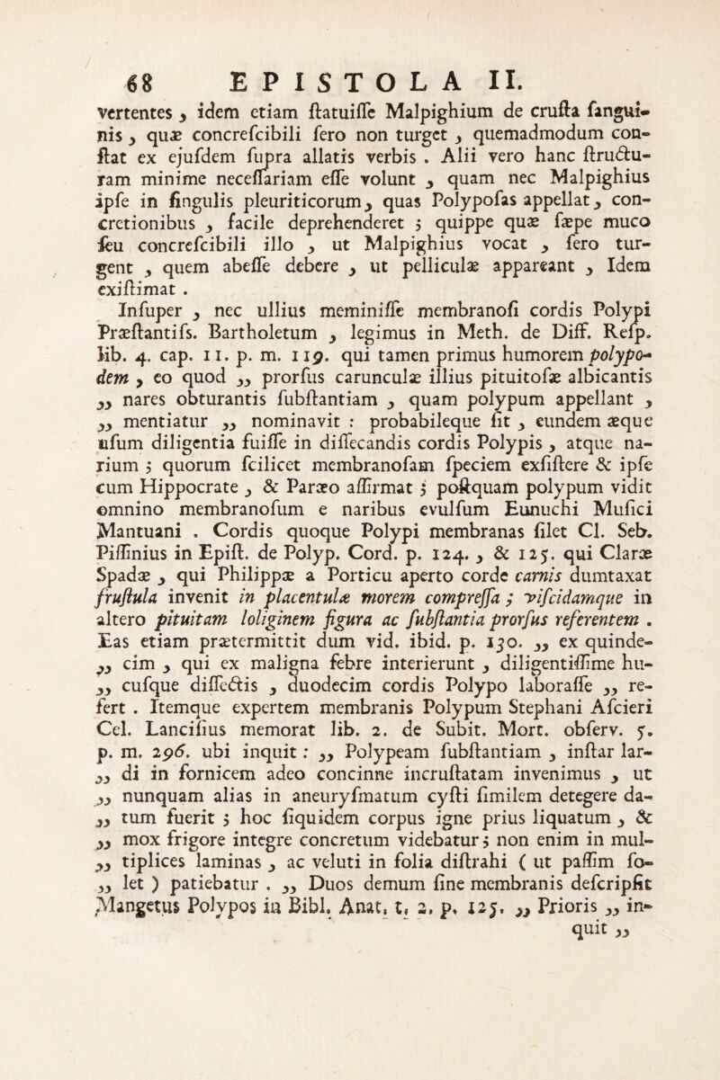 ( 68 EPISTOLA II. vertentes y idem etiam ftatuiffe Malpighium de crufta fangui- nis y quae concrefcibili fero non turget y quemadmodum con~ ftat ex ejufdem fupra allatis verbis . Alii vero hanc ftru&u- ram minime neceflariam effe volunt y quam nec Malpighius ipfe in fingulis pleuriticorum 3 quas Polypofas appellat 3 con¬ cretionibus y facile deprehenderet , quippe quae faepe muco feu concrefcibili illo 3 ut Malpighius vocat 3 fero tur¬ gent 3 quem abeffe debere y ut pelliculas appareant 3 Idem exiftimat . Infuper 3 nec ullius meminiffc membranofi cordis Polypi Praeftantifs. Bartholetum y legimus in Meth. de DifF. Refp, Mb. 4. cap. 11. p. m. 119. qui tamen primus humorem polypo* dem y eo quod 33 prorfus carunculas illius pituitofae albicantis nares obturantis fubllantiam 3 quam polypum appellant y yy mentiatur 33 nominavit ; probabileque fit 3 eundem aeque ufum diligentia fuiffe in di ilee and is cordis Polypis y atque na¬ rium j quorum fcilicet membranofam fpeciem exfiflere 8c ipfe cum Hippocrate 3 & Paraeo affirmat , poftquam polypum vidit omnino membranofum e naribus evulfum Eunuchi Mufici Mantuani . Cordis quoque Polypi membranas filet Cl. Seb. Fiffinius in Epift. de Polyp. Cord. p. 124. 3 & 125. qui Clarae Spadae 3 qui Philippee a Porticu aperto corde camis dumtaxat fruftula invenit in placentula morem comprejfa ; yifeidamque in altero pituitam loliginem figura ac fubftantia prorfus referentem . Eas etiam praetermittit dum vid. ibid. p. 130. yy ex quinde- yy cim y qui ex maligna febre interierunt y diligentiffime hu- yy cufque diifedtis y duodecim cordis Polypo laboraffe 33 re¬ fert . Itemque expertem membranis Polypum Stephani Afcieri Cei. Lancifius memorat lib. 2. de Subit. Mort. obferv. y. p. m. 296. ubi inquit: Polypeam fubftantiam 3 inftar lar- yy di in fornicem adeo concinne incruftatam invenimus y ut yy nunquam alias in aneuryfmatum cyfti fimilcm detegere da- yy tum fuerit $ hoc fiquidem corpus igne prius liquatum &: yy mox frigore integre concretum videbatur, non enim in mul- yy tiplices laminas 3 ac veluti in folia diftrahi ( ut paffim fo~ yy let ) patiebatur . 33 Duos demum fine membranis defcripfit Mangetus Polypos in Bibi. Anat. t« 2, p. X25. n Prioris 33 in¬ quit