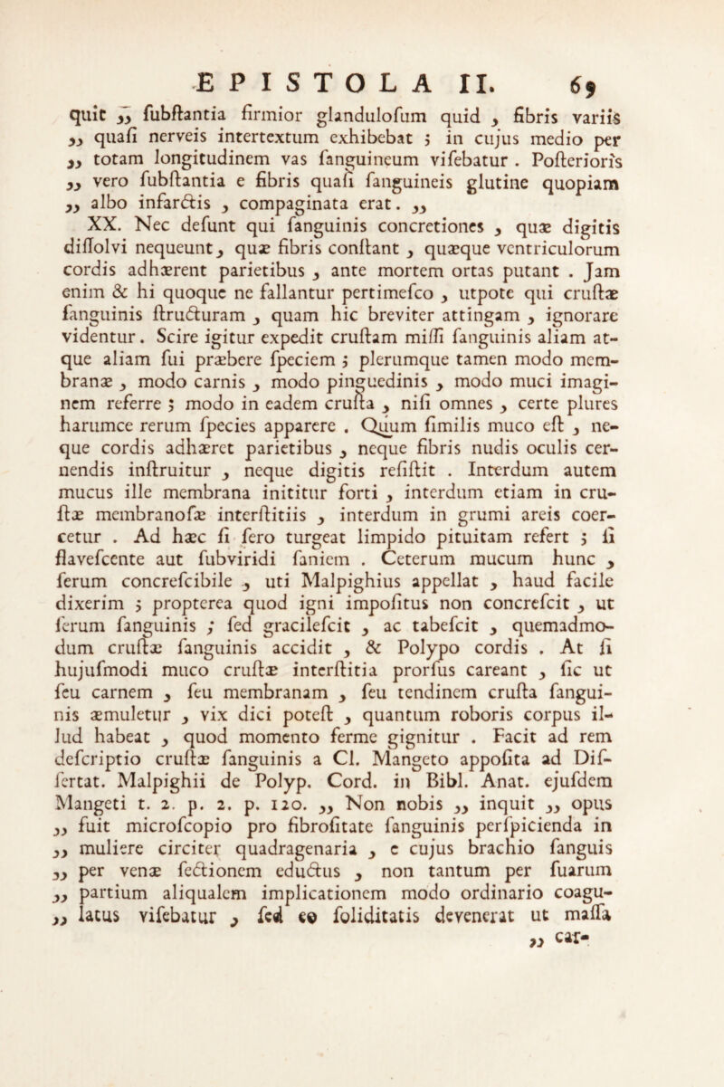 quit i> fubftantia firmior glandulofum quid 3 fibris variis yy quafi nerveis intertextum exhibebat j in cujus medio per 3y totam longitudinem vas fanguineum vifebatur . Pofterioris yy vero fubftantia e fibris quafi fanguineis glutine quopiam yy albo infar&is 3 compaginata erat. yy XX. Nec defunt qui fanguinis concretiones y quas digitis diflolvi nequeunt3 quas fibris conftant 3 quaeque ventriculorum cordis adhaerent parietibus 3 ante mortem ortas putant . Jam enim & hi quoque ne fallantur pertimefeo y utpote qui cruftae fanguinis ftrufturam 3 quam hic breviter attingam 3 ignorare videntur. Scire igitur expedit cruftam mifli fanguinis aliam at¬ que aliam fui praebere fpeciem ; plerumque tamen modo mem¬ branae 3 modo carnis y modo pinguedinis y modo muci imagi¬ nem referre 5 modo in eadem crufta y nifi omnes y certe plures harumce rerum fpecies apparere . Quum fimilis muco eft 3 ne¬ que cordis adhaeret parietibus 3 neque fibris nudis oculis cer¬ nendis inftruitur 3 neque digitis refiftit . Interdum autem mucus ille membrana inititur forti 3 interdum etiam in cru¬ ftae membranofae interftitiis 3 interdum in grumi areis coer¬ cetur . Ad haec fi fero turgeat limpido pituitam refert ; ii flavefeente aut fubviridi faniem . Ceterum mucum hunc 3 ferum concrefcibile 3 uti Malpighius appellat 3 haud facile dixerim 5 propterea quod igni impofitus non concrefcit 3 ut ferum fanguinis ; fed gracilefcit 3 ac tabefeit 3 quemadmo¬ dum cruftae fanguinis accidit 3 & Polypo cordis . At fi hujufmodi muco cruftae interftitia prorfus careant 3 lic ut feu carnem 3 feu membranam 3 feu tendinem crufta fangui¬ nis aemuletur 3 vix dici poteft 3 quantum roboris corpus il¬ lud habeat 3 quod momento ferme gignitur . Facit ad rem deferiptio cruftae fanguinis a Cl. Mangeto appofita ad Dif- fertat. Malpighii de Polyp. Cord. in Bibi. Anat. ejufdem Mangeti t. 2. p. 2. p. 120. 33 Non nobis 33 inquit 33 opus 33 fuit microfcopio pro fibrofitate fanguinis perfpicienda in 33 muliere circiter quadragenaria 3 c cujus brachio fanguis 33 per venae fefti onem eduftus 3 non tantum per fuarum 33 partium aliqualem implicationem modo ordinario coagu- yy lacus vifebatur y fed c© foliditatis devenerat ut maffo » car-