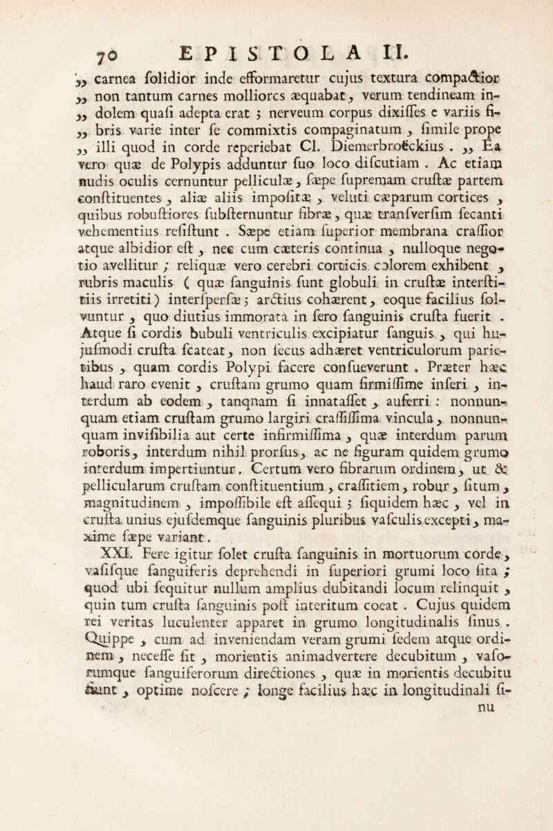 carnea folidior inde efformaretur cujus textura compa&ioi* non tantum carnes molliores aequabat 3 verum tendineam in- yy dolem quali adepta erat 5 nerveum corpus dixilles e variis fi- yy bris varie inter fe commixtis compaginatum y limile prope yy illi quod in corde reperiebat Cl. Diemerbrofcckius . yy Ea vero quae de Polypis adduntur fuo loco difeutiam . Ac etiam nudis oculis cernuntur pelliculae y faepe fupremam cruftae partem conftituentes 3 aliae aliis impolitae y velati caeparum cortices y quibus robuftiores fubfternuntur fibr^3 quae tranfverfim fecanti vehementius refiftunt . Saepe etiam fuperior membrana crallior atque albidior eft 3 nec cum caeteris continua y nulloque nego¬ tio avellitur ; reliqua vero cerebri corticis colorem exhibent y rubris maculis ( quae fanguinis funt globuli in cruftae interfti- tiis irretiti) interfperfae 5 ardius cohaerent y eoque facilius fol- vuntur y quo diutius immorata in fero fanguinis crufta fuerit . Atque fi cordis bubuli ventriculis excipiatur fanguis y qui hu- jufmodi crufta fcateat3 non 1'ecus adhaeret ventriculorum parie¬ tibus y quam cordis Polypi facere confueverunt « Praeter haec haud raro evenit y cruftam grumo quam firmi Ifime inferi y in¬ terdum ab eodem y tanqnam fi innataffet y auferri : nonnun- quam etiam cruftam grumo largiri craffilfima vincula y nonnun- quam invifibilia aut certe infirmiffima y quae interdum parum roboris3 interdum nihil prorfus ■> ac ne figuram quidem grumo interdum impertiuntur. Certum vero fibrarum ordinem 3 ut. & pellicularum cruftam conftituentium > craffitiem, robur y litum y magnitudinem 3 impoffibile eft aflequi 5 fiquidem haec y vel in crufta unius ejufdemque fanguinis pluribus Yafculis excepti 3 ma¬ xime faepe variant. XXI. Fere igitur folet crufta fanguinis in mortuorum corde 3 vafifque fanguiferis deprehendi in fuperiori grumi loco lita ; quod ubi fequitur nullum amplius dubitandi locum relinquit y quin tum crufta fanguinis poft interitum coeat . Cujus quidem rei veritas luculenter apparet in grumo longitudinalis linus . Quippe y cum ad inveniendam veram grumi fedem atque ordi¬ nem ■> necefle fit 3 morientis animadvertere decubitum 3 vafo- mmque fanguiferorum directiones 3 quae in morientis decubitu &unt y optime nofcere ; longe facilius haec in longitudinali fi¬ mi