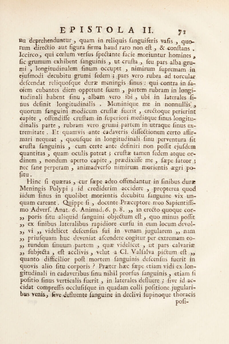 «u deprehenduntur y quam in reliquis fanguiferis vafis y quo¬ rum diredio aut figura firma haud raro non eft y & conflans . Iccirco j, qui coelum verfus fpedante facie moriuntur homines , fic grumum exhibent fanguinis y ut crufta 3 feu pars alba gru¬ mi 3 longitudinalem finum occupet 3 nimirum fupremam in cjufmodi decubitu grumi fedem j pars vero rubra ad torcular defeendat rcliquofque durae meningis finus : qui contra in fa¬ ciem cubantes diem oppetunt fuum 3 partem rubram in longi¬ tudinali habent finu 3 albam vero ibi y ubi in laterales fi¬ nus definit longitudinalis . Meminique me in nonnullis , quorum fanguini modicum cruftae fuerit 3 crcdoque perierint capite 3 offendiffe cruftam in fuperiori mediaque finus longitu¬ dinalis parte 3 rubram vero grumi partem in utraque finus ex¬ tremitate . Et quamvis ante cadaveris diffedionem certo affir¬ mari nequeat y quoufque in longitudinali finu perventura iit crufta fanguinis 3 cum certe ante definiri non poffit ejufdem quantitas y quam oculis pateat ; cruftae tamen fedem atque or¬ dinem 3 nondum aperto capite 3 praedixiile me faepe fateor ; nec fane perperam 3 animadverfo nimirum morientis cegri po- fitu. Hinc fi quaeras 3 cur faepe adeo offendantur in finibus durar Meningis Polypi j id crediderim accidere y propterca quod iidem finus in quolibet morientis decubitu fanguine vix un¬ quam careant. Quippe fi y docente Praeceptore meo Sapientiffi- mo Adverf. Anat. 6. Animad.6. p. 8. yy in eredo quoque cor- 33 poris litu aliquid fanguini objedum eft y quo minus poffit 33 ex finibus lateralibus rapidiore curfu in eum locum devol- 33 33 videlicet defcenfus fui in venam jugularem yy nam 33 priufquam huc deveniat afeendere cogitur per extremam eo- 33 rundem finuum partem 3 quae videlicet y ut pars calvariae 33 fubjeda y eft acclivis y velut a Cl. Vallalva pidum eft y> quanto difficilior poft mortem fanguinis defcenfus fuerit in quovis alio litu corporis ? Praeter haec firpe etiam vidi ex lon¬ gitudinali in cadaveribus finu nihil prorfus fanguinis y etiam fi politio finus verticalis fuerit y in laterales defluere ; live id ac¬ cidat compreffis occlufilquc in quadam colli politione jugulari- bus venis3 five defluente fanguine in declivi lupinoque thoracis