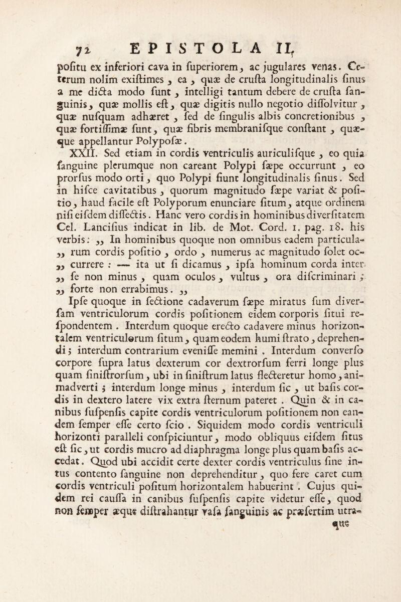 politu ex inferiori cava in fuperiorem3 ac jugulares venas. Cc« terum nolim exiftimes 3 ea > quae de crufta longitudinalis finus a me ditfta modo funt 3 intelligi tantum debere de crufta fan~ §uini$3 quae mollis eft_, quae digitis nullo negotio diflolvitur y quae nufquam adhaeret y fed de lingulis albis concretionibus 3 quae forti flimae funt^ quae fibris membranifque conftant 3 quae¬ que appellantur Folypofae. XXII. Sed etiam in cordis ventriculis auriculifque y eo quia fanguine plerumque non careant Polypi faepe occurrunt y eo prorfus modo orti y quo Polypi fiunt longitudinalis finus. Sed in hifce cavitatibus •> quorum magnitudo fiepe variat & poli- tio3 haud facile eft Polyporum enunciare litum., atque ordinem liifieifdemdiftedis. Hanc vero cordisin hominibusdiverfitatem Cei. Lancifius indicat in lib. de Mot. Cord. i. pag. iS. his verbis: In hominibus quoque non omnibus eadem particula- runi cordis politio y ordo 3 numerus ac magnitudo folet oc- yy currere : — ita ut fi dicamus y ipfa hominum corda inter- yy fe non minus y quam oculos 3 vultus 3 ora difcriminari ; yy forte non errabimus. yy Ipfe quoque in fedlione cadaverum faepe miratus fum diver- fam ventriculorum cordis politionem eidem corporis litui re- fpondentem . Interdum quoque eredro cadavere minus horizon¬ talem ventriculorum litum y quam eodem humi ftrato •> deprehen¬ di y interdum contrarium evenilfe memini . Interdum converfo corpore fupra latus dexterum cor dextrorfum ferri longe plus quam finiftrorfum y ubi in liniftrum latus flederetur homo y ani¬ madverti ; interdum longe minus y interdum fic ■> ut bafis cor¬ dis in dextero latere vix extra fternum pateret . Quin & in ca¬ nibus fufpenfis capite cordis ventriculorum politionem non ean¬ dem femper elle certo fcio . Siquidem modo cordis ventriculi horizonti paralleli confpiciuntur_, modo obliquus eifdem litus eft fic y ut cordis mucro ad diaphragma longeplusquambalis ac¬ cedat . Quod ubi accidit certe dexter cordis ventriculus line in¬ tus contento fanguine non deprehenditur y quo fere caret cum cordis ventriculi politum horizontalem habuerint . Cujus qui¬ dem rei caufta in canibus fufpenfis capite videtur efte3 quod non femper aeque diftrahantur vafa fanguinis ac praefertim utra-