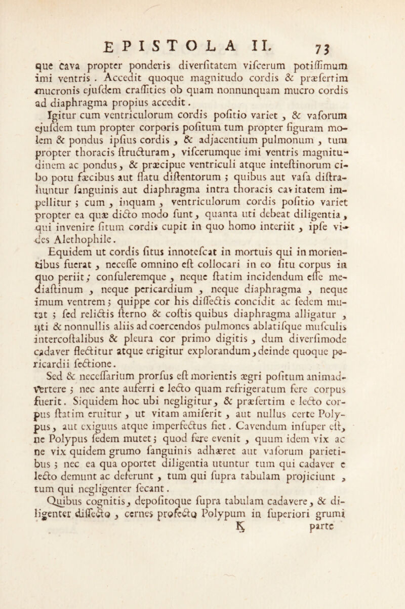 que cava propter ponderis diverlitatem vifccrum potiflimum imi ventris . Accedit quoque magnitudo cordis & praefcrtim -mucronis ejufdem craflities ob quam nonnunquam mucro cordis ad diaphragma propius accedit. Igitur cum ventriculorum cordis pofitio variet 3 & vaforum ejufdem tiun propter corporis pofitum tum propter figuram mo¬ lem & pondus ipfius cordis y & adjacentium pulmonum y tura propter thoracis ftruduram_, vifcerumque imi ventris magnitu¬ dinem ac pondus > & praecipue ventriculi atque inteftinorum ci¬ bo potu faecibus aut flatu diftentorum ,* quibus aut vafa diftra- luintur fanguinis aut diaphragma intra thoracis cavitatem im¬ pellitur j cum inquam y ventriculorum cordis pofitio variet propter ea quae dido modo funt3 quanta uti debeat diligentia 3 qui invenire fitum cordis cupit in quo homo interiit y ipfe vi¬ des Alethophile. Equidem ut cordis fitus innotefeat in mortuis qui inmorien- tibus fuerat y necdle omnino efl: collocari in eo fitu corpus in quo periit; confuleremquc y neque fiatim incidendum efle me- diaffinum y neque pericardium y neque diaphragma 3 neque imum ventrem 5 quippe cor his difledis concidit ac fedem mu¬ tat 5 fed relidis fterno & coflis quibus diaphragma alligatur 3 uti & nonnullis aliis ad coercendos pulmones ablatifque mufculis intercoftalibus & pleura cor primo digitis y dum diverfimode cadaver fleditur atque erigitur explorandum y deinde quoque pe¬ ricardii fedione. Sed dc neccflarium prorfus eftmorientis ccgri politum animad¬ vertere 5 nec ante auferri e ledo quam refrigeratum fere corpus fuerit. Siquidem hoc ubi ncgligitur3 & praefertim e ledo cor¬ pus (fatim eruitur y ut vitam amiferit y aut nullus certe Poly¬ pus y aut exiguus atque imperfedus fiet. Cavendum infuper clt, ne Polypus fedem mutet; quod fere evenit y quum idem vix ac ne vix quidem grumo fanguinis adhaeret aut vaforum parieti¬ bus 3 nec ea qua oportet diligentia utuntur tum qui cadaver c ledo demunt ac deferunt y tum qui fupra tabulam projiciunt , tum qui negligenter fecant. Quibus cognitis^ depofitoque fupra tabulam cadavere& di¬ ligenter diffedo y cernes profedo Polypum in fuperiori grumi K parte