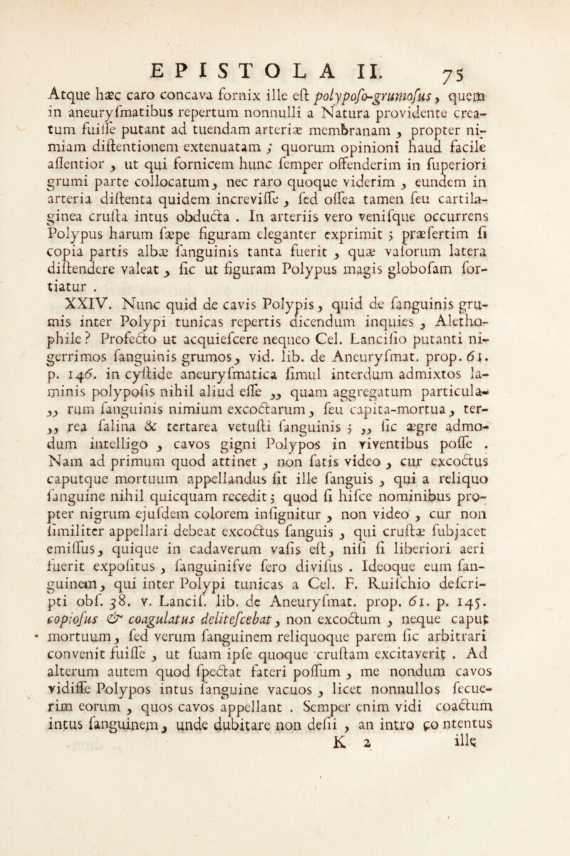 Atque haec caro concava fornix ille eft polypofo-grumofus y quem in aneuryfmatibus repertum nonnulli a Natura providente crea¬ tum fuille putant ad tuendam arterias membranam y propter ni¬ miam diftentionem extenuatam ; quorum opinioni haud facile aflentior y ut qui fornicem hunc femper offenderim in fuperiori grumi parte collocatum 3 nec raro quoque viderim 3 eundem in arteria diftenta quidem increviffe y fed offea tamen feu cartila¬ ginea crulla intus obducta . In arteriis vero venifque occurrens Polypus harum fxpe figuram eleganter exprimit ; prxfertim ii copia partis albas fanguinis tanta fuerit y quas valorum latera diitendere valeat _> fic ut figuram Polypus magis globofam for- tiatur . XXIV. Nunc quid de cavis Polypis3 quid de fanguinis gru¬ mis inter Polypi tunicas repertis dicendum inquies y Alctho- phile ? Profedto ut acquiefcere nequeo Cei. Lancilio putanti ni¬ gerrimos fanguinis grumos3 vid. lib. de Aneuryfmat. prop.6j. p. 145. in cyftide aneuryfmatica fimul interdum admixtos la¬ minis polypofis nihil aliud effe yy quam aggregatum particula- yy rum fanguinis nimium excoctarum y feu capita-mortua 3 ter- yy rea falina & tertarea vetufli fanguinis 5 yy lic aegre admo¬ dum intelligo y cavos gigni Polypos in viventibus polle . Nam ad primum quod attinet y non fatis video y cur excodtus caputque mortuum appellandus fit ille fanguis y qui a reliquo fanguine nihil quicquam recedit 5 quod fi hifcc nominibus pro¬ pter nigrum ejufdcm colorem in (ignitur y non video , cur non iimiliter appellari debeat excoctus fanguis qui cruffas fubjacet emi Ilus y quique in cadaverum valis eft3 nili li liberiori aeri fuerit expolitus y fanguinifve fero divifus . Ideoque eum fan- guinetn3 qui inter Polypi tunicas a Cei. F. Kuilchio deferi- pti obf. 38. y. Lancif lib. de Aneuryfmat. prop. 61. p. 145. copiofus & coagulatus delitefcebat y non excodtum y neque caput • mortuum y fed verum fanguinem reliquoque parem lic arbitrari convenit fuiffe y ut luam ipfe quoque cruftam excitaverit . Ad alterum autem quod fpedtat fateri poffum y me nondum cavos vidiffe Polypos intus fanguine vacuos y licet nonnullos fccue- rim eorum y quos cavos appellant . Semper enim vidi coadtum intus fanguinemj unde dubitare non delii , an intro contentus K z ili*