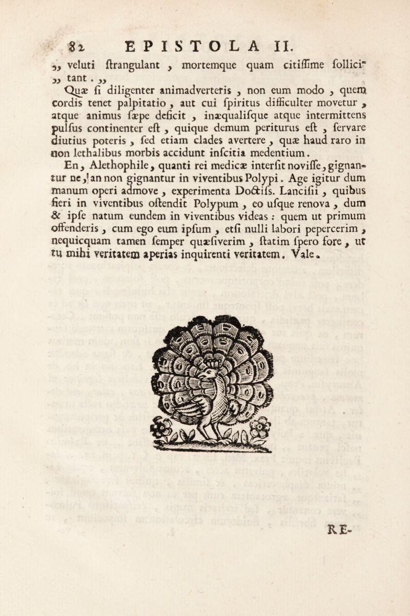 veluti ftrangulant y mortemque quam citiffime follici* jj> tant. 33 Quae fi diligenter animadverteris 3 non eum modo 3 quem cordis tenet palpitatio , aut cui fpiritus difficulter movetur , atque animus fiepe deficit 3 inaequalifque atque intermittens pulfus continenter eft 3 quique demum periturus eft y fervare diutius poteris 3 fed etiam clades avertere 3 quae haud raro in aon lethalibus morbis accidunt infcitia medentium. En 3 Alethophile^ quanti rei medicae interfit noviffe 3 gignan® mr ne J an non gignantur in viventibus Polypi. Age igitur dum manum operi admove 3 experimenta Do&ifs. Lancifii y quibus fieri in viventibus oftendit Polypum 3 eo ufque renova y dum & ipfe natum eundem in viventibus videas : quem ut primum offenderis y cum ego eum ipfum y etfi nulli labori pepercerim y nequi equam tamen femper quaefiverim y ftatim fpero fore y ut tu mihi veritatem aperias inquirenti veritatem. Vale* RE-