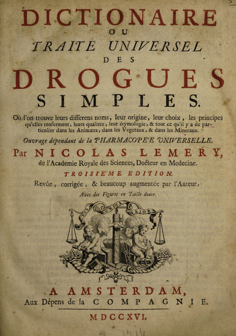 DI -#»>• O U UNIVERSEL D E S S I S. Où l’on trouve leurs difFerens noms, leur origine, leur choix , les principes qu’elles renferment, leurs qualitez, leur étymologie, & tout ce qu’il y a de par¬ ticulier dans les Animaux, dans les Végétaux, & dans les Minéraux. * Ouvrage dépendant de la *PHARMACOTE'E 'UNIVERSELLE, Par N I C O L A S L E M E R Y, de l’Academie Royale des Sciences, Doéleur en Medecine. - TROISIEME- EDITION,. Revûe s = corrigée , & beaucoup augmentée par l’Auteur, • * » . 4 Avec des Figures en Taille douce. .AA Aux Dépens de la STERDAM, C O M P A G N I E, M DCCXVI. i ! A