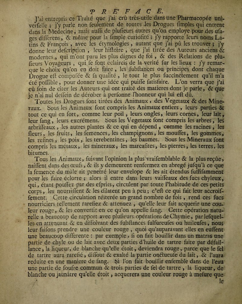 ' J’ai entrepris ce Traité que j’ai crû très-utile dans une Pharmacopée uni- verfelle ; j’y parle non feulement de toutes les Drogues fimples qui entrent dans la Medecine, mais aufii de plufieurs autres qu’on employé pour des ufa- ges differens, & même pour la {impie curiofité ; j’y rapporte leurs noms La¬ tins & François , avec les étymologies, autant que j’ai pû les trouver ; j’y donne leur defcription , leur hiftoire , que j’ai tirée des Auteurs anciens & modernes., qui m’ont paru les plus dignes de foi , & des Relations de plu¬ fieurs Voyageurs , qui le font éclaircis de la vérité fur les lieux : j’y remar¬ que le choix qu’on en doit faire , les fubflances ou principes dont chaque Drogue eit compofée & fa qualité , le tout le plus fuccindement qu’il m’a été poffible, pour donner une idée qui puilfe fatisfaire. L’on verra que j’ai eû foin de citer les Auteurs qui ont traité des matières dont je parle, & que je n’ai nul deilèin de dérober à perfonne l’honneur qui lui eft dû. Toutes les Drogues font tirées des Animaux , des Végétaux & des Miné¬ raux. Sous les Animaux font compris les Animaux entiers , leurs parties & tout ce qui en fort, comme leur poil, leurs ongles, leurs cornes, leur lait, leur fang, leurs excrémens. Sous les Vegetaux font compris les arbres, les arbriflèaux , les autres plantes & ce qui en dépend , comme les racines, les fleurs, les fruits, les femences, les champignons, les moufles, les gommes, les refines, les poix, les terebentines, les baumes. Sous les Minéraux font compris les métaux, les minéraux, les marcafites, les pierres, les terres, les bitumes. Tous les Animaux, fuivant l’opinion la plus’vraifemblable & la plusreçûe, naiflènt dans des œufs, & ils y demeurent renfermez en abrégé jufqu’à ce que la femence du mâle ait pénétré leur envelope & les ait étendus futfifamment pour les faire éclorre ; alors il entre dans leurs vaifleaux des fucs chyleux, qui, étant pouffez par des efprits, circulent par toute l’habitude de ces petits corps, les nourriflent & les dilatent peu à peu ; c’eft ce qui fait leur accroif- fement. Cette circulation réitérée un grand nombre de fois, rend ces fucs nourriciers tellement raréfiez & atténuez , qu’elle leur fait acquérir une cou¬ leur rouge, & les convertit en ce qu’on appelle fang. Cette opération natu¬ relle a beaucoup de rapport avec plufieurs opérations de Chymie, parlefquel- les en atténuant & en diifolvant des fubfiances fulfureufes ou huileufes, nous leur faifons prendre une couleur rouge , quoi qu’auparavant elles en euflent une beaucoup differente : par exemple > fi on fait bouillir dans un matras une partie de chyle ou de lait avec deux parties d’huile de tartre faite par défail¬ lance , la liqueur, de blanche qu’elle étoit, deviendra rouge, parce que le fel de tartre aura raréfié, diflout & exalté la partie ondueufie du lait, & l’aura réduite en une maniéré de fang. Si l’on fait bouillir enfemble dans de l’eau une partie de foufre commun & trois parties de fel de tartre , la liqueur, de blanche ou jaunâtre qu’elle étoit, acquerera une couleur rouge à mefure que > le