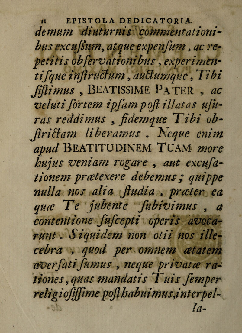 commentattoni > ac re- tijque infiruEfum > auEfumque, Tibi ifiimus » Beatissime Pater , ac velutifortem ipfam poft illatas ufu- ras reddimus , pdemque Tibi ob- i liberamus .. Neque enim apud BEATITUDINEM Tuam more hujus veniam rogare , aut excufa- tionem praetexere debemus; quippe nulla nos alia Jludia * quae Te jubente fubivimus a 'iroperisavocm * • non otu nos t tones, rei i e ion, privatae ra- mandatis Tuis femper tme vodhabmmusjnter. !a~