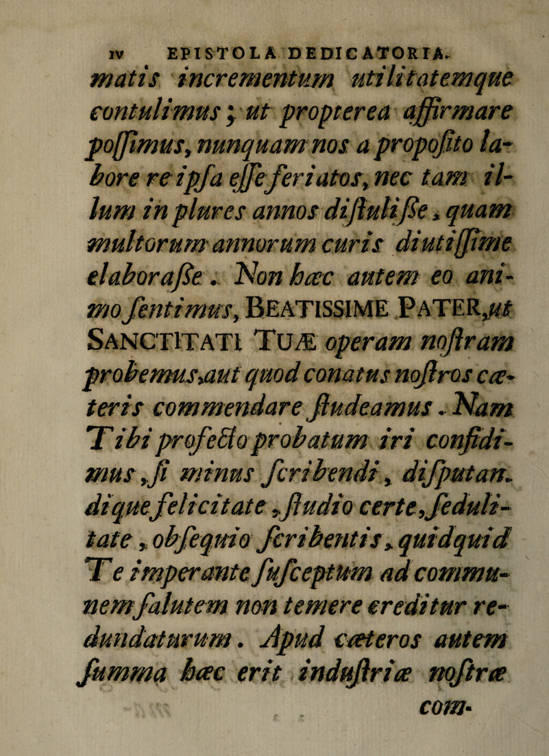 matis incrementum utilit at em que contulimus | ut propter ea affirmare pojJimuSy nunquam nos a propojito la¬ bore re ipfa effeferiatosy nec tam il- lum in plures annos diflulifie > quam multorum annorum curis diutiffime elaborafie . Non hac autem eo ani¬ mo fentimnSy BEATISSIME PaTER^ mus>aut terts atus nojlros ca?~ amus. Nam in co i- non temere creditur re- . Apud c/eteros autem erit indujlria? com■