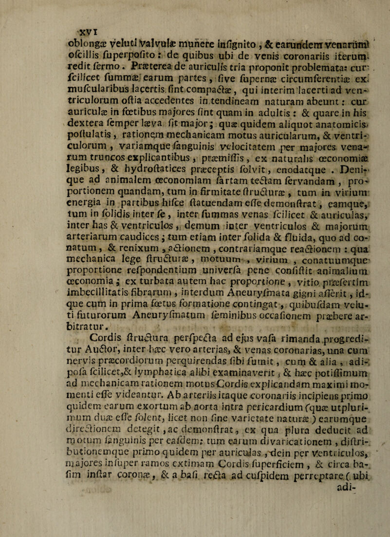 oblongae veluti Valvate munere infignito , & earundem venariim? ofcillis fuperpofito: de quibus ubi de venis coronariis iterum, redit fermo. Pneterea de auriculis tria proponit problemata: cur- fcilicct fummae earum partes, fi ve fupernae circumferenti® ex, mufcularibus lacertis fint compa6be, qui interim lacerti ad ven¬ triculorum oftia accedentes in tendineam naturam abeunt: cur auriculae in fetibus majores fint quam in adultis : & quare in his dextera femper teva fit major; quae quidem aliquot anatomicis- pofiulatis , rationem mechanicam motus auricularum, & ventri¬ culorum , variamque /anguinis velocitatem per majores vena* rum truncos explicantibus, prsemiflis, ex naturalis oeconomia legibus 3 & hydroftatices praeceptis folv.it;, enodatque • Denk que ad animalem oeconomiam fartam iefbm fervanaam , pro¬ portionem quandam, tum in firmitate ftrufiurae, tum in virium energia in partibus hifee ftatuendam effe demonftrat, eamque, tum in folidis inter fe , inter fummas venas fcilicet & auriculas, inter has & ventriculos , demum inter ventriculos & majorum arteriarum caudices; tum etiam inter folida & fluida, quo ad co¬ natum , & renixum 3 afiionem , contrariamque rea6lionem : qua mechanica lege ftrufilur», motuum , virium , conatuumque proportione refpondentium univer/a pene confidit animalium oeconomia ; ex turbata autem hac proportione , vitio priefertim imbecillitatis fibrarum , interdum Aneuryfimata gigni aflerit, id- que cum in prima fetus formatione contingat, quibufdam vela¬ ti futurorum Aneuryfimatum feminibus occafionem praebere ar¬ bitratur- Cordis flruchira perfpe&a ad ejus vafa rimanda,progredi¬ tur Aufior, inter hrec vero arterias, & venas coronarias, una cura nervis praecordiorum perquirendas fibi futuit, cura & alia , adi- pofa fcilicet,& lymphatica alibi examinaverit, & ha?c potiffimum ad mechanicam rationem motusCordis explicandam maximi mo¬ menti effe videantur. Ab.arteriis itaque coronariis incipiens primo quidem earum exortum ab aorta intra pericardium fqute utpluri- rnum duas e fle fiojent, licet non fine varietate nateur®) earumque djrefHonem detegit,ac demonftrat, ex qua plura deducit ad motum fanguinis per eafdem: tum earum divaricationem , djflri- butionemque primo quidem per auricujas gdein per Ventriculos, majores infuper ramos extimam Cordis fuperficiem , & circa ba- fim inftar coronas, & a bafi refla adcuipidem perreptare ( ubi adi-