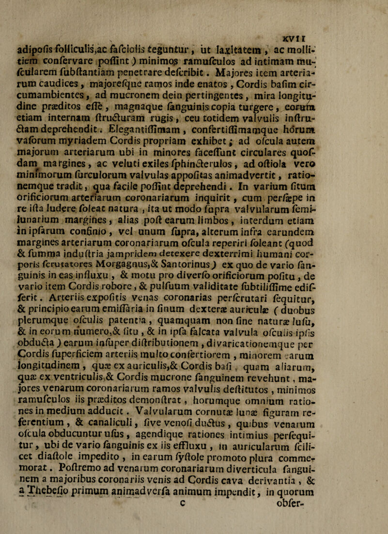 s xvi r adipofis foHiculis>ac fafciolis teguntur, ut laxitatem, ac molli¬ tiem confervare poffint) minimojs ramufculos ad intimam mu¬ scularem fubftantiam penetrare defcribit. Majores item arteria¬ rum caudices , majore/que ramos inde enatos , Cordis bafim cir- cumambientcs, ad mucronem dein pertingentes, mira longitu¬ dine proditos efle, magnaque (anguinis copia turgere, eorum etiam internam ftru&uram rugis, ceu totidem valvulis inftru- 6lam deprehendit. Elegantiffimam, conffertiffimamque horum vafbrum myriadem Cordis propriam exhibet j aci ofcula autem majorum arteriarum ubi in minores facefliint circulares quof- darn margines, ac velutiexiles(phin&erulos, adoftiola vero minimorum furculorum valvulas appofitas animadvertit, ratio¬ nemque tradit, qua facile pofllut deprehendi. In varium (Itum orificiorum arteriarum coronariarum inquirit, cum per/spe in re ifta ludere foleat natura , ita ut modo fupra valvularum (emi- lunarium margines, alias pofl: earum limbos, interdum etiam inipfarum confinio, vel unum fiipra, alterum infra earundem margines arteriarum coronariarum ofcula reperiri (oleant ('quod & fumma induftria jampridem detexere dexterrimi humani cor¬ poris ferutatores Morgagnus,& Santorinus) ex quo de vario (an¬ guinis in eas influxu , & motu pro diverio orificiorum pofitu, de vario item Cordis robore, & pulfuum validitate (ubtiliflime edif* ferit. Arteriisexpofitis venas coronarias perfcrutari fequitur, & principio earum emiffaria in finum dexter® aurhculse (duobus plerumque ofcuJis patentia, quamquam non fine natur® lu(ii, & in eorum riumero,& litu , & in ipfa falcata valvula ofeuiis ipfls obdu&a ) earum infliper diflributionem , di varicationemque per Cordis fuperficiem arteriis multo confertiorem , minorem earum longitudinem , qux ex auriculis,& Cordis ba(i t quam aliarum, qu® ex ventriculis,& Cordis mucrone fanguinem revehunt, ma¬ jores venarum coronariarum ramos valvulis deflitutos , minimos ramufculos iis prceditos demonftrat, horumque omnium ratio¬ nes in medium adducit. Valvularum cornut® lun® figuram re¬ ferentium , & canaliculi, five venofi du£tus , quibus venarum olcula obducuntur ufus , agendique rationes intimius perlequi- tur, ubi de vario fanguinis ex iis efFluxu , in auricularum fcili- cet diaftole impedito, in earum (yftole promoto plura comme? morat. Poflremo ad venarum coronariarum diverticula fangui- nem a majoribus coronariis venis ad Cordis cava derivantia , & §Thebefio primum animadverfa animum impendit, in quorum c obfer-