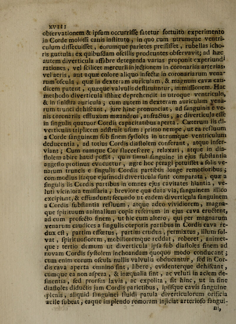 obfervationem & ipfum occutrifle fatetur fortuito experimento in Corde moloffi canis inftituto , in quo cum utrumque ventris culum diffecuiflet, eorumque parietes preiliffet, rubellas icho- ris guttulas ex quibufdam ofcillis prodeuntes obfervavit; ad haec autem diverticula affabre detegenda varias proponit experiund1 rationes , vel fcilicet mercurii injeftionem in coronarias arterias» vel aeris , aut aqua: colore aliquo infefhe in coronariarum vena~ runvofcula , quae in dexteram auriculam , & magnum cava cau* dicem patent, quseque valvulis deflituuntur, immiffionem. Hac methodo diverticula ifthcec deprehendit in utroque ventriculo, & in lmifira auricula $ cum autem in dexteram auriculam vena¬ rum trunci dehifcant, jure hinc pronunciat, ad fanguinis e ve¬ nis coronariis effluxum maeandros ,anfra£his, ac diverticula efle in fingulis qnatuor Cordis capacitatibus aperta . Cteterum iis di¬ verticulis triplicem adftruit ufiim : primo nempe , ut ea refluum a Corde fanguinem fub finem fyfloles in utrumque ventriculum deducentia , ad totius Cordis diallolem conferant, atque infer- viant, Cum namque Cor fiaccefcere , relaxari , atque in dia- ftolem abire haud peffit, quin limul fanguine in ejus fubflantia aggefio protinus evacuetur , aegre hoc peragi potuiflet a folis ve¬ narum truncis e Angulis Cordis partibus longe remotioribus £ commodius itaque ejufmodi diverticula funt comparata , quae a fingulis iis Cordis partibus in omnes ejus cavitates hiantia, ve- Juti viciniora emiflaria , breviore qua data via,fanguinem illico excipiunt, & effundunt: fecundo ut eadem diverticula fanguinem a Cordis fubflantia refluum, atque adeo vividiorem, magna- que fpii ituum animalium copia refertum in ejus cava eruftent, ad eum profe&o finem , ut hic cum altero, qui per magnarum venarum caudices a Angulis corporis partibus in Cordis cava re¬ dux eft , partim effeetus, partim crudus , permixtus, illum fol- vat , fpirituofiorem ,mobiiioremque reddat, roboret, animet- que : tertio demum ut diverticula ipfa-fub diafloles finem ad novam Cordis fyftolem inchoandam quoquo modo conducant; cum enim eorum ofcula nullis valvulis obducantur, fed in Cor¬ dis cava aperta omnino flnt, libere, evidenterque dehifcant, cumque ea non afpera , & inaequalia fint, ac veluti in aciem de- finentia, fed prorfus lav-ia , ac expolita, fit hinc, ut in fine diafloles didu&is jam Cordis parietibus , ipfrfque cavis fanguine splenis , aliquid fanguinei fluidi patula diverticulorum orificia acile fu beat, eaque implendo remoram injiciat arteriofo fangui-
