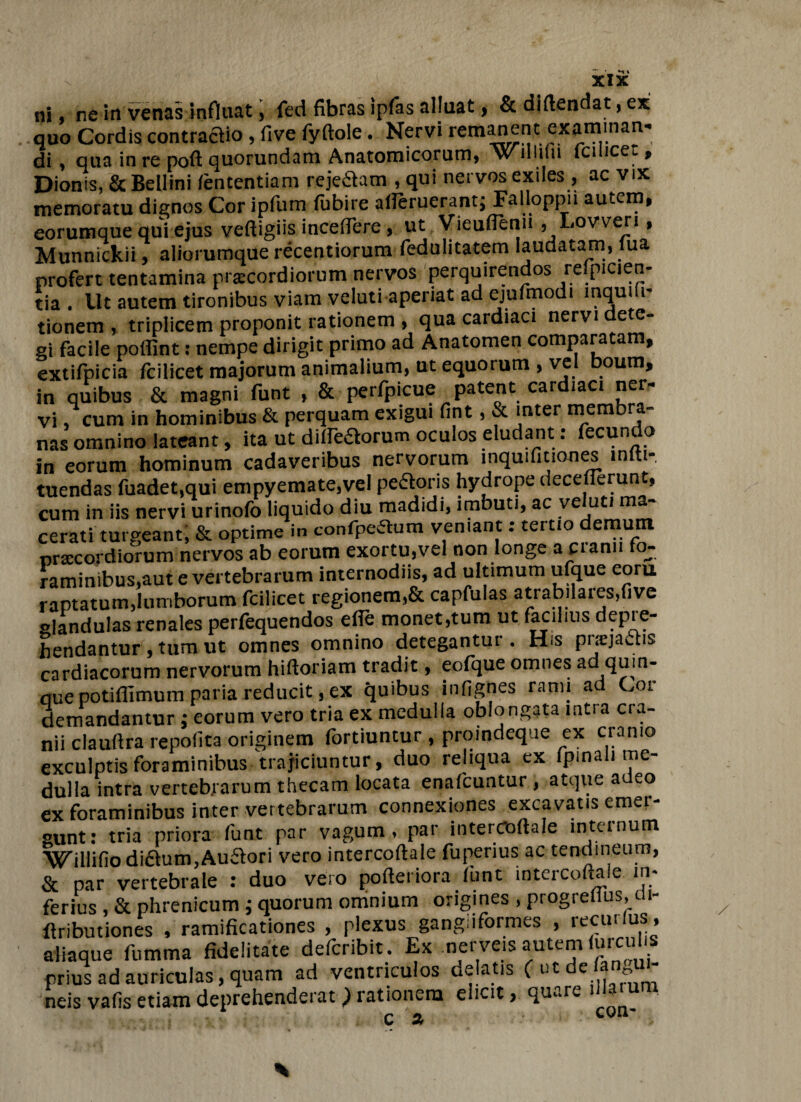 ni, ne in venas influat, fed fibras ipfas alluat, & diflendat, ex quo Cordis contradio , five fyftole. Nervi remanent examinan¬ di , qua in re poft quorundam Anatomicorum, w lliilii fciiicet, Dionis, &BelIini fententiam rejeflam , qui nervos exiles , ac vix memoratu dignos Cor ipfum fubire aperuerant; Falloppn autem, eorumque qui ejus veftigiis incedere, ut Vieuffenu , Lovveri, Munnickii, aliorumque recentiorura fedulitatem laudatam, lua profert tentamina praecordiorum nervos perquirendos reipicien- tia. llt autem tironibus viam veluti aperiat ad ejufmodi inquih- tionem , triplicem proponit rationem , qua cardiaci nervi dete¬ gi facile poffint: nempe dirigit primo ad Anatomen comparatam, extifpicia fciiicet majorum animalium, ut equorum , vel boum, in quibus & magni funt , & perfpicue patent cardiaci ner¬ vi cum in hominibus & perquam exigui fint, & inter membra¬ nas omnino lateant, ita ut dilledlorum oculos eludant. ecun o in eorum hominum cadaveribus nervorum inquifitiones miti-, tuendas fuadet,qui empyemate,vel pe£loris hydrope deceflerunt, cum in iis nervi urinofo liquido diu madidi, imbuti, ac veluti ma¬ cerati turgeant; & optime in confpeaum veniant: tertio demum nnecordiorum nervos ab eorum exortu,vel non longe a cranii fo¬ raminibus,aut e vertebrarum internodiis, ad ultimum ufque eoru raptatum.lumborum fciiicet regionem,& capfulas atrabilares.five glandulas renales perfequendos efie monet,tum ut facilius depie- frendantur, tum ut omnes omnino detegantur. His praejactis cardiacorum nervorum hifloriam tradit, eofque omnes ad quin¬ que potiffimum paria reducit, ex quibus infignes rami ad Cor demandantur ; eorum vero tria ex medulla oblongata intra cra¬ nii clauftra repolita originem fortiuntur , proindeque ex cranio exculptis foraminibus trajiciuntur, duo reliqua ex fpmali me¬ dulla intra vertebrarum thecam locata enafcuntur , atque adeo ex foraminibus inter vertebrarum connexiones excavatis emer¬ gunt: tria priora funt par vagum, par intercoflale internum Willifio di£lum,Au£lori vero intercoflale fupenus ac tendineum, & par vertebrale : duo vero pofteriora fiint intercoflale in¬ ferius , & phrenicum ; quorum omnium origines , progreflus, 11- flributiones , ramificationes , plexus gangiiformes , recuilus, aliaque fumma fidelitate defcribit. Ex nerveis autem furcul s prius ad auriculas, quam ad ventriculos delatis (^tde fangu- neis vafis etiam deprehenderat ) rationem elicit, qu^.re - r *>. C VU”