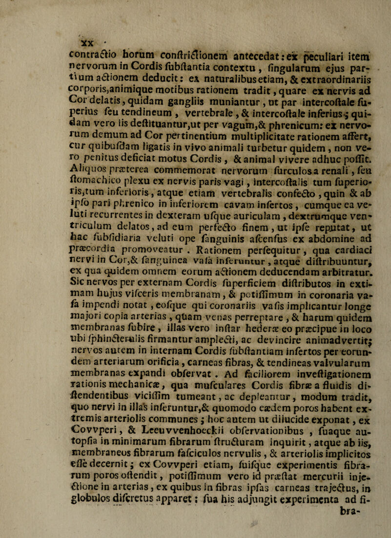 contra£fio horum conftri£ionem antecedatrex peculiari item nervorum in Cordis fubftantia contextu , fingularum ejus par¬ tium a<5tionem deducit: ex naturalibus etiam, & extraordinariis corporis^animique motibus rationem tradit, quare ex nervis ad Cor delatis, quidam gangliis muniantur , ut par intercoftale fii- perius feu tendineum , vertebrale, & intercoftale inferius-^ qui¬ dam vero iis deftituantur,ut per vagum,& phrenicum: ex nervo¬ rum demum ad Cor pertinentium multiplicitate rationem affert, cur quibufdam ligatis in vivo animali turbetur quidem , non ve¬ ro penitus deficiat motus Cordis , & animal vivere adhuc pofiit* Aliquos praeterea commemorat nervorum furculosa renali, feti ftomachico plexu ex nervis paris vagi, intercoftalis tum fuperio- ris,tum inferioris, atque etiam vertebralis confe&o, quin &ab ip/o pari phrenico in inferiorem cavam infertos , cumque ea ve- luti recurrentes in dexteram ufque auriculam , dextrumque ven- triculum delatos, ad eum perfecto finem, ut ipfe reputat, ut hac fubfidiaria veluti ope fanguinis afcenfus ex abdomine ad praconfia promoveatur . Rationem perfequitur, qua cardiaci nervi in Cor5& farrguinea vafa inferuntur , atque diflribuuntur, ex qua quidem omnem eorum asionem deducendam arbitratur. Sic nervos per externam Cordis fuperficiem diftributos in exti¬ mam hujus vifceris membranam, & potiffiroum in coronaria va- fe impendi notat, eofque qui coronariis vafis implicantur longe majori copia arterias , quam venas perreptare , & harum quidem membranas fubire , illas vero inftar hedera eo prascipue in loco ubi /phinfierulis firmantur amplecti, ac devincire animadvertit^ nervos autem in internam Cordis fubftantiam infertos per eorun¬ dem arteriarum orificia, carneas fibras, & tendineas valvularum membranas expandi obfervat . Ad faciliorem inveftigationem rationis mechanicae, qua mufculares Cordis fibra a fluidis di- ffendentibus viciffim tumeant, ac depleantur, modum tradit, quo nervi in illas inferuntur,& quomodo eaedem poros habent ex¬ tremis arteriolis communes; hoc autem ut diiucide exponat, ex Covvperi, & Leeuvvenhoeckii obfervationibus , fuaque au- topfia in minimarum fibrarum ffru&uram inquirit, atque ab iis, membraneos fibrarum fafciculos nervulis , & arteriolis implicitos efie decernit; ex Covvperi etiam, fuifque experimentis fibra¬ rum poros offendit, potiffimum vero id praeftat mercurii inje- £bone in arterias, ex quibus in fibras ipfas carneas traje£tus, in globulos diferetus apparet: fua bis adjungit experimenta ad fi¬ bra-