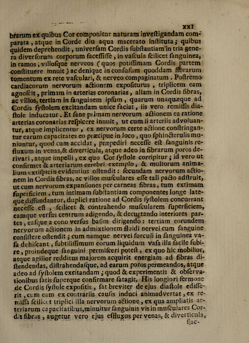 XXI brarum ex quibus Cor componitur naturam inveftigandam com« parata , atque in Corde diu aqua macerato inflituta j quibus quidem deprehendit, univerfam Cordis fubftantiam in tria gene¬ ra diverforum corporum faceflifie> in vafcula fciiicet fanguinea, in ramos i villofque nerveos (quos potiffimam Cordis partem -conftituere innuit) ac denique in confufiim quoddam fibrarum tomentum ex rete vafculari, & nerveo compaginatum. Poftremo cardiacorum nervorum actionem expofiturus , triplicem eam agnofcit, primam in arterias coronarias, aliam in Cordis fibras, ac villos, tertiam in fanguinem ipfum , quarum unaquaque ad Cordis fyftolem excitandam unice faciat, iis vero remittis dia- ftole inducatur. Et fime primam nervorum attionem ea ratione arterias coronarias relpicere innuit, ut cum ii arteriis advoluan- tur, atque implicentur, ex nervorum certe aftione conftringan- tur earum capacitates eo praecipue in loco, quo fphin&erulis mu¬ niuntur, quod cum accidat, praepediri necefle eft fanguinis re¬ fluxum in venas,& diverticula, atque adeo in fibrarum poros de¬ rivari , atque impelli, ex quo Cor fyftole corripitur j id vero ut confirmet & arteriarum cerebri exemplo, & multorum anima¬ lium txtifpiciis evidentius offendit: fecundam nervorum a£tio- nem in Cordis fibras, ac villos mufcularcs efte tali padto adftruit, ut cum nervorum expanfiones per carneas fibras, tum extimam iuperficiem , tum intimam fubftantiam componentes longe late- que diffundantur, duplici ratione ad Cordis fyftolem concurrant neceffe eft , fciiicet & contrahendo mufcularem fuperficiem, eamque verfhs centrum adigendo, & decurtando interiores par¬ tes , eafquea cono verfus bafim dirigendo: tertiam eorundem nervorum aftionem in admixtionem fluidi nervei cum fanguine confidere offendit; cum namque nervei furculi in fanguinea va- la dehifcant, fubtiliffimum eorum liquidum vafa illa facile fubi- re, proindeque fanguini permifceri poteft, ex quo hic mobilior, atque agilior redditus majorem acquirit energiam ad fibras di- ftendendas, diftrahendafque, ad earum poros permeandos, atque adeo ad fyftolem excitandam ; quod & experimentis & obferva- tionibus fatis fuperque confirmare fatagit. His longiori fermone de Cordis fyftole expofitis , fat breviter de ejus diaftole ediffe- ritjCumeam ex contrariis caulis induci animadvertat, ex re- miffa fcilict t triplici illa nervorum adtione, ex qua ampliatis ar¬ teriarum capacitatibus,minuitur fanguinis visinmufeulares Cor¬ dis fibras , augetur vero ejus effluxus per venas, & diverticula.