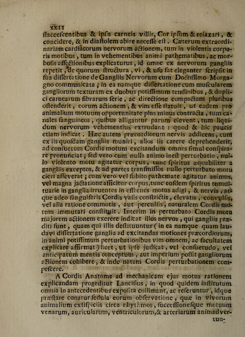 xxir flaccefcentibus & ipfs carneis villis, Cor ipifiim & relaxari , 8c concidere, & in diaftolem abire necefle eft , Cauterum extraordi¬ nariam cardiacorum nervorum a&ionem, tum in violentis corpo¬ ris motibus , tum in vehementibus animi pathematibus, ac mor- bofis affe&ionibus explicaturus , id omne ex nervorum gangliis repetit ,ele quorum ftru&ura , vi , & ufu fat eleganter icripfit in ftiadifiatatione de Gangliis Nervorum cum Dofliffimo Morga¬ gno communicata ,* in ea namque differtatione cum mufcularem gangliorum texturam ex duobus potiffimum tendinibus , &dupli- ci carnearum fibrarum ferie , ac dire&ione compa&am pluribus offenderit, eorum aflionem ,& vim efle ftatuit , ut eadem pro animalium motuum opportunitate plus minus contra&a , tum ca* nales fanguineos , quibus alligantur parum elevent, tum liqui» dum nervorum vehementius extrudant : quod & hic paucis etiam indicat. Haec autem praecordiorum nervis addicens , cum ex iis quofdam gangliis muniri, alios iis carere deprehenderit, ad confuetum Cordis motum excitandum omnes fimul confpira- re pronunciat; fed vero cum nulla animo ineft perturbatio , nul¬ lo violento motu agitatur corpus, tunc fpiritus aequabiliter a gangliis exceptos, & ad partes tranfmiffos nullo perturbato motu cieri alleverat; cum vero vel fubito pathemate agitatur animus, vel magna jaflatione afficitur corpus,tunc eofdem fpiritus tumul¬ tuarie in ganglia irruentes in effrenes motus adigi , & nervis ,at* que adeo languiferis Cordis va fis conffri&is , elevatis , convulfis, vel alia ratione commotis , aut perculfis , naturalem Cordis mo¬ tum immutari conflituit. Interim in perturbato Cordis motu majorem a£lionem exerere indicat illos nervos , qui gangliis prae¬ diti funt, quam qui illis deffituuntur ( in ea namque quam lau¬ davi differtatione ganglia ad excitandas motiones praecordiorum, in animi potiffimum perturbationibus vim omnem, ac facultatem explicare affirmat) licet, ut ipfe judicat, vel confuetudo, vel anticipatum mentis conceptum , aut imperium pofiit gangliorum aSionem cohibere, & inde natam Cordis perturbationem com- pelcere. A Cordis Anatome ad mechanicam ejus motus rationem explicandam progeditur Lancifius, in quod quidem inffitutum omnia in antecedentibus expolita coilimant, ac referuntur , idque pr^ffare conatur fedula eorum obfervatione , quas in vivorum animalium extifpiciis circa rhythmos, fucceflionefque motuum venarum, auricularum, ventriculorum,& arteriarum animadver- tun-