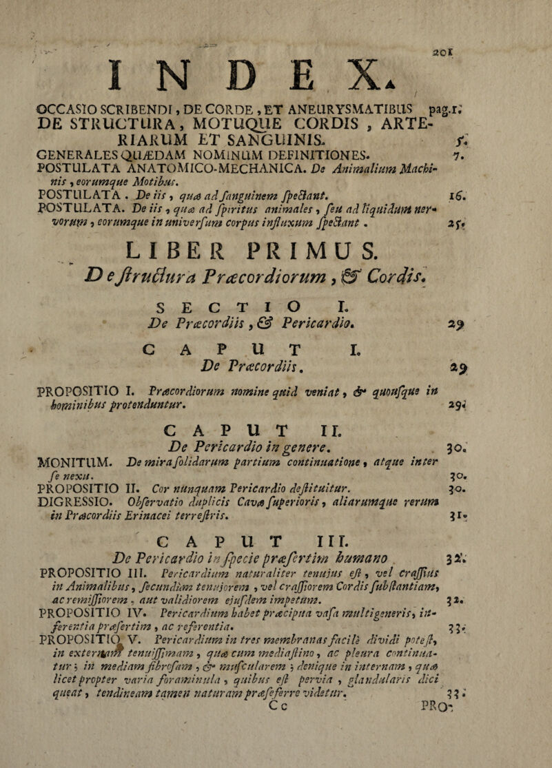 OCCASIO SCRIBENDI, DE CORDE , ET ANEURYSMATIBUS pag.r; DE STRUCTURA, MOTUQ11E CORDIS , ARTE¬ RIARUM ET .SANGUINIS. f- GENERALES QUjEDAM NOMINUM DEFINITIONES. 1. POSTULATA ANATOMICO-MECHAN1CA. De Animalium Machi¬ nis , eorumque Motibus. POSTULATA. De iis , quas ad Janguinem fpeElaut. 16. POSTULATA. De iis i qua ad fpiritus animales, feu ad liquidum ner* uorutn) eorumque in univerfum corpus influxum /pedant. LIBER PRIMUS. D ejiruciura Pnecordiorum , & Cordis. SECTIO I. De Praecordiis, & Pericardio. 29 CAPUT L De Praecordiis. 25 PROPOSITIO I. Praecordiorum nomine quid veniat , & quoufque in hominibus protenduntur. 294 CAPUT 1L De Pericardio in genere. 30« MONITUM. De mira[olidarum partium continuatione % atque inter fe nexu. 30. PROPOSITIO II. Cor nunquam Pericardio dejlituitur. 30. DIGRESSIO. Obferv atio duplicis Cavae fuperioris 7 ali arum que rerum in Pr acor diis Erinacei terrefiris. 31* caput irr. De Pericardio infpecte praefertim humano 3 2. PROPOSITIO III. Pericardium naturaliter tenuius ejl, vel CraJJius in Animalibus, fecundum tenuiorem ■> vel c rufior em Cordis fubflantiam> ac remijjiorem , aut validiorem eiufdem impetum. 32. PROPOSITIO IV. Pericardium habet praecipua vafa multigeneris> in¬ ferentia praefertim * ac referentia. 33. PROPOSITIO V. Pericardium in tres membranas facile dividi potefty in extentam tenuijfimam , quod cum mediajlino, ^ pleura continua¬ tur 5 /72 mediam fibnfam , 6^ mufcularem ; denique in internam ? licet propter varia foraminala 9 quibus efi pervia , glandularis dici queat, tendineam tamen naturam prafeferre videtur. 3 ? * C c PRQ'