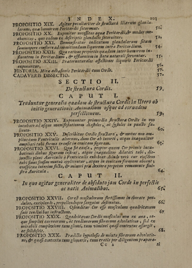PROPOSITIO XIX. Agitur peculiariter de JlruBursi illarum gl an au- larum, qua humorem Pericardii fecermtnt. . y S1* PROPOSITIO XX. Exponitur nec effit as aqua Pericardii,dr modus me¬ chanicus , quo eadem ex defcrlptis glandulis fecernitur• ps PROPOSITIO XXL Demonftratur indicatum glandularum [itum fummopere conferte ad immittendum liquorem intra Pericardium. . T4* PROPOSITIO XXII. Qua ratione proportio quadam inter humorem in- jluentem in Pericardium , effluentem in jlatu naturali ferventur. ST* PROPOSITIO XXilL Praternaturales affeBiones liquoris Pericardii exponuntur. . T^* HISTORIA. Mira adh&fionis Pericardii cum Corde. f ?• CADAVERIS DISSECTIO. _ 5T* S E C T I O II. DeJlruBura Cordis. S9. CAPUT T- * *Ircidunturgeneralia quaedam de jlruBura Cordis in Utero ab initio generationis Animalium ufque ad eorundem perfeBionem. PROPOSITIO XXIV. 'Exponuntur primordia ftruBurd Cordis in ovo incubato ad ufque manifeffationem diaffoles ac fyftoles in punBo fa- /. /1 «4 # /1 liente- , PROPOSITIO XXV. Tkfcribitur Cordis JlruBura, & motus non am¬ plius cum Ventriculis alternus, dum Cor ab intorti , atque inaqualiter ampliati tubi forma tranfit in conicam figuram. . . 6?* PROPOSITIO XXVI. Qua fit caufa , propter quam Cor primis incu¬ bationis diebus figuram inflexi » atque inaqualiter dilatati tubi, dis- junBii plane Auriculis a Ventriculis exhibeat: deinde vero cur entfdem tubi fnus fenfim mutuo applicentur , rt/g7/* /» conicam formam abeant $ confpicua interim faBa, $* minori pra dextera perpetuo remanente fini- flra Auricula . &4» GAP U T IL quo agitur generaliter de abfolutojam Corde in perfeBis ac natis Animalibus. 6f* PROPOSITIO XXVII. Cor efl mufeulorum fortiffimus in thorace pen¬ dulus, excipiendo , propellendo que finguini deflinatus. PROPOSITIO XXVIII. Offenditur Cor effe mufculum quadricavum fuis tendinibus inffruBum. PROPOSITIO XXIX. Quadricavus Cordis rntifcultis non ex una , ea- que fimplici carnearum , ac tendinearum fibrarum advolutione , fed ex mirabili complexione tumglomi, tum viminei quafi contextus ajfurgit 9 ac folidefeit. PROPOSITIO XXX. PradiBa hypothefis de mixta fibrarum advolutio¬ nej & quafi contextu tHtn ffomerjs, tum cratis per di lis entem prapara- C c z Coi 66: 67 68. ti