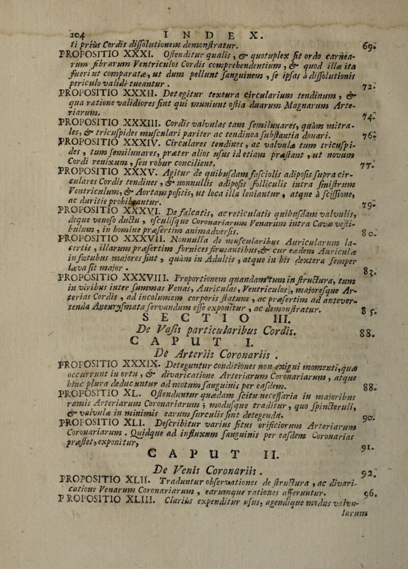 ti prius Cordis dijfolutionem demonjlratur, PROPOSJTIO XXXI. Oftenditur qualis quotuplett fit ordd tar ne si¬ rum fibrarum Ventriculos Cordis comprehendentium , S* quod illa ita fuerint comparata, ut dum pellunt fanguinem ,fe ipfas a diffolutionis periculo valide tueantur. PROi OSITIO XXXII. Detegitur textura circularium tendinum, qua ratione validioresfint qui muniunt ofiia duarum Mat narum Arte- viarum. PROrOSITIO XXXIII. Cordis valvulas tam femilunares, quam mitra* les,& tricufpides mufculari pariter ac tendinea fubflantia donari. PROPOSITIO XXXIV. Circulares tendines , ac valvula tum tricufpi¬ des 9 tum femilunares, prtcter alios ufus id etiam proflant 9 ut novum Cordi renixum 9 feu robur concilient. PROPOSITIO XXXV. Agitur de quibufdamfafciolis adipofisfupra cir¬ culares Cordis tendines , nonnullis adipofis folliculis intra finifirum Ventriculum,&* Aortam pofitis, ut loca illa leniantur , atque a fciffione, ac duritie prohibeantur, PROPOSITIO XXXVI. De falcatis, ac reticui at is quibufdam valvulis, aeque venofo duBu , ofculifque Coronariarum Venarum intra Cava velli- bnlum , in homine projertim animadvertis. PROPOSITIO XXXVII. Nonnulla de mufcnlaribys Auricularum la¬ certis , illarum prafertim fornices firmant ibus,& cur eadem Auricula infatubus majoresfint , quhm in Adultis , atque in his dextera femper iizva fit major . PROPOSITIO XXXVIII. Ir opertionem quandamTuminfiru&ura, tum in viribus inter fummas Venas, Auriculas, Ventriculosi, majorefque Ar¬ terias Cordis 9 ad incolumem corporis Jiatum , ac profertim ad antever¬ tenda Aneuryfmata fervandum effe exponitur , ac demonliratur. SECTIO III. De Vajts particularibus Cordis* C A P UT I. De Arteriis Coronariis . PROPOSI110 XXXIX. Deteguntur conditiones non exigui momenti,cus occurrunt in ortu , cfi divaricatione Arteriarum Coronariarum , atque hinc plura deduc uniur ad motum fanguinis per eafdem, PROPOSITIO XL. Ofi e nduntur quadam fcitu ne ce far i a in majoribus ramis Arteriarum Coronariarum 5 modufque traditur, quo fpin&eruli, & valvula in minimis earum furculis fint detegenda. PROI OS1TIO XLI. Defcribitur varius fitus orificiorum Arteriarum Coronariarum . Quidque ad influxum fanguinis per eafdem Coronarias fr e i,, exponitur, C A P U T II. 72> U- 76; 8*. 8f. 88. 9C7. 91. De Venis Coronariis. PROPOSITIO XLli. Traduntur obfervationes de firuBura , ac divari- ^ pfAffi^enarufff Coronariarum , earumque rationes afferuntur» 96. P ROrOSITIO XLJII. Clarius expenditur ufus, agendi que modus valvu¬ larum