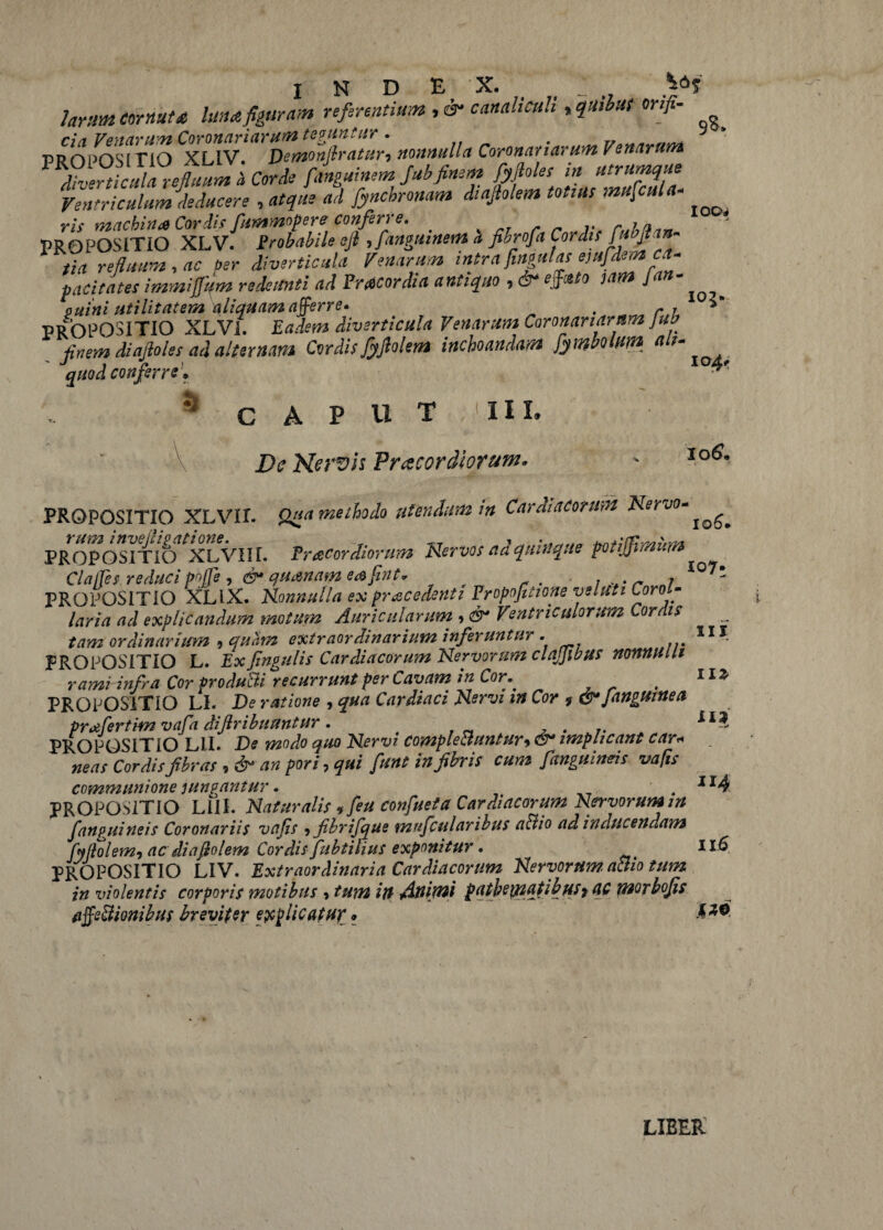 larum cornuta luna figuram referentium canaliculi > quibat orifi- PROPOSmO XLIV^S-^; Coronat tarum Venarum diverticula refluum 'a Corde fanguinem Jubfinem fyfloles in utrumque Ventriculum deducere , atque ad fyncbronam diajtolem totius mufcula- PROPOSITIO XLV. Probabile sfl , fanguinem a fihrofa Cordis fu»flan¬ tia refluum, ac Per diverticula Venarum intra fingulas ejufdem ca¬ pacitates immiffum redeunti ad Praecordia antiquo , dr effasto jam J an¬ guini utilitatem aliquam afferre. . r, PROPOSITIO XLVi. Eadem diverticula Venarum Coronariarum Jufr finem diafioles ad alternam Cordisfyflolem inchoandam fymbolum alu quod conferre '* ** 105. a CAPUT III. De Nervis Pracordiotum. joS. PROPOSITIO XLVir. Qua methodo utendum in Cardiacorum Nervo- rum i nve (ligatione. „ PROPOSITIO XLVIII. Tr acor diorum Nervos na quinque potijjimum ClaiTes reduci pojTe , <&• quanam eafint* , 107* PROPOSITIO XLlX. Nonnulla ex procedenti Fropofitione veluti Corol¬ laria ad explicandum motum Auricularum , & Ventriculorum Cordis tam ordinarium * quam extraordinarium inferuntur . 11J PROPOSITIO L. Ex Jingulis Cardiacorum Nervorum clajjibus nonnulli rami infra Cor produCti recurrunt per Cavam in Cor,* # HZ PROPOSITIO LI. De ratione * qua Cardiaci Nervi in Cor i®4 [anguinea prtifertim vafa diftribuantur. PROPOSITIO Lil. De modo quo Nervi complectuntur*®*implicant car« neas Cordis fibras 9 &* an pori, funt in fibris cum /anguineis vafis communione jungantur • . ir4 PROPOSITIO L1II. Naturalis *feu confueta Cardiacorum Nervorum m fanpuineis Coronariis vafis ? fibrifque mufcularibus a&io ad inducendam fyftol em* ac di a fio lem Cordis fubtilius exponitur, Il6 PROPOSITIO LIV. Extraordinaria Cardiacorum Nervorum, actio tum in violentis corporis motibus * tum in Animi patbemqtibuSf ac mor bojis affectionibus breviter explicatur * LIBER