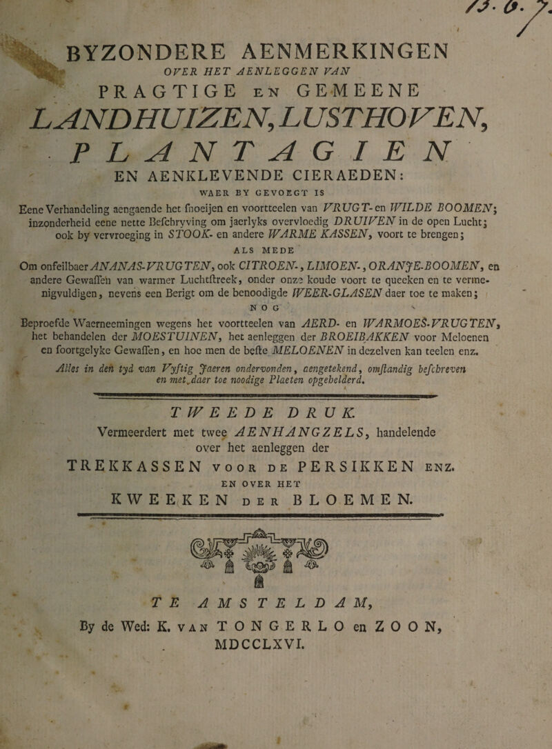 BYZONDERE AENMERKINGEN OVER HET AENLEGGEN VAN PRAGTIGE en GEMEENE LANDHUIZEN,LUSTHOVEN, P L A N T A G I E N EN AENKLEVENDE CIERAEDEN: WA ER BY GEVOEG T IS Eene Verhandeling aengaende het fnoeijen en voortteelen van VRUGT-cn WILDE EOOMEN; inzonderheid eene nette Befchryving om jacrlyks overvloedig DRUIVEN in de open Lucht; ook by vervroeging in STOOK- en andere WARME KASSEN, voort te brengen; ALS MEDE Om onfeilbaer ANANAS- VRUGTEN, ook CITROEN, LIMOEN, ORANJE-BOOMEN, en andere Gewaften van warmer Luchtftreek, onder onze koude voort te queeken en te verme¬ nigvuldigen, nevens een Berigt om de benoodigde WEER-GLASEN daer toe te maken; NOG v Beproefde Waerneemingen wegens het voortteelen van AERD- en WARMOES-VRUGTENs het behandelen der MOESTUINEN, het aenleggen der BROEIBAKKEN voor Meloenen en foortgelyke Gewaften, en hoe men de befte MELOENEN in dezelven kan teelen enz. Alles in den tyd van Vyftig Jaeren ondervonden, aengetekend, omjlandig befcbreven en met „daer toe noodige Plaeten opgebelderd. TWEEDE DRUK. Vermeerdert met twee AENHANGZELS, handelende over het aenleggen der TREKKASSEN voor de PERSIKKEN enz. EN OVER HET KWEEKEN der BLOEMEN. -nril MI Mllll ■■ — ■■—PM—Til—M—I—1——n—m—IIII ~ .11 * 1 11 ■ ------ f i * ' TE AMSTELDAM, By de Wed: K. vis T O N GERLO en ZO ON, MDCCLXVI.