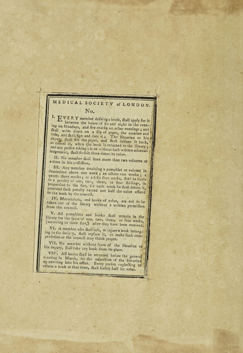 MEDICAL SOCIETY cf LONDON. No. I# E VuE R y rnember defiringa book, ffiall apply for It between the hours of fix and eighc in die even- i I ng o„ Mondays, and five and fix on other evenings; and ! i Si ZUfron,: „umi;a„d ' denutJ ^ VSnLnd dMe  * Th' «trarian or his *' ./# f1?11 file the paper, and finii deliver it back ' a_j Ce lt> wI}e.n t-he bo°k Isreturned to the library • nd any perfon taking a bcok without fuch written acknow ’ ^gement, ffiall forfeit three times it, vaffie * .ihiSShf!w more th3n two vo,umet at J-. A°y fember dttaining a pamphlet or volaame in ouart, ,T° 'I °ne Week > a °aavo tvro weeks : a quarto three weeks ; or a f, lio four weelcs, fiall be liabl- penalty 01 one, twn, three, „r fot]r /hi|J;n-. ; provided°f 'h I'2'’ tCr eaCh ueek he ftal1 «tetfin it. f“ck F^alty exceed not half ,he value affixed to the book by the council. take^o^fif^ a”d b°0ks °f ”>• ™ -t to be fron. thrcidl. ? WUh°Ut S Wtit HbrT;vtor r”rphle,,i ad b00ks ffial' «main !„ the I ortherpaceof one, two, three, or four weeks oming to their fize,) afrer they have been received! ;n7/,MA?e^berwh°/haII,ofe> 0r injure a book belone- mg to the fociery, fliall replace it, or make fuch com* penfation as the council may think proper. VJI. No member without leave of the librarlan his deputy, fhall take any book from its place. VIP. Aii books fhall be returned before the genera! e ing in March, foi the infpedlion of the librariari ^ on entering into his office. Every perfon negledtine rrt return a book at that tinae, fiall drL half g v^f.