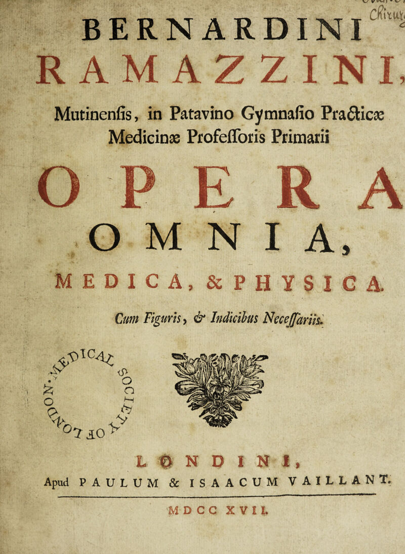 ON- BERNARDINI ‘ RAMAZZINI. Mutinenfis, in Patavino Gymnafio Pra&icae Medicinae ProfefToris Primarii OMNIA, MEDICA, & PHYSICA. Cum Figuris, & Indicibus NeceJJariis. ■ 'L 0 N D I N I, Apud PAULUM & ISAACUM VAILLANT. MDCC XVII.