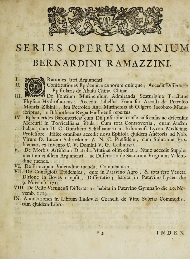 SERIES OPERUM OMNIUM BERNARDINI RAMAZZINI. I. Rationes Jatri Argumenti. II. Conftitutiones Epidemicas annorum quinque; Accedit DifTertatio Epiftolaris de Abufii Chinas Chinas. III. De Fontium Mutinenfium Admiranda Scaturigine Tradlatus Phyfico-Hydroftaticus ; Accedit Libellus Francifci Areofti de Petroleo Montis Zibinii , feu Petroleo Agri Mutinenfis ab Oligero Jacobaso Manu- • fcriptus, in Bibliotheca Regia HafFnienfi repertus. IV. Ephemerides Barometricas cum Difquifitione caufas adfcenfus ac defcenfus Mercurii in Torricelliana fiftula *, Cum tota Controverlia , quam Audior habuit cum D. C. Gunthero Schelhamero in Kilonienfi Lyceo Medicina ProfefTore. Hifbe omnibus accedit nova Epiftola ejufdem Audtoris ad Nob. Virum D. Lucam Schroekium A. N. C. Pradidem ., cum Solutione Pro¬ blematis ex Invento C. V. Domini V. G. Leibnitzii. V. De Morbis Artificum Diatriba Mutinae olim edita ; Nunc accedit Supple^ mentum ejuldem Argumenti , ac DifTertatio de Sacrarum Virginum Valetu¬ dine tuenda. VI. De Principum Valetudine tuenda, Commentatio. VII. De Contagiofa Epidemica , quas in Patavino Agro , & tota fere Veneta Ditione in Boves irrepfit , DifTertatio ; habita in Patavino Lyceo die 9. Novemb. 1711. VIII. De Pefte Viennenfi DifTertatio; habita in Patavino Gymnaflo die 2,0.No- • vemb. 1713. IX. Annotationes in Librum Ludovici Cornelii de Vitas Sobrias Commodis r cum ejufdem Libro. * INDEX