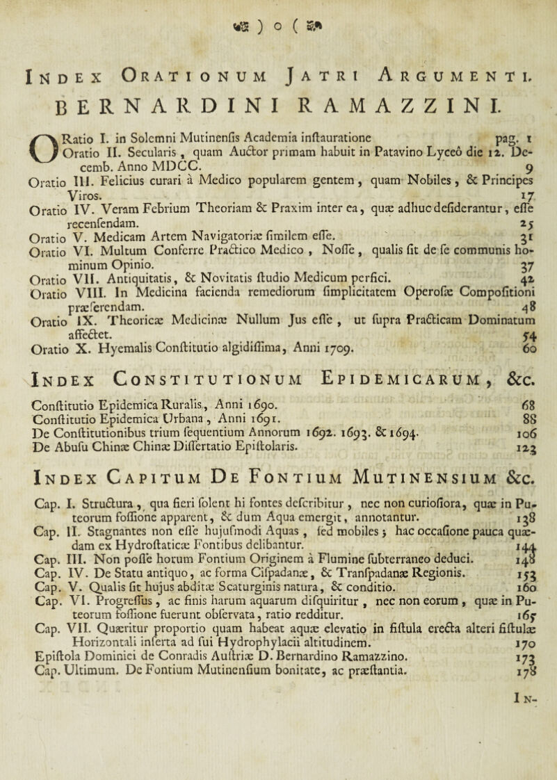 Index Orationum Jatri Argumenti. bernardini ramazzini. O Ratio I. in Solemni Mutinenfis Academia inflauratione pag. i Oratio II. Secularis, quam Audor primam habuit in Patavino Lyceo die 12. De- cemb. Anno MDCC. 9 Oratio III. Felicius curari a Medico popularem gentem, quam Nobiles, & Principes Viros. 17 Oratio IV. Veram Febrium Theoriam &: Praxim inter ea, quae adhuc defiderantur, efle recenfendam. 25 Oratio V. Medicam Artem Navigatori# fimilem efle. ' - gr Oratio VI. Multum Conferre Pradico Medico , Nofle , qualis fit de fe communis ho¬ minum Opinio. .... 37 Oratio VII. Antiquitatis, d Novitatis ftudio Medicum perfici. 42 Oratio VIII. In Medicina facienda remediorum fimplicitatem Operof# Compofitioni praeferendam. . 48 Oratio iX. Theorie# Medicinae Nullum Jus efle , ut fupra Pradicam Dominatum affedet. * 54 Oratio X. Hyemalis Conftitutio algidiflima, Anni 1709. 60 Index Constitutionum Epidemicarum, &c. Conftitutio Epidemica Ruralis, Anni 1690. Conftitutio Epidemica Urbana , Anni 1691. De Conftitutionibus trium fequentium Annorum 1692. 1695. 80694. De Abufu Chinae Chinae Diflertatio Epiftolaris. 68 88 106 Index Capitum D e Fontium Mutinensium &c. Cap. I. Strudura , qua fieri folent hi fontes deferibitur , nec non curiofiora, quae in Pu¬ teorum foflione apparent, 8c dum Aqua emergit, annotantur. ig8 Cap. II. Stagnantes non efle hujufmodi Aquas , (ed mobiles 5 hac occafione pauca quae¬ dam ex Hydroftatic# Fontibus delibantur. 144 Cap. III. Non pofle horum Fontium Originem a Flumine fubterraneo deduci. 145 Cap. IV. De Statu antiquo, ac forma Cifpadanae, 8c Tranfpadanae Regionis. 155 Cap. V. Qualis fit hujus abdit# Scaturginis natura, 8c conditio. 160 Cap. VI. Progreflus, ac finis harum aquarum difquiritur , nec non eorum , qu# in Pu¬ teorum foflione fuerunt obfervata, ratio redditur. Cap. VII. Qu#ritur proportio quam habeat aqu# elevatio in fiftula ereda alteri fiftul# Horizontali inferta ad fui Hydrophylacii altitudinem. 170 Epiftola Dominici de Conradis Auftri# D. Bernardino Ramazzino. 175 Cap. Ultimum. De Fontium Mutinenfium bonitate, ac pr#ftantia. 178 I N-