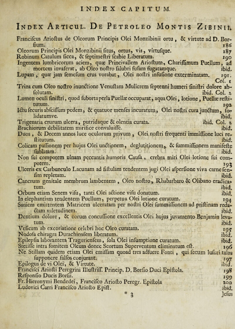 Index Articul. De Petroleo Montis Zibinii. Francifcus Arioftus de Oleorum Principis Olei Monzibinii ortu , & virtute ad D. Bor- fium. . Oleorum Principis Olei Monzibinii fitus, ortus, vis, virtufque. 187 Robinum Catulum ficca, 6cfeptimeftriTcabie Liberatum. 190 Ingentem lumbricorum aciem, qux Princivallem Arioftum, Chariflimum Puellum, ad mortem invaferat, ab Oleo noftro falubri fufam fugatamque. ibid. Lupam, quas jam femefum crus vorabat, Olei noftri infufione exterminatam. 191. Coi. c Trina cum Oleo npftro inun&ione Venuftam Mulierem feptenni humeri finiftri dolore ab- folutam. ibid. Coi. z Lumen oculi finiftri, quod fuborta peri a Puellae occuparat, aquaOlei, lotione, Puellas refti- tutum. 193^ I6tu fecuris abfciflum pedem, 6c quatuor menfes incuratum, Olei noftri cura junftum, fo~ lidatumve. ibid. Trigenaria crurum ulcera, putridaque 8c olentia curata. ibid. Coi. z Brachiorum debilitatem mirifice convaluifle. ibid. Duos , & Decem annos luce oculorum privum , Olei noftri frequenti immifiione luci re- ftitutum. ibid. Colicam pafiionem per hujus Olei unftionem, deglutitionem* 6c fummifllonem manifefte ftiblatam. ibid. Non fui compotem ulnam peccantis humoris Caufa , crebra miri Olei lotione fui com¬ potem. 195 Ulceris ex Carbunculo Lacunam ad fiftulam tendentem jugi Olei afperfione viva carne fen- fim repletam. , ibid. Cancrum genitale membrum lambentem , Oleo noftro, Rhabarbaro & Olibano eradica¬ tum. ... ibid. Orbum etiam Senem vifu, tanti Olei a&ione vifu donatum. ibid. In elephantiam tendentem Puellum, perpetua Olei lotione curatum. 194 Saniem emittentem Matricem ulceratam per noftri Olei fummiftionem ad priftinam reda¬ ctam valetudinem. ibid. Dentium dolore , Sc eorum concufiione excellentis Olei hujus juvamento Benjamin leva¬ tum. . ^ ibid. Veficam ab excoriatione celebri hoc Oleo curatam. 19^ Nodofa chiragra Durachienfem liberatum. ibid. Epilepfia laborantem Tragurienfem, fola Olei infumptione curatum. ibid. Stetifte intra fomitem Oleum donec Scortum Superventum eliminatum efh 196 Ne Stillant quidem etiam Olei emiflam quoad tres adfuere Fonti , qui fecum lufuri talos fupponere falfos conjurant. 197 Epilogus de vi Olei, 6c Virtute. ibid. Francifci Ariofti Peregrini Illuftriffl Princip. D. Borfio Duci Epiftola. 19S Refponfio Ducis Borfii. 299 Fr. Hieronymi Bendedei, Francifco Ariofto Peregr. Epiftola 200 Ludovici Carri Francifco Ariofto Epift. ibid. * 3 jefus