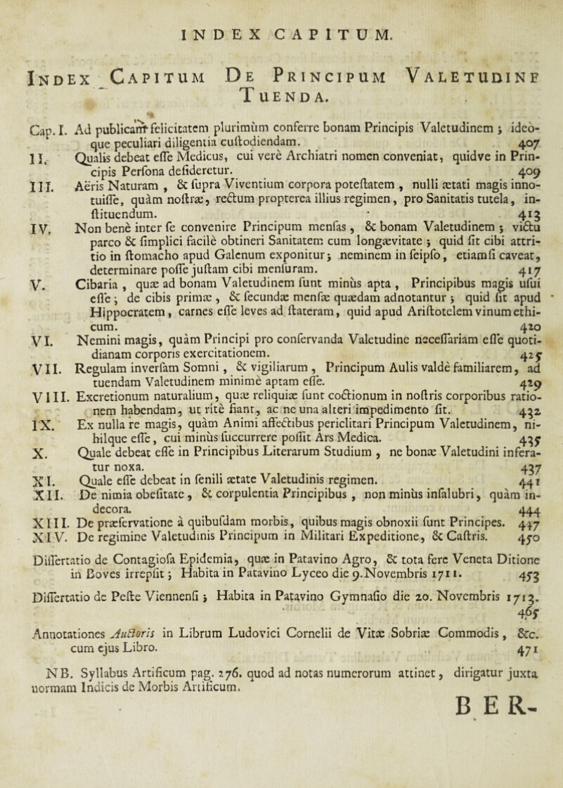 Index Capitum De Principum Valetudine Tuenda. Cap.L Ad publicant felicitatem plurimum conferre bonam Principis Valetudinem *y ideo- que peculiari diligentia cudodiendam. 407 Qualis debeat efle Medicus, cui vere Archiatri nomen conveniat, quidve in Prin¬ cipis Perfona defideretur. 409 Aeris Naturam , & fupra Viventium corpora poteftatem , nulli aetati magis inno- tuifle, qudm noftrae, re&um propterea illius regimen, pro Sanitatis tutela, in- ftituendum. * 413 Non bene inter fe convenire Principum menfas, Sc bonam Valetudinem 5 vidhi parco & fimplici facile obtineri Sanitatem cum longaevitate 5 quid (it cibi attri¬ tio in (lomacho apud Galenum exponitur $ neminem in feipfo, etiamfl caveat, determinare pofle juftam cibi menfuram. 417 Cibaria , quae ad bonam Valetudinem funt miniis apta , Principibus magis ufui efle i de cibis primae , £c fecundae menfae quaedam adnotantur \ quid flt apud Hippocratem, carnes efle leves ad ftateram, quid apud Ariftotelem vinum ethi¬ cum. 410 Nemini magis, quam Principi pro confervanda Valetudine neceflariam efle quoti¬ dianam corporis exercitationem. 42 y Regulam inverfam Somni, £c vigiliarum , Principum Aulis valde familiarem, ad tuendam Valetudinem minime aptam efle. 429 VIII. Excretionum naturalium, qua? reliquiae funt co&ionum in noflris corporibus ratio¬ nem habendam, ut rite flant, ac ne una alteri impedimento fit. 432 IX. Ex nulla re magis, quam Animi affe&ibus periclitari Principum Valetudinem, ni- hilque efle, cui minus fuccurrere poflit Ars Medica. 43^ X. Quale debeat efle in Principibus Literarum Studium , ne bonae Valetudini infera¬ tur noxa. ... 437 XI. Quale efle debeat in fenili aetate Valetudinis regimen. 441 XII. De nimia obefitate , Sc corpulentia Principibus , non miniis infalubri, quam in¬ decora. _ ^ 444 XIII. De praefervatione a quibufdam morbis, quibus magis obnoxii funt Principes. 447 XIV. De regimine Valetudinis Principum in Militari Expeditione, 8c Caftris. 4^0 Diflertatio de Contagiofa Epidemia, quae in Patavino Agro, Sc tota fere Veneta Ditione in Boves irrepiit \ Habita in Patavino Lyceo die 9.Novembris 1711. 453 Diflertatio de Pelle Viennenfl y Habita in Patavino Gymnafio die 20. Novembris 1713. ’ ' ‘ ; 4.6? Annotationes Autloris in Librum Ludovici Cornelii de Vitae Sobriae Commodis, &c. cum ejus Libro. 47 j NB. Syllabus Artificum pag. 276. quod ad notas numerorum attinet, dirigatur juxta normam Indicis de Morbis Artificum. B E R- 11. in. IV. V. VI. VII.