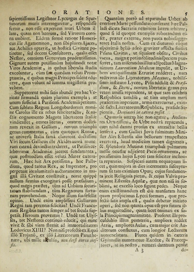 fapientiflimus Legiflator Lycurgus de Spar¬ tanorum muris interrogaretur , refpgndiHe fertur nqn elle expertem muri Urbem il lam, quam non laterum, fed Virorum coro¬ na ambiret. Eadem ferme ratione Homeria¬ cus ille Agamemnon , non fibi plures Ajaces, aut Achilles optavit, ut hoftica Civitate po¬ tiretur, fed decem Confultores, qualis effet Neftor, omnium Graecorum pmdentiftimus. Gignunt autem potifiimiim hujufmodi notas Viros Academiae , in quibus liberalia ftudia excoluntur, cum (int quasdam veluti Prom¬ ptuaria, e quibus magni Principes folent edu¬ cere , quos volunt ad lumma magifteria pro¬ vehere. Suppeterent mihi-fatis abunde pro hac Ve¬ ritate firmanda quam plurima exempla * at unum fufficiat a Parifienfi Academia petitum. Cum fublato Regum Longobardorum nomi¬ ne Carolus ille ex rebus feliciteradis, & au¬ dis cognomento Magnus libertatem Italias vindicaflet , omnes literas, omnem dodri- nam revexit in Galliam , novum triumphi genus commentus , cum quotquot Roma;, ac univerfa Italia fama clarerent dodiflimi Viri fecum Gallicus ille Alcides-aurea mune rum catena de vindos traheret, ut Parili is ce¬ leberrimas Academias jaceret fundamenta , quae poftmodum efiet veluti Mater c.xtera- rum. Hasc fuit Arx potiflima ,, hoc Palla¬ dium, quod tantus Rex, ac Imperator, pro perpetuae incolumitatis audoramento in ma¬ gna illa Civitate conftituit j norat quippe nullum firmius excogitari polle praefidium , quod ma‘gis praeftet, tum ad Urbium fecuri- tatetti ftabiliendam , tum Regnorum fortu¬ nam provehendam. Neque illum fuafefellit opinio. Unde enim ampliffimi Galliarum Regni tam perennis felicitas? Unde Franco¬ rum Regibus tantus femper ad tot fecula fup- petiit Heroum proventus ? Unde tot Uly fi¬ les, tot Nellores continuo educit, qui nunc vivit 8c fibi viam fternit ad immortalitatem LodovicusXllII? Non nifiprofedoexEquo illo Trojano., ex illo Literatorum Panathe- nxo, ubi mille aJouliis, non. de e fi aurea mef- fis. Quantum porro ad reparandas Urbes ab everforeMartepefliindatasconferant hxcPal¬ ladi dicata Sacraria neminem latere arbitror j quod fi id quoque exemplis roborandum efi fet, praeter externa, non pauca nobisfugge- reret Italia noftra. Cum ex diuturno coque afpcrrimb bello adeo graviter afflida fui 11 et Pifana Civitas, ut fqualore oblita, Civibus vacua, magnas potiusfolitudinisfpecicm prae- ferret, tam miferandus illius adfpedus Magna* nimum Laurentium Medicem impulit, ut Ur¬ bem antiquifiimam'Etrurias redderet, nam redivivus ille Literatorum Mycenas, nobilif- fimo inftituto Lvceo, Pilis addidit & Praft~ diumy & Decus, novum libertatis genus pro veteri amifia rependens, ut quas tam celebris Refpublica tamdiu , ac tam amplum mari prasfertim imperium , armis exercuerat, exin¬ de fada Literatorum Refpublica, praslide Sa¬ pientia, Dominari in catera poffet. Quamvis autem hic non agatur , Audito¬ res Ornatifiimi, cie Urbe noftra reparanda , cum nihil damni prorfus ex anteadis bellis fenferit , cum Gallici Jovis fulminum ■'Mini- fter Ales Eftenfis alio bellorum tempeftates averterit, haud modicum tamen dignitatis , & fplendoris Mutina triumphali palmarum meile onullos adjicient Pacis ornamenta, ae potiffimum hujus Lycei tam feliciter inchoa^ ta reparatio. Sufpicari autem nequaquam li¬ cet , quin majora in dies incrementa fufeeptu* rum fit tam eximium Opus; cujus fundamen¬ ta jecit Religiofa pietas, &c cujus Valvis pro¬ minent Eftenfes Aquilas, quas non nifi in fu* blimi, ac excello loco figunt pedes. Neque enim exiftimandum eft diu manfuram hanc quam profpicimus Lycei formam , quas pro fedo fatis ampla eft , qualis debetur initiato operi, fed non quanta opus eft pro futura il¬ lius magnitudine, quam licet ominari ex fo- la Principis magnanimitate. Proferet illepro- culdubio illius pomoeria, -ampliora reddet Atria, ampliores Aulas, cum major erit Au¬ ditorum confluxus, cum longior Ledorum nomenclatura. Plures quidem in casteris Gymnafiisnumerantur Exedras, Praecep¬ tores , at ia noftro,, numeri, damnum penlat A 3 do-