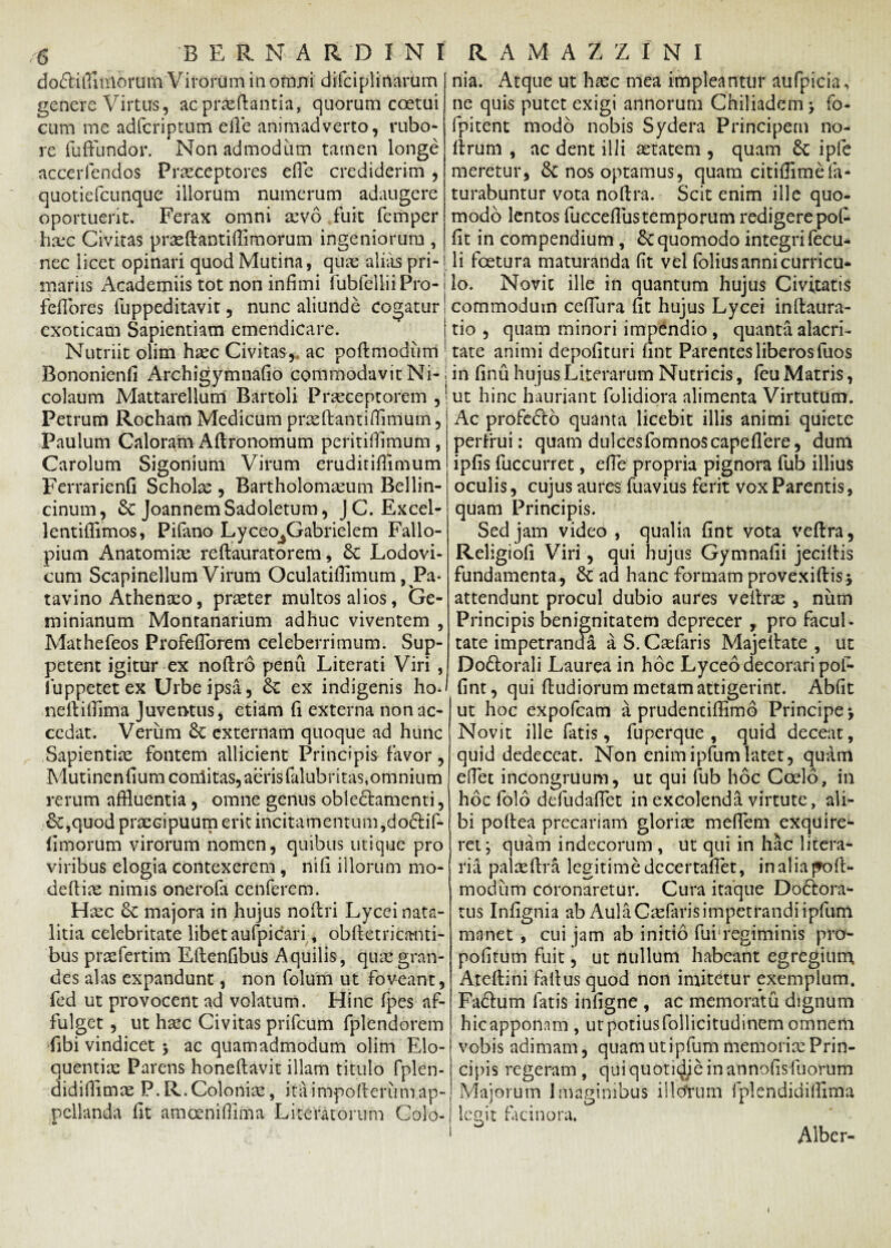 do^lilTiulorum Virorum in omni difciplirtarum genere Virtus, ac proflantia, quorum coetui cum me adfcriptum e fle animadverto, rubo¬ re fuffundor. Non admodum tamen longe accerfendos Praeceptores effle crediderim , quotiefcunque illorum numerum adaugere oportuerit. Ferax omni ovo fuit femper hoc Civitas proflantiflimorum ingeniorum , nec licet opinari quod Mutina, quo alias pri¬ mariis Academiis tot non infimi fubfelliiPro- j fefibres fuppeditavit, nunc aliunde cogatur, exoticam Sapientiam emendicare. Nutriit olim hoc Civitas, ac poflmodum Bononienfi Archigymnafio commodavit Ni¬ colaum Mattarelluni Bartoli Proceptorem , Petrum Rocham Medicum praeftantifflmum, Paulum Caloram Aftronomum peritillimum , Carolum Sigonium Virum eruditiflimum Ferrarienfi Scholo , Bartholomoum Bellin- cinum, Se JoannemSadoletum, JC. Excel- lentiflimos, Pifano Lyceo^Gabrielem Fallo- pium Anatomio reflauratorem, Se Lodovi- cum Scapinellum Virum Oculatiflimum ^Pa¬ tavino Athenoo, proter multos alios, tre- minianum Monranarium adhuc viventem , Mathefeos ProfefTorem celeberrimum. Sup¬ petent igitur ex noftro penu Literati Viri , fuppetetex Urbe ipsa, Se ex indigenis ho- neilifiima Juventus, etiam fi externa non ac¬ cedat. Verum 8c externam quoque ad hunc Sapientiae fontem allicient Principis favor, Mutinenfiumconlitas, aeris falubritas,omnium rerum affluentia, omne genus oble£tamenti, £c,quod praecipuum erit incitamentum,doftif- flmorum virorum nomen, quibus utique pro viribus elogia contexerem, nifi illorum mo* deftio nimis onerofa cenferem. Hoc 6c majora in hujus noilri Lyceinata- litia celebritate libet aufpicari, obfletricanti- bus profertim Eftenfibus Aquilis , quo gran¬ des alas expandunt, non folum ut foveant, fed ut provocent ad volatum. Hinc fpes af¬ fulget , ut hoc Civitas prifeum fplendorem fibi vindicet •, ac quamadmodum olim Elo- quentio Parens honeftavit illam titulo fplen- didifflmo P. R.Colonio, ita impofleriim ap¬ pellanda fit amceniffima Literatorum Colo- nia. Atque ut hoc mea impleantur aufpicia, ne quis putet exigi annorum Chiliadcm; fo- fpitent modo nobis Sydera Principem no- flrum , ac dent illi otatem , quam Se ipfe meretur, & nos optamus, quam citiflimefa* turabuntur vota noflra. Scit enim ille quo¬ modo lentos fuccefius temporum redigere poffl fit in compendium, &C quomodo integri fecu- li fcetura maturanda fit vel foliusannicurricu- lo. Novit ille in quantum hujus Civitatis commodum cefflura fit hujus Lycei inflaura- tio , quam minori impendio , quanta alacri¬ tate animi depolituri fint Parentes liberos fuos in finu hujus Literarum Nutricis, fcu Matris, ut hinc hauriant folidiora alimenta Virtutum. Ac profe&o quanta licebit illis animi quiete perfrui: quam dulcesfom nos cape flere, dum ipfis fuccurret, efie propria pignora fub illius oculis, cujus aures fuavius ferit vox Parentis, quam Principis. Sed jam video , qualia fint vota veflra, Religiofi Viri, qui hujus Gymnafii jeciftis fundamenta., St ad hanc formam provexiftis* attendunt procul dubio aures vellr^e , niim Principis benignitatem deprecer , pro facul¬ tate impetranda a S. Caefaris Majellate , ut Dodlorali Laurea in hoc Lyceo decorari pol- fint, qui ff udiorum metam attigerint. Abfit ut hoc expofeam a prudentiffimo Principe > Novit ille fatis, fuperque , quid decent, quid dedeceat. Non enim ipfum latet, quam efflet incongruum, ut qui fub hoc Coelo, in hoc folo defudafflet in excolenda virtute, ali¬ bi poflea precariam glorix mefflem exquire¬ ret; quam indecorum , ut qui in hac litera- ria palaeflra legitimedccertaflet, inaliajfoll- modum coronaretur. Cura itaque DoSiora- tus Infignia ab Aula Caefaris impetrandi ipfum manet , cui jam ab initio fui regiminis pro- pofitum fuit, ut nullum habeant egregium Ateflini fallus quod non imitetur exemplum. Fa&um fatis infigne , ac memoratu dignum hic apponam , ut potius follicitudinem omnem vobis adimam, quam ut ipfum memorise Prin¬ cipis regeram, qui quotidie in annofisfuorum Majorum Imaginibus illcfrum fplendidifflma legit facinora. Alber- t