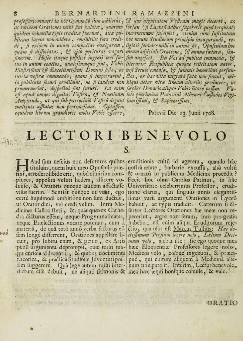 profe(fori omtmeri in hoc Gy mna fio fum addictus, ac totidem Orationes mihi fnt habitae, quarum quidem nonnulla typis tradit# fuerunt, ali# pu¬ blicam lucem non videre , cmfultius fore credi¬ di , fi eafdem in unum compati as evulgarem , (fi qui dignitatem Veftram magis deceret , ac forfan {fi Lachefi adhuc fupererit quod torqueat) incrementum fujcipiet j etenim cum Inftitutum hoc meum Studiorum principio inaugurandi, re¬ ligiose fervar e mihi in animo Jit, Opufculumhoc quam fi diffociatas , £5? titb perituras vagari meum adjiciali Oratione , (fi annua foet ur a ^ fin- finerem. Hofce itaque pufillos ingenii mei foe- fim auge/c et, Ita Vos ad publica commoda, (fi tus in unum coablos, qualefeumque fint, Vobis /iterari# P#ipublic# quoque felicitatem natos , Illuftrijfimi (fi ExcellentiJJimi Domini Jifio, ac nifi Se culo emenfo, £5? fummis honoribus perfun- tutel# veftr# commendo, quam fi impetrarint y flos, ex hac vita migrare fata non fnant, in publicum fecuri prodibunt, ^ fi laudem non hi que detur vit# lineam ulterius producere ^ ut promeruerint , defpeflui fint futuri, Ea enim fepius Donario aliquo Vobis litare poffim. ,Va- cft apud omnes dignitas Veftr a ^ (fi N ominum flet e plurimum Patavini Athen#i Cuftodes Vigi- Amplitudo, ut qui fub patrocinio Veftr b degunt lantiffimi , £5? Sapient iffimi,t malignos afflatus non pertimefiant. OptaJJem, equidem librum grandioris molis Vobis offerre, Patavii Die 13. Junii 1708. r LECTORI BENEVOLO HAud fum nefeius non defuturos quibus titulum ,quem huic meo Opufculo prae¬ fixi ,arrodereIibidoerit, quod nimirum com- plures, appofita veluti hedera, allicere vo- -luiffe, & Oratoris quoque laudem affedtafle vi fu s fuerim. Sentiat quifque ut velit, ego certe hujulmodi ambitione non fum dubius , ut Orator dici, vel credi velim. Intra Me¬ dicinas Caltra fbeti , &» quia quas*ex Cathe¬ dra dibturus offem, neque Progymnafmata-, neque Praelediiones vocare poteram, cum a materia, de qua toto anno verba fabturus ef- fem longe differrent, Orationes appellare li¬ cuit $ pro lubitu enim, 6c genio , ex Artis penu argumenta deprompii, quas mihi ma- gis curiofa viderentur, quibus documenta theorica, & pra&ica Studiolas Juventuti pof- fim fuggerere. Qua lege autem mihi inter- diftum effe debuit, ne aliquo fermonis 6c eruditionis cultu id agerem, quando hac noftra aetate , barbarie excuffa , alio vultu 6c ornatu in publicum Medicina procedit ? Fecit hoc olim Carolus Patinus, in hac Univerfitate celeberrimus Profeflor, erudi¬ tione clarus, qui fingulis annis elegantif- fimas varii argumenti Orationes in Lyceo habuit , ac typis tradidit. Casterum li di- fertos Lcftores Orationes hae meae non re- pererint, regre non feram, imo pro gratia habebo; eit enim aliqua Eruditorum reje- btio, qua ufus efl Marcus Tullius: H#c do- Piffimwm Perfium legere nolo , L#lium Deci¬ mum volo , ajebat ille : fic ego quoque mea hsec Eloquentiae Profeffores legere nolo , Medicos volo , eofque ingenuos, & prxei- pue , qui cultum aliquem a Medicina alie¬ num. nonputent. Interim , Leblorbenevole3 mea hasc aequi bonique confule, vale. ■\. GRATIO