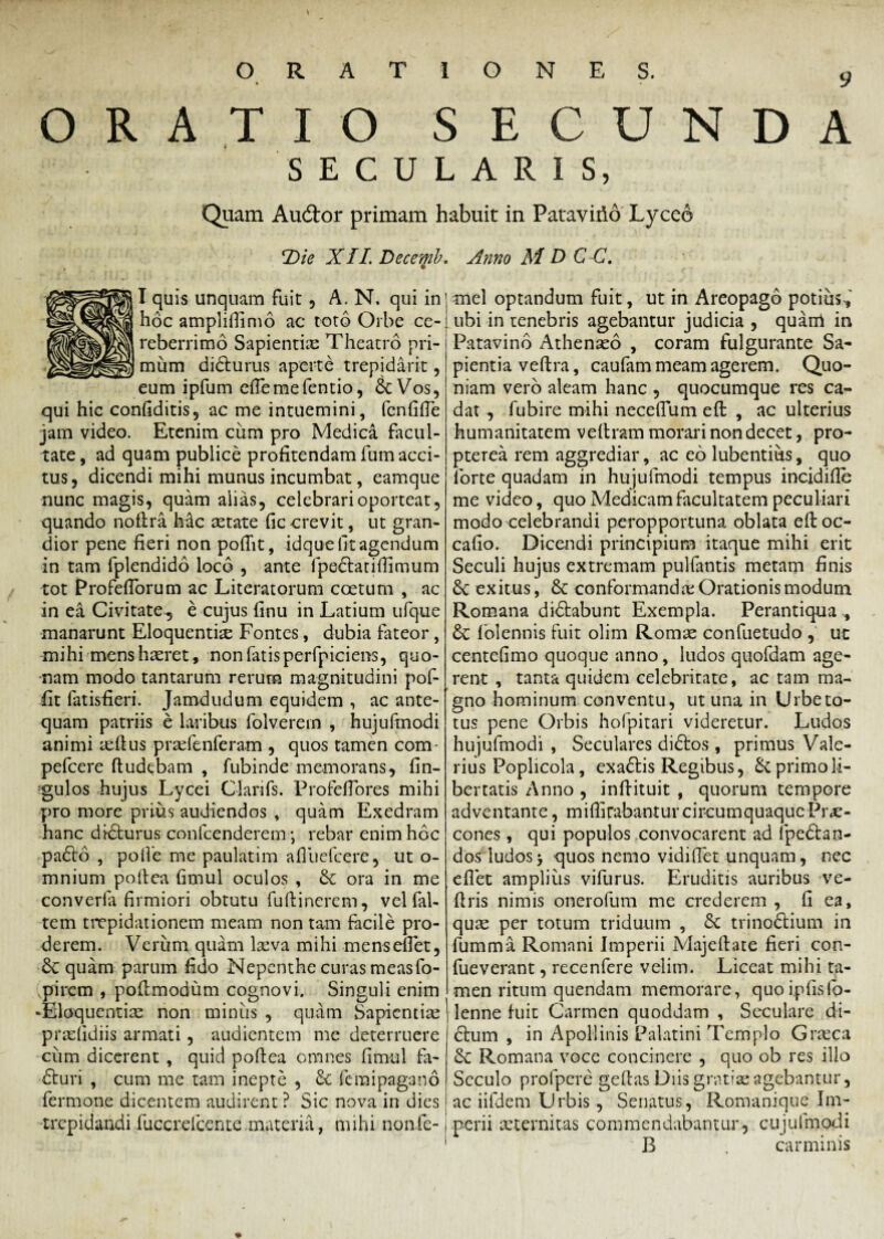 ORATIO SECUNDA SECULARIS, Quam Aucdor primam habuit in Pataviiid Lyceo !Die XII Decemb. Anno M D C C. I quis unquam fuit , A. N. qui in hoc amplifiimo ac toto Orbe ce- reberrimo Sapientiae Theatro pri¬ mum didurus aperte trepidarit, eum ipfum efiemefentio, &Vos, qui hic confiditis, ac me intuemini, fcnfifle jam video. Etenim cum pro Medica facul¬ tate, ad quam publice profitendam fum acci¬ tus, dicendi mihi munus incumbat, eamque nunc magis, quam alias, celebrari oporteat, quando nofira h&c aetate fic crevit, ut gran¬ dior pene fieri non poftit, idque fit agendum in tam fplendido loco , ante fpedatiftimum tot Profefiorum ac Literatorum coetum , ac in ea Civitate, e cujus finu in Latium ufque manarunt Eloquentiae Fontes, dubia fateor, mihi mens haeret, non fatisperfpiciens, quo¬ nam modo tantarum rerum magnitudini pof- fit fatisfieri. Jamdudum equidem , ac ante¬ quam patriis e laribus folverem , hujufmodi animi aeftus praefenferam , quos tamen com- pefcere ftudebam , fubinde memorans, fin- gulos hujus Lycei Clarifs. Profeflores mihi pro more prius audiendos , quam Exedram hanc didurus confcenderem; rebar enim hoc pado , poife me paulatim afluefcere, ut o- mnium poftea fimul oculos , Sc ora in me converfa firmiori obtutu fuftinerem, vel fal- tem trepidationem meam non tam facile pro¬ derem. Verum quam laeva mihi mens enet, quam parum fido Nepenthe curas measfo- ,pircm , poftmodum cognovi. Singuli enim -Eloquentiae non minus , quam Sapientiae praefidiis armati, audientem me deterruere cum dicerent , quid poftea omnes fimul fa- duri , cum me tam inepte , femipagano fermone dicentem audirent ? Sic nova in dies mei optandum fuit, ut in Areopago potius f ubi in tenebris agebantur judicia , quarri in Patavino Athenaeo , coram fulgurante Sa¬ pientia veftra, caufam meam agerem. Quo¬ niam vero aleam hanc , quocumque res ca¬ dat , fubire mihi necefium efl: , ac ulterius humanitatem veftram morari non decet, pro- pterea rem aggrediar, ac eo lubentius, quo forte quadam in hujufmodi tempus incidifie me video, quo Medicam facultatem peculiari modo celebrandi peropportuna oblata eftoc- cafio. Dicendi principium itaque mihi erit Seculi hujus extremam pulfantis metam finis 8c exitus, & conformanda; Orationis modum Romana didabunt Exempla. Perantiqua &C folennis fuit olim Romae confuetudo , uc centefimo quoque anno, ludos quofdam age¬ rent , tanta quidem celebritate, ac tam ma¬ gno hominum conventu, ut una in Urbe to¬ tus pene Orbis hofpitari videretur. Ludos hujufmodi , Seculares didos , primus Vale¬ rius Poplicola, exadis Regibus, primo li¬ bertatis Anno , inftituit , quorum tempore adventante, milfirabantur circumquaque Prae¬ cones , qui populos convocarent ad fpedan- dos ludos‘y quos nemo vidiflet unquam, nec eflet amplius vifurus. Eruditis auribus ve- ftris nimis onerofum me crederem , fi ea, quse per totum triduum , & trinodium in fumma Romani Imperii Majeftate fieri con- fueverant, recenfere velim. Liceat mihi ta¬ men ritum quendam memorare, quoipfisfo- lenne fuit Carmen quoddam , Seculare di- dum , in Apollinis Palatini Templo Graeca &: Romana voce concinere , quo ob res illo Seculo profpcre geftas Diis gratiae agebantur, Romanique Im- cujufmodi carminis ac iifdem Urbis , Senatus, trepidandi fuccrefcente materia, mihi non.fc-1 perii aeternitas commendabantur, B