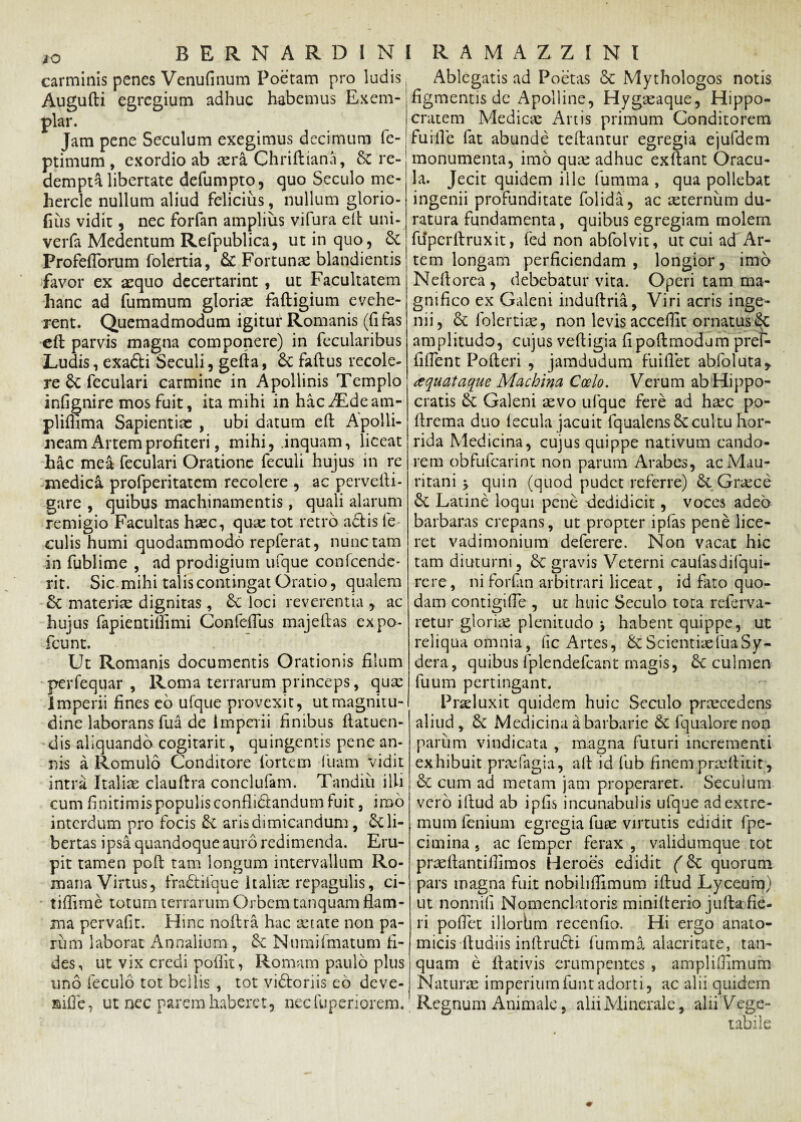carminis penes Venufinum Poetam pro ludis Augufti egregium adhuc habemus Exem¬ plar. Jam pene Seculam exegimus decimum fe- ptimum , exordio ab asra Chriftiana, 5c re¬ dempta libertate defumpto, quo Seculo me- hercle nullum aliud felicius, nullum glorio- fius vidit, nec forfan amplius vifura elt uni- verfa Medentum Refpublica, ut in quo, 6c ProfelTorum folertia, & Fortunae blandientis favor ex aequo decertarint, ut Facultatem hanc ad fummum gloriae fadigium evehe¬ rent. Quemadmodum igitur Romanis (fi fas eft parvis magna componere) in fecularibus Ludis, exafti Seculi, geda, faftus recole¬ re feculari carmine in Apollinis Templo infignire mos fuit, ita mihi in hac^Edeam- pliflima Sapientias , ubi datum ed Apolli¬ neam Artem profiteri, mihi, .inquam, liceat hac mea feculari Oratione feculi hujus in re medica profperitatem recolere , ac pervelli - gare , quibus machinamentis, quali alarum remigio Facultas hasc, quae tot retro aciis fe¬ culis humi quodammodo repferat, nunc tam in fublime , ad prodigium ufque confcende- rit. Sic mihi talis contingat Oratio, qualem & materiae dignitas, & loci reverentia , ac hujus fapientiffimi Confeflus majedas expo- fcunt. Ut Romanis documentis Orationis filum perfequar , Roma terrarum princeps, quae Imperii fines eb ufque provexit, ut magnitu¬ dine laborans fu a de imperii finibus flatuen- dis aliquando cogitarit, quingentis pene an¬ nis a Romulo Conditore fortem luam vidit intra Italiae clauftra conclufam. Tandiii illi cum finitimis populis conflidlandum fuit, imo interdum pro focis & aris dimicandum, li¬ bertas ipsa quandoque auro redimenda. Eru¬ pit tamen poli tam longum intervallum Ro¬ mana Virtus, fradlilque Italiae repagulis, ci- tiflime totum terrarum Orbem tanquam flam¬ ma pervafit. Hinc nodra hac aetate non pa¬ rum laborat Annalium , & Numifmatum fi¬ des, ut vix credi poflit, Romam paulo plus uno feculo tot bellis , tot vidtoriis eo deve- aifle, ut nec parem haberet, necfuperiorem. Ablegatis ad Poetas & Mythologos notis figmentis de Apolline, Hygaeaque, Hippo¬ cratem Medicae Artis primum Conditorem fuifle fat abunde tedantur egregia ejufdem monumenta, imo quas adhuc exflant Oracu¬ la. Jecit quidem ille fumma , qua pollebat ingenii profunditate folida, ac aeternum du¬ ratura fundamenta, quibus egregiam molem fupcrilruxit, fed non abfolvit, ut cui ad Ar¬ tem longam perficiendam , longior, imo Neilorca , debebatur vita. Operi tam ma¬ gnifico ex Galeni indudria, Viri acris inge¬ nii, folertiae, non levis accedit ornatus §C amplitudo, cujus vedigia fipodmodum pref- fiflent Poderi , jamdudum fu i flet abfoluta,. ctquataque Machina Coelo. Verum ab Hippo¬ cratis & Galeni aevo ufque fere ad hasc po- drema duo lecula jacuit fqualensSccultu hor¬ rida Medicina, cujus quippe nativum cando¬ rem obfufearint non parum Arabes, acMau- ritani quin (quod pudet referre) & Gncce Latine loqui pene 'dedidicit, voces adeo barbaras crepans, ut propter ipfas pene lice¬ ret vadimonium deferere. Non vacat hic tam diuturni, gravis Veterni caulasdilqui- rcre, ni forlan arbitrari liceat, id fato quo¬ dam contigifle , ut huic Seculo tora referva- retur gloriae plenitudo > habent quippe, ut reliqua omnia, lic Artes, &t Scientiae fuaSy- dera, quibus fplendefcant magis, 6c culmen fuum pertingant. Praeluxit quidem huic Seculo praecedens aliud , & Medicina a barbarie fquaiore non parum vindicata , magna futuri incrementi exhibuit prasfagia, ad id fub finem praedicit;, & cum ad metam jam properaret. Secuium vero idud ab ipfis incunabulis ufque adextre- . mum lenium egregia fuse virtutis edidit fpe- cimina 5 ac lemper ferax , validumque tot praellantilfimos Heroes edidit (6c quorum pars magna fuit nobiliflimum idud Lyceum) ut nonnili Nomenclatoris miniderio julla fie¬ ri pollet illorbm recenfio. Hi ergo anato¬ micis dudiis inftrufti fumma alacritate, tan¬ quam e dativis erumpentes , amplifiimum Naturas imperiumfuntadorti, ac alii quidem Regnum Animale, alii Minerale, alii Vege¬ tabile