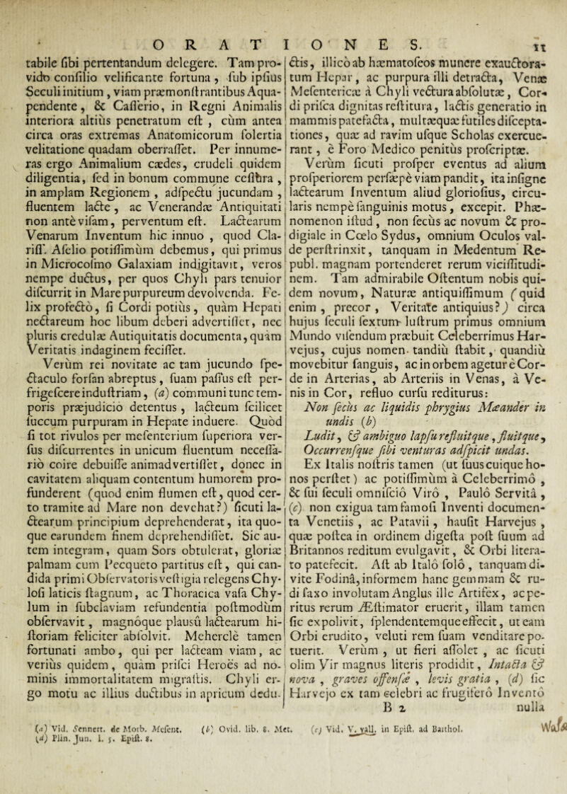 tabile fibi pertentandum delegere. Tam pro¬ vido confilio velificante fortuna , fub ipfius Seculiinitium , viam prasmonflrantibus Aqua- pendente, 6c Caflerio, in Regni Animalis interiora altius penetratum efl: , cum antea circa oras extremas Anatomicorum folertia velitatione quadam oberraflet. Per innume¬ ras ergo Animalium casdes, crudeli quidem diligentia, fed in bonum commune ceflbra , in amplam Regionem , adfpedtu jucundam , fluentem ladte , ac Venerandae Antiquitati non ante vifam, perventum efl. La&earum Venarum Inventum hic innuo , quod Cla- rifl' Afelio potiflimum debemus, qui primus in Microcofmo Galaxiam indjgitavit, veros nempe dudlus, per quos Chyli pars tenuior difeurrit in Mare purpureum devolvenda. Fe¬ lix profefto, fi Cordi potius, quam Hepati nedtareum hoc libum deberi advertifler, nec pluris credulae Autiquitatis documenta,quam Veritatis indaginem feciflet. Verum rei novitate ac tam jucundo fpe- dlaculo forfan abreptus, fuam pafius efl: per- frigefcereinduftriam, (a) communi tunc tem¬ poris praejudicio detentus, ladteum fcilicet fuccum purpuram in Hepate induere. Quod fi tot rivulos per mefenterium fuperiora ver- fus difeurrentes in unicum fluentum necefia- rio coire debuifle animadvertiflet, donec in cavitatem aliquam contentum humorem pro¬ funderent (quod enim flumen efl, quod cer¬ to tramite ad Mare non devehat?) ficuti la- dtearum principium deprehenderat, ita quo¬ que earundem finem deprehendifiet. Sic au¬ tem integram, quam Sors obtulerat, gloriae palmam cum Pecqueto partitus efl:, qui can¬ dida primi Obfervatorisvefligia relegens Chy* lofi laticis Aagnum, ac Thoracica vafa Chy¬ lum in fubclaviam refundentia poftmodum oblervavit, magnoque plausu ladearum hi- floriam feliciter abfolvit. Mehercle tamen fortunati ambo, qui per lacteam viam, ac verius quidem, quam prifci Heroes ad no- minis immortalitatem migraflis. Chyli er¬ go motu ac illius dudlibus in apricum dedu- diis, illico ab hsematofeos munere exau&ora- tum Hepar, ac purpuraflli detrafta, Venae Mefentericac a Chyli ve&uraabfolutas, Cor-» di prifea dignitas reflitura, ladtis generatio in mammispatefadta, multxqucefutilesdifeepta- tiones, quae ad ravim ufque Scholas exercue¬ rant , e Foro Medico penitus proferiptae. Verum ficuti profper eventus ad alium profperiorem perfaspe viam pandit, ita infigne ladtearum Inventum aliud gloriofius, circu¬ laris nempefanguinis motus, excepit. Phae¬ nomenon iflud , non fecus ac novum Zc pro¬ digiale in Coelo Sydus, omnium Oculos val¬ de perftrinxit, tanquam in Medentum Re- pubi, magnam portenderet rerum viciflitudi- nem. Tam admirabile Oftentum nobis qui¬ dem novum, Naturae antiquiflimum (quid enim , precor , Veritate antiquius?) circa hujus feculi fextum- luflrum primus omnium Mundo vifendum praebuit Celeberrimus Har- vejus, cujus nomen-tandiu flabit ,■ quandiu movebitur fanguis, ac in orbem agetur e Cor¬ de in Arterias, ab Arteriis in Venas, a Ve¬ nis in Cor, refluo curfu rediturus: Non feclis ac liquidis phrygius Maeander in undis (b) Ludit, C? ambiguo lapfu refluit que, fluit que , Occurrenfque flbi venturas adfpicit undas. Ex Italis noflris tamen (ut fuuscuique ho¬ nos perflet) ac potiflimum a Celeberrimo , & fui feculi omnifeio Viro , Paulo Servita , (c) non exigua tamfarnofi Inventi documen¬ ta Venetiis , ac Patavii, haufit Harvejus , quas poflea in ordinem digefta pofl fuum ad Britannos reditum evulgavit, & Orbi litera- to patefecit. Aft ab Italo folo , tanquam di- vite Fodina,informem hanc gemmam 6c ru¬ di faxo involutam Anglus ille Artifex, ac pe¬ ritus rerum iEftimator eruerit, illam tamen fic expolivit, fplendentemqueeffecit, ut eam Orbi erudito, veluti rem fuam venditare po¬ tuerit. Verum , ut fieri aflolet , ac ficuti olim Vir magnus literis prodidit, Intafta & nova , graves offenfd , levis gratia , (d) fic Harvejo ex tam celebri ac frugifero Invento B 2 nulla vVofo («) Vid. i^ennert. de Morb. Mefent. (b) Ovid. lib. 8. Mec. (c) Vid. V. vall. in Epift, ad Baithol.