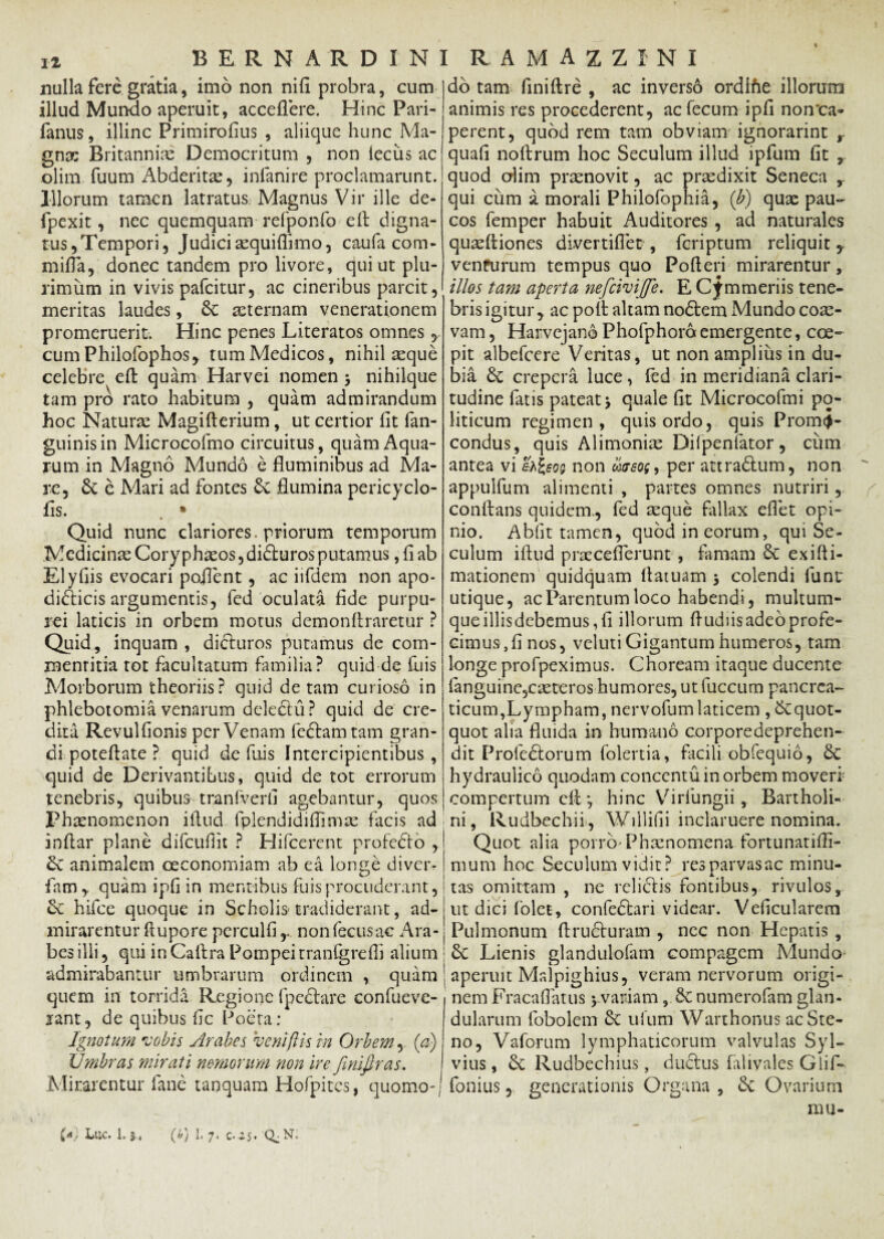 nulla fere gratia, imo non nili probra, cum illud Mundo aperuit, accedere. Hinc Pari- fanus, illinc Primirolius , aliique hunc Ma¬ gnas Britanniae Democritum , non iecus ac olim fuum Abderita, inlanire proclamarunt. Illorum tamen latratus Magnus Vir ille de- fpexit, nec quemquam refponfo e It digna¬ tus,Tempori, Judici asquiflimo, caufa com* milia, donec tandem pro livore, qui ut plu¬ rimum in vivis pafcitur, ac cineribus parcit, meritas laudes, Se asternam venerationem promeruerit. Hinc penes Literatos omnes, cum Philofophos, tum Medicos, nihil seque celebre efl quam Harvei nomen > nihilque tam pro rato habitum , quam admirandum hoc Natura: Magifterium, ut certior lit fan- guinisin Microcofmo circuitus, quam Aqua¬ rum in Magno Mundo e fluminibus ad Ma¬ re, Se e Mari ad fontes Se flumina pericyclo- fis. . • Quid nunc clariores, priorum temporum Medicinas Coryphaeos, diduros putamus, fi ab EI yfiis evocari pojlent , ac iifdem non apo¬ dicticis argumentis, fed oculata fide purpu- 3 ei laticis in orbem motus demon liraretur ? Quid, inquam , dicturos putamus de com- xnenritia tot facultatum familia? quid de Iliis Morborum theoriis? quid de tam curioso in phlebotomia venarum deledu? quid de cre¬ dita Revulfionis per Venam fedamtam gran¬ di poteflate ? quid de fui s Intercipientibus, quid de Derivantibus, quid de tot errorum tenebris, quibus tranfverfi agebantur, quos Phaenomenon illud fplendidiflimae facis ad inflar plane difcufiit ? Hifcerent profedo , Se animalem ceconomiam ab ea longe divcr- fihm* quam ipfi in mentibus fuisprocuderant, Se hifce quoque in Scholis tradiderant, ad¬ mirarentur Aupore perculfi,. nonfecusac Ara¬ bes illi, qui in Callra Pompei tranfgrefli alium admirabantur umbrarum ordinem , quam quem in torrida Regione (pedare confueve- jant, de quibus fic Poeta; Ignotum vobis Arabes ve ni (lis in Orbem, (a) Umbras mirati nemorum non ire fmifiras. Mirarentur fane tanquam Hofpites, quomo- do tam finiftre , ac inverso ordlhe illorum animis res procederent, ac fecum ipfi non'ca¬ perent, quod rem tam obviam ignorarint y quali nollrum hoc Seculum illud ipfum fit r quod crlim praenovit, ac praedixit Seneca r qui cum i morali Philofophia, (b) quae pau¬ cos femper habuit Auditores , ad naturales quaeltiones divertiflet , fcriptum reliquit y v en Purum tempus quo Polleri mirarentur, illos tam aperta nefcivijfe. E Cimmeriis tene¬ bris igitur , ac poli altam nodem Mundo coae¬ vam , Harvejano Phofphora emergente, coe¬ pit albefcere Veritas, ut non amplius in du¬ bia Se crepera luce, fed in meridiana clari¬ tudine latis pateat \ quale fit Microcofmi po¬ liticum regimen, quis ordo, quis Prom<J- condus, quis Alimoniae Dilpenfator, ciim antea vi eh£eo; non aureo;, per attradum, non appulfum alimenti , partes omnes nutriri, conflans quidem., fed aeque fallax eflet opi¬ nio. Abiit tamen, quod in eorum, qui Se¬ culum illud praeceflerunt , famam Se ex i (li¬ mationem quidquam damam 5 colendi fune utique, ac Parentum loco habendi, multum¬ que illisdebemus, fi illorum fludiis adeo profe¬ cimus, fi nos, velutiGigantum humeros, tam longe profpeximus. Choream itaque ducente languine,caeteros humores, ut fuccum pancrea¬ ticum,Lympham, nervofum laticem ^quot¬ quot alia fluida in humano corporedeprehen- dit Profedorum folertia, facili obfequio, Se hydraulico quodam concentu in orbem moveri compertum efl-, hinc VirfungiiBartholi¬ ni, Rudbechii , Willidi inclaruere nomina. Quot alia porrb' Phaenomena fortunatilfi- mum hoc Seculum vidit? res parvas ac minu¬ tas omittam , ne relidis fontibus, rivulos, ut dici folet, confedari videar. Veficularem Pulmonum flruduram , nec non Hepatis , Se Lienis glandulofam compagem Mundo aperuit Malpighius, veram nervorum origi¬ nem Fracaflatus yvariam, Se numerofam glan¬ dularum fobolem Se ufum Warthonus acSte- no, Vaforum lymphaticorum valvulas Syl- vius, Se Rudbechius, dudus falivales Glif- fonius, generationis Organa , Se Ovarium m u-