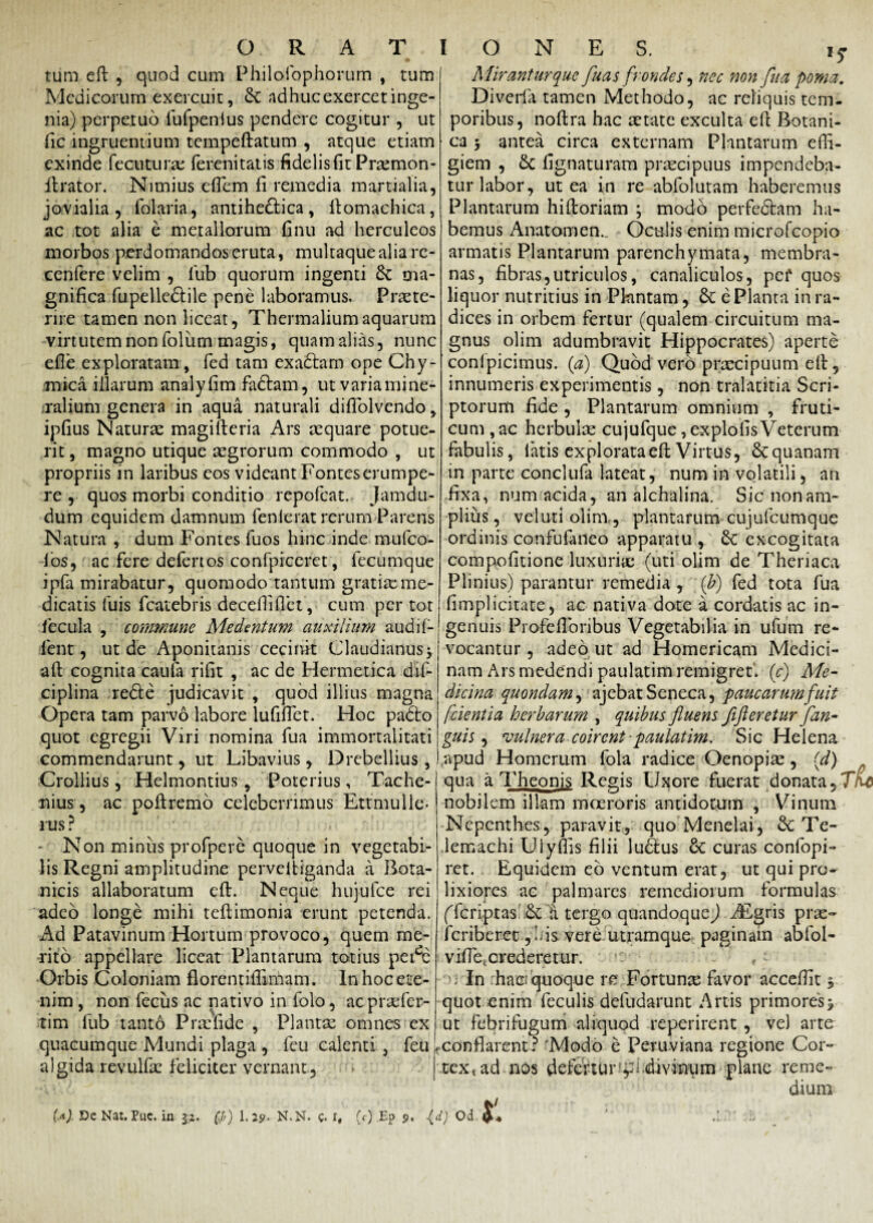 tum eft , qnod cum Philofophorum , tum Medicorum exercuit, & ndhucexercetinge¬ nia) perpetuo fufpenius pendere cogitur , ut fic ingruentium tempeftatum , atque etiam exinde fecuturse ferenitatis fidelis fit Prremon- ftrator. Nimius effem fi remedia martialia, jovialia , folaria, antiheftica, ftomachica, ac tot alia e metallorum finu ad Herculeos morbos perdomandos eruta, multaque alia re- cenfere velim , fub quorum ingenti & ma¬ gnifica fupelle&ile pene laboramus. Praete¬ rire tamen non liceat, Thermaliumaquarum virtutem non foliim magis, quam alias, nunc efte exploratam, fed tam exabtam ope Chy- mica illarum analyfim faftam, ut varia mine¬ ralium genera in aqua naturali diffolvendo, ipfius Naturae magifteria Ars aequare potue¬ rit , magno utique aegrorum commodo , ut propriis in laribus eos videant Fontes erumpe¬ re , quos morbi conditio repofeat. Jamdu- dum equidem damnum fenierat rerum-Parens Natura , dum Fontes fuos hinc inde mufeo- los, ac fere defert os confprccret, lecumque ipfa mirabatur, quomodo tantum gratiae me¬ dicatis Tuis fcatebris decefliflet, cum per tot fecula , commune Medentum auxilium audif- fent, ut de Aponitanis cecinit Claudianus* aft cognita caula rifit , ac de Hermetica dif- ciplina reble judicavit , quod illius magna Opera tam parvo labore lufiflet. Hoc pabto quot egregii Viri nomina fua immortalitati commendarunt, ut Libavius , Drebellius, Crollius, Helmontius , Poterius, Tache- nius, ac poftremo celeberrimus Ettmulle- rus ? Non miniis profpere quoque in vegetabi¬ lis Regni amplitudine perveltiganda a Bota¬ nicis allaboratum eft. Neque hujufce rei adeo longe mihi teftimonia erunt petenda. Ad Patavinum Hortum provoco, quem me¬ rito appellare liceat Plantarum totius pet^e Orbis Coloniam florentiftimam. In hoc ete¬ nim , non feciis ac nativo in folo, ac pratfer- tim lub tanto P radi de , Planta omnes ex quacumque Mundi plaga , feu calenti 3 feu algida revulfae feliciter vernant. IONES. i5 Mirantur que fuas frondes, nec non fua poma. Di veri a tamen Methodo, ac reliquis tem¬ poribus, noftra hac retate exculta eft Botani¬ ca * antea circa externam Plantarum effi¬ giem , Sc lignaturam praecipuus impendeba¬ tur labor, ut ea in re abfolutam haberemus Plantarum hiftoriam ; modo perfebtam ha¬ bemus Anatomen... Oculis enim microfcopio armatis Plantarum parenchymata, membra¬ nas, fibras,utriculos, canaliculos, pei' quos liquor nutritius in Pkintam, & e Planta in ra¬ dices in orbem fertur (qualem circuitum ma¬ gnus olim adumbravit Hippocrates) aperte conlpicimus. (a) Quod vero praecipuum eft, innumeris experimentis, non tralatitia Scri¬ ptorum fide , Plantarum omnium , fruti¬ cum ,ac herbulae cujufque ,explolis Veterum fabulis, latis explorata eft Virtus, &quanam in parte conclufa lateat, num in volatili, an fixa, num acida, an alchalina. Sic non am¬ plius , vel uti olim., plantarum cujufcumque ordinis confufatieo apparatu , Sc excogitata compofitione luxuriae (uti olim de Theriaca Plinius) parantur remedia , (b) fed tota fua (implicitate, ac nativa dote a cordatis ac in¬ genuis Profeftbribus Vegetabilia in ufum re¬ vocantur , adeo ut ad Homericam Medici¬ nam Ars medendi paulatim remigret, (c) Me¬ dicina quondam, ajebat Seneca, paucarum fuit [cientia herbarum , quibus fluens flft er e t ur fan¬ gui s, vulnera coirent paulatim. Sic Helena apud Homerum fola radice Oenopiae, (d) qua a Theonis Regis Uxore fuerat donata,' nobilem illam moeroris antidotum , Vinum Nepcnthes, paravit, quo Menelai, & Te¬ lemachi Ulyms filii lubius & curas confopi- ret. Equidem eb ventum erat, ut qui pro¬ lixiores ae palmares remediorum formulas (Tcriptas & tergo quandoquej AEgris pne- feriberet ,ids vere utramque paginam abfol- vifte. crederetur. ' , In haci quoque re Fortune favor acceftit, quot enim feculis defudarunt Artis primores* ut febrifugum aliquod reperirent , ve) arte fconflarent? 'Modo e Peruviana regione Cor¬ tex* ad nos defertur1 f i .divinum plane reme¬ dium t