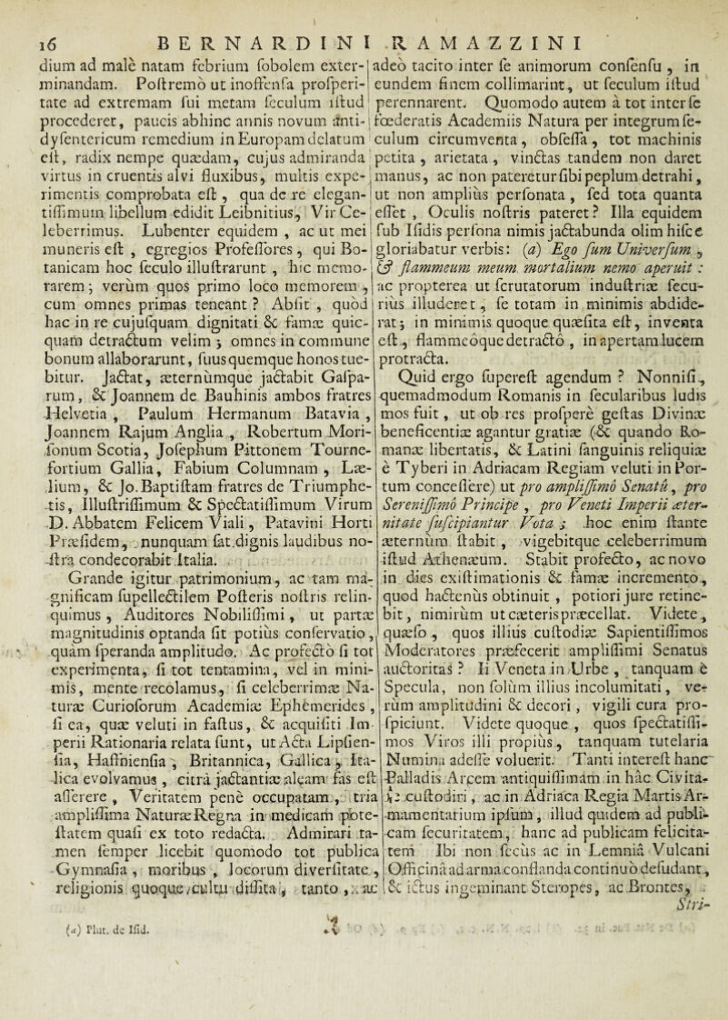 dium ad male natam febrium fobolem exter¬ minandam. Poftremo ut inoffenfa profperi- tate ad extremam fui metam fcculum illud procederer, paucis abhinc annis novum *Jnti-| dyfentericum remedium in Europam delatum eft, radix nempe quaedam, cujus admiranda' virtus in cruentis alvi fluxibus, multis expe¬ rimentis comprobata eft, qua dc re elegan- tiflimum libellum edidit Leibnitius., Vir Ce¬ leberrimus. Lubenter equidem , ac ut mei muneris eft , egregios Profeflbres, qui Bo- tanicam hoc feculo illuftrarunt , hic memo¬ rarem ; verum quos primo loco memorem , cum omnes primas teneant ? Abiit , quod hac in re cujufquam dignitati St famae quic- quam detraStum velim 3 omnes in commune bonum allaborarunt, fuus quemque honos tue¬ bitur. Jaftat, mternumque ja&abit Galpa- rum, St Joannem de Bauhinis ambos fratres Helvetia , Paulum Hermanum Batavia , Joannem Rajum Anglia , Robertum Mori- ,Ionum Scotia, Jofephum Pittonem Tourne- fortium Gallia, Fabium Columnam, Lrn- dium, St Jo.Baptiftam fratres de Triumphe¬ tis, Illuftrilfimum St SpeStatilfimum Virum D. Abbatem Felicem Viali, Patavini Horti Prtdldem, nunquam fat.dignis laudibus no- -ftra condecorabit Italia. Grande igitur patrimonium, ac tam ma¬ gnificam fupelledtilem Pofteris noftris relin¬ quimus , Auditores Nobiliffimi, ut partae magnitudinis optanda fit potius confervatio,, quam fperanda amplitudo. Ac profecto fi tot experimenta, fi tot tentamina, vel in mini¬ mis, mente recolamus, fi celeberrima Na¬ tura: Curioforum Academia: Ephemerides , fi ea, quae veluti in faftus, St acquifiti Im¬ perii Rationaria relata funt, ut A Sta Lipfien- fia, Hafihienfia^ Britannica, Gallica^ Ita¬ lica evolvamus, citra jaftantix aleam fas eft aflerere , Veritatem pene occupatam , tria ampliffima Naturae Regna in medicam pbte- ftatem quali ex toto redabta. Admirari ta¬ men lemper licebit quomodo tot publica Gymnafia , moribus, locorum diverfitate, religionis quoquecultu difiita.'* tanto.,xac 1 Kn adeo tacito inter le animorum confenfu , in eundem finem collimarint., ut feculum iftud perennarent. Quomodo autem a tot inter fc foederatis Academiis Natura per integrum fe¬ culum circumventa , obfefla , tot machinis petita , arietata , vinStas tandem non daret manus, ac non patereturfibipeplum detrahi, ut non amplius perfonata , fed tota quanta eflet , Oculis noftris pateret? Illa equidem fub Ifidis perfona nimis jabtabunda olimhifce gloriabatur verbis: (a) Ego flumUniverfum , £5? flammeum meum, mortalium nemo aperuit: ac propterea ut ferutatorum induftriae fecu- rius illuderet, fe totam in minimis abdide¬ rat * in minimis quoque quaefita eft, inventa eft ., flammeoque detradto , inapertamlucem protracta. Quid ergo fupereft agendum ? Nonnifi., quemadmodum Romanis in fecularibus ludis mos fuit, ut ob res profper.e geftas Divinae beneficentia: agantur gratiae quando Ro¬ manae libertatis, Se Latini fanguinis reliquia: e Tyberi in Adriacam Regiam veluti in Por¬ tum concedere) ut pro ampliflimo Senatu, pro Serenijflmo Principe , pro Vmeti Imperii aeter¬ nitate fluflcipiantur Vota j .hoc enim ftante mternum liabit , vigebitque celeberrimum iftud At lienicum. Stabit profecto, ac novo in dies exi (limationis St famae incremento , quod hadtenus obtinuit , potiori jure retine¬ bit, nimirum utcaeterispraecellat. Videte,, quaefo , quos illius cuftodiae Sapientilfimos Moderatores praefecerit ampliflimi Senatus audtoritas ? Ii Veneta in Urbe , tanquam b Specula, non folum illius incolumitati, ve¬ rum amplitudini St decori , vigili cura pro- fpiciunt. Videte quoque , quos fpeclatilfi- mos Viros illi propius , tanquara tutelaria Numina adefie voluerit. Tanti intereft hanc -Balladis Arcem antiquifiimam in hac Ciyita- cuftodiri , ac in Adriaca Phegia Martis Ar¬ mamentarium i pium, illud quidem ad publi¬ cam fecuritatem, hanc ad publicam felicita¬ tem Ibi non fccus ac in Lemnia Vulcani Officina ad arma conflanda continuo defudant, St i£tus ingeminant Steropes, ac Brontes, . Siri- \ (a) Plut. de Ifld. r f