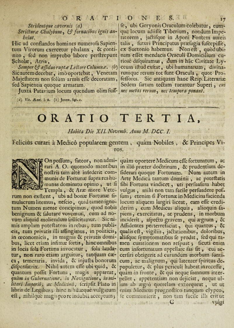 Strident que cavernis (a) Stritturce Chalybum , & fornacibus ignis an¬ helat. Hic ad conflandos homines numerofaSapien- tum Virorum exercetur phalanx , St conti¬ nuo , fed non improbo labore perflrepunt Scholae, Atria, Semper & ajftduo rupt£ LeUore Columna, (b) Sic autem decebat 5 imo oportebat, Venetam Majeflatem non foliim armis efle decoratam, fed Sapientia quoque armatam. Juxta Patavium locum quendam olimfuir- - •» '■f,/ * 1 * («) Vir. Ane. 1. 8. (b) Juven. S^t. j. fe, ubi Geryonis Oraculum colebatur, eum- que locum adiifie Tiberium, nondum Impe¬ ratorem , jafrifque in Aponi Fontem aureis talis , futuri Principatus prsefagia fufeepifle, ex Suetonio habemus. Non efl , quodubi- nam eflet mendacis Oraculi Domicilium cu¬ riose difquiramus, dum in hac Civitate Ly- ccum iltud exftat, ubi humanarum , divina¬ rumque rerum tot funt Oracula , quot Pro- feflores. Sic antiquam hanc Reip.Literariae Sedem fartam tedtam tueantur Superi, cui nec metas rerum, nec tempora ponant. ORATIO TERTIA. x Habita Die XII. Novemb. Anno M. DCC. I. *. , ' I ! . I » p 4 ■ ' * ‘ u «i > * u 4 * , * ! i . C . t Felicius curari a Medico popularem gentem , quam Nobiles , & Principes Vi¬ ros. Onpoflum, fateor, non admi¬ rari A. O. quomodo mentibus noftris tam alte infederit com¬ munis de Fortunae fupra res hu¬ manas dominatu opinio , ut ii Templa , St Arae more Vete¬ rum non ex flent, ubi ad bonx Fortunae fl- mulacrum litemus, nefeio, quid tamen igno¬ tum Numen mente concipimus, quod nobis benignum St falutare vovemus., cum ad no¬ vum aliquid moliendum follicitamur. Sic ni¬ mis amplam poteftatem in rebus, tum publi¬ cis, tum privatis illi affingimus, in politicis, in oeconomicis, in magnis St privatis domi¬ bus, licet etiam infima: fortis, hincomnibus in locis fola Fortuna invocatur , fola lauda¬ tur, non raro etiam arguitur, tanquam cas- ca , temeraria, invida, St injufta bonorum difpenfatrix. Nihil autem efle ubi quid, St quantum poflit Fortuna , magis appareat, quam in Gubernatione, in Navigatione, in mi¬ litari Imperio, .ac Medicina, fcripfit Plato in libris de Legibus3 hinc nihilaeque vulgatum efl , nihiiqud magis pro re indubia acceptum 5 quam oportere Medicum efle fortunatum , ac in illo praeter doctrinam, St prudentiam de- fiderari quoque Fortunam. Num autem in Arte Medica tantum dominii , ac poteflatis (ibi Fortuna vindicet, uti perfuafum habet vulgus , mihi non tam facile perfuadere pof- fum j etenim fi Fortunas in Medicina facienda locum aliquem largiri liceat, eam efle credi¬ derim , cum Medicus aliquis, alioquin fa- piens, exercitatus, ac prudens, in morbum inciderit , afpedtu gravem, qui aegrum , St Aflidentes perterrefaciat , qui quantus , St qualis efl, vigiliis, jactationibus, doloribus, aliifque fymptomatibus fe prodat, fed qui ta¬ men curationem non refpuat > Acuti enim eum infortunatum appellare fas fit , cui ac- cerfiri obtigerit ad curandum morbum forni¬ cum , ac malignum, qui latenter fpiritus de. populetur, St plus periculi habeat in receflu , quam in fronte , St qui neque fomnum inter¬ pellet , appetentiam non dejiciat, neque ul¬ lam ab regio querelam extorqueat , ut ut enim Medicus prognoflico tanquam clypco, le communierit, non tam facile illi erit ut </7 C j vutei • W