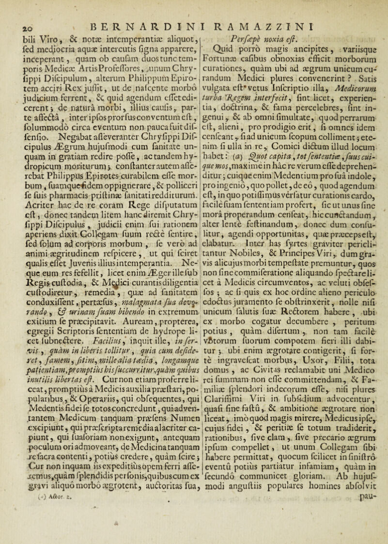 bili Viro, & notas intemperantias aliquot, fed mediocria aquas intercutis figna apparere, inceperant, quam ob caufam duostunctem- poris Medicas ArtisProfeftores».unum Chry- fippi Difeipulum, alterum Philippum Epiro¬ tem acciri Rex juffit, ut de.nafcente morbo judicium ferrent, quid agendum efietedi¬ cerent y de natura morbi, illius caulis, par¬ te aftedta , inter ipfos prorfusconventum eft, folummodo circa eventum non pauca fuit dif- fenfio. Negabat afleveranter Ghrylippi Dif- cipulus iEgrum hujufmodi cum fanitate un¬ quam in gratiam redire polTe, ac tandem hy¬ dropicum moriturum y conftanter autem afle- rebat Philippus Epirotes curabilem ede mor¬ bum , fuamquefidem oppignerare, £c polliceri fe fuis pharmacis priftinas fanitati redditurum. Acriter hac de re coram Rege difputatum eft , donec tandem litem hanc diremit Chry- fippi Difcipulus r judicii enim fui rationem aperiens dixit Colkgam fuum re£te fentire, fed folum ad corporis morbum , fe vero ad animi aegritudinem refpicere , ut qui fciret qualis effet Juvenis illius intemperantia. Ne¬ que eum res fefellit, licet enim ./Egerillefub Regis cuftodia, 6c Medici curantis diligentia cuftodiretur, remedia, quae ad fanitatem conduxilTent ,-pertxfus, malagmata fua dev(h- rando , £5? urinam fuam bibendo in extremum- exitium fe praecipitavit. Auream, propterea, egregii Scriptoris lentendam de hydrope li¬ cet lubne die re. Facilius) inquit ille, infer- vis-, quam in liberis tollitur, quia cum defide- rct, famem, fitim, mille alia taedia, longamque patientiam promptius hisfuc curritur,quam quibus inutilis libertas eft. Cur non etiam proferre li¬ ceat , promptius a Medicis auxilia pneftari, po¬ pularibus, & Operariis, qui obfequentes, qui Medentis fidei fe totos concred unt ,quiadven¬ tantem Medicum tanquam pnefens Numen excipiunt, qui pra^feripta remedia alacriter ca¬ piunt, qui fuaforiam non exigunt , antequam poculum ori admoveant, de Medicina tanquam refacracontenti, potius credere, quam fcire* Cur non inquam iis expeditius opem ferri afte- jemus,quam fplendidis perfonis,quibuscum ex gravi aliquo morbo tegrotent, audloritas fua, («) A&or. s. Perfepe noxia cfi. Quid porro magis ancipites, variisque Fortunae cafibus obnoxias efficit morborum curationes, quam ubi ad aegrum unicum cu¬ randum Medici plures convenerint ? Satis vulgata eft*vetus Infcriptio illa, Medicorum turba %egem interfecit, fint licet, experien¬ tia, dodtrina, St fama percelebres, (int in¬ genui y St ab omni fimultate, quod perrarum eft, alieni, pro prodigio erit, fi omnes idem cenfeant , fi ad unicum fcopum colliment > ete¬ nim fi ulla in re, Comici didlum illud locum habet: (a) Quot capita, totfententite,futis cui~ que mos,maxime in ha.c re verum efle deprehen¬ ditur , cuique enim Medentium pro fua indole, pro ingenio, quo pollet, de eo, quod agendum eft, in quo potiffimusverfatur curationis cardo, facile fuam fentemiam profert, fic ut unus fine mora properandum cenfeat,Jhiccunctandurn, alter lente feftinandum, donec dum confu- litur, agendi opportunitas, quse praeceps eft, elabatuiv Inter has fyrtes graviter pericli¬ tantur Nobiles, St Principes Viri,, dum gra¬ vis alicujus morbi tempeftate premuntur, quos non finecommiferatione aliquando fpedtareli- cet a Medicis circumventos, ac veluti obfef- los ; ac fi quis ex hoc ordine alieno periculo edo&us juramento fe obftrinxerit, nolle nifi unicum falutis fuse Redlorem habere , ubi ex morbo cogatur decumbere , peritum* potius , quam difertum,. non tam facile- vAtorum fuortim compotem fieri illi dabi¬ tur y ubi enim aegrotare contigerit, fi for¬ te ingravelcat morbus, Uxor, Filii, tota domus , ac Civitas reclamabit uni Medico rei fummam non efie committendam, St Fa~ ; miliae fplendori indecorum efie, nifi plures ] Clariffimi Viri in fubfidjum advocentur, 'quafi finefaftfiy St ambitiohe aegrotare non liceat, imo quod magis mirere, Medicus ipfe, cujus fidei , St peritiae fe totum tradiderit, rationibus, five clam , five precario aegrum ipfurn compellet, ut unum Collegam fibi habere permittat, quocutn fcilicet infiniftrd eventu potius partiatur infamiam, quam in fecundo communicet gloriam. Ab hujus¬ modi anguftiis populares homines abfolvit pau-