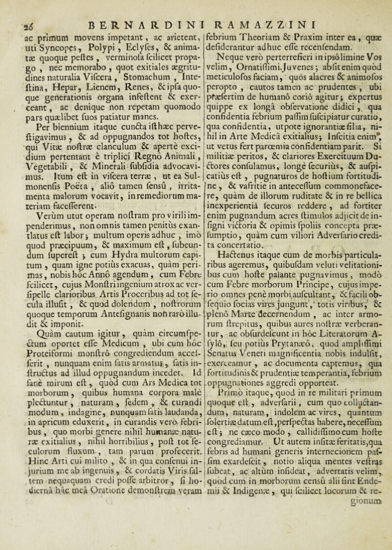 ac primum movens impetant, ac arietent, uti Syncopes, Polypi, Eclyfes, St anima¬ ta: quoque peftes, verminofa (cilicer propa¬ go , nec memorabo , quot exitiales aegritu¬ dines naturalia Vifcera , Stomachum , Inte- ftiria, Hepar, Lienem, Renes, &ipfaquo¬ que generationis organa infeftent St exer¬ ceant , ac denique non repetam quomodo pars quaslibet fuos patiatur manes. Per biennium itaque cun&a ifthasc perve- ftigavimus, St ad oppugnandos tot hoftes, qui Vitse noftrae clanculum St aperte exci¬ dium pertentant e triplici Regno Animali, Vegetabili , St Minerali fubfidia advocavi¬ mus. Itum eft in vifcera terrae , ut ea Sul- monenfis Poeta , alio tamen fensu , irrita¬ menta malorum vocavit, inremediorumma¬ teriam face fierent* Verum utut operam noftram pro virili im¬ penderimus , non omnis tamen penitiis exan¬ tlatus eft labor y multum operis adhuc , imo uod praecipuum, St maximum eft , fubeun- um fupereft \ cum Hydra multorum capi¬ tum , quam igne potius exacuas, quam peri¬ mas , nobis hoc Anno agendum , cum Febre fcilicet, cujus Monftriingenium atrox ac ver- fipelle clarioribus Artis Proceribus ad tot fe¬ cula illuflt , St quod dolendum , noftrorum quoque temporum Antefignanis non raro illu¬ dit St imponit*. Quam cautum igitur, quam circumfpe- ctum oportet efle Medicum , ubi cum hoc Proteiformi monftro congrediendum accel- ferit , nunquam enim fatis armatus, fatis in- ftrudus ad illud oppugnandum incedet. Id fane mirum eft , quod cum Ars Medica tot morborum , quibus humana corpora male ple&untur , naturam , fedem * St curandi modum, indagine, nunquam fatis laudanda, in apricum eduxerit, in curandis vero, febri¬ bus , quo morbi genere nihil humanae natu- ix exitialius, nihil horribilius, poft tot fe- culorum fluxum., tam parum profecerit. Hinc Arti cui milito , Sc in qua confenui in¬ jurium me ab ingenuis, St cordatis Viris (al¬ tem nequaquam credi pofle arbitror , fi ho¬ dierna hac mea Oratione demonftrem veram febrium Theoriam St Praxim inter ea , quas defiderantur adhuc efle recenfendam. Neque vero perterrefieri in ipso limine Vos velim, Ornatiflimijuvenes*, abfit enim quod meticulofos faciam, quos alacres 8t animofos peropto , cautos tamen ac prudentes , ubi pfaefertim de humano corio agitur y expertus quippe ex longa obfervatione didici , qua confidentia febrium paflim fufeipiatur curatio» qua confidentia, utpote ignorantias filia, ni¬ hil in Arte Medica exitialius> Infcitia enim* ut vetus fert paroemia confidentiam parit. Si militiae peritos, St clariores Exercituum Du- Stores confulamus, longe fecurius, St aufpi- catius eft , pugnaturos de hoftium fortitudt- jne , St vafritie in anteceflum commoneface¬ re, quam de illorum ruditate St in re bellica inexperientia lecuros reddere , ad fortiter enim pugnandum acres ftimulos adjicit de in- figni viStoria St opimis fpoliis concepta prae- fumptio, quam cum viliori Adverfario credi¬ ta concertatio. HaStenus itaque cum de morbis particula¬ ribus ageremus, quibufdam veluti velitationi¬ bus cum hofte palante pugnavimus, modo cum Febre morborum Principe, cujus impe¬ rio omnes pene morbiaufcultant, St facili ob- fequio focias vires jungunt / totis viribus, St pleno Marte decernendum , ac inter armo¬ rum ftrepitus, quibus aures noftrae verberan¬ tur, ac obfurdelcunt in hoc Literatorum A- fylo, feu potius Prytanseo, quod amphflimi Senatus Veneri magnificentia nobis indulfit, ■exerceamur , ac documenta captemus, qua fortitudinis St prudentia: temperantia, febrium oppugnationes aggredi opporteat. Primo itaque, quod in re militari primum quoque eft , adverfarii, cum quo tolluSlan- 'dum, naturam,, indolem ac vires, quantum folertia:datum eft,perfpeftas habere, neceflum eft 5 ne exeo modo , callidiflimocum hofte congrediamur. Ut autem infitreferitatis^qua febris ad humani generis internecionem paf- fim exardefeit, notio aliqua mentes veftras lubeat, ac'-altum infideat, advertatis velim, quod cum in morborum censu alii fint Ende- mii St Indigenae , qui fcilicet locorum St re¬ gionum: