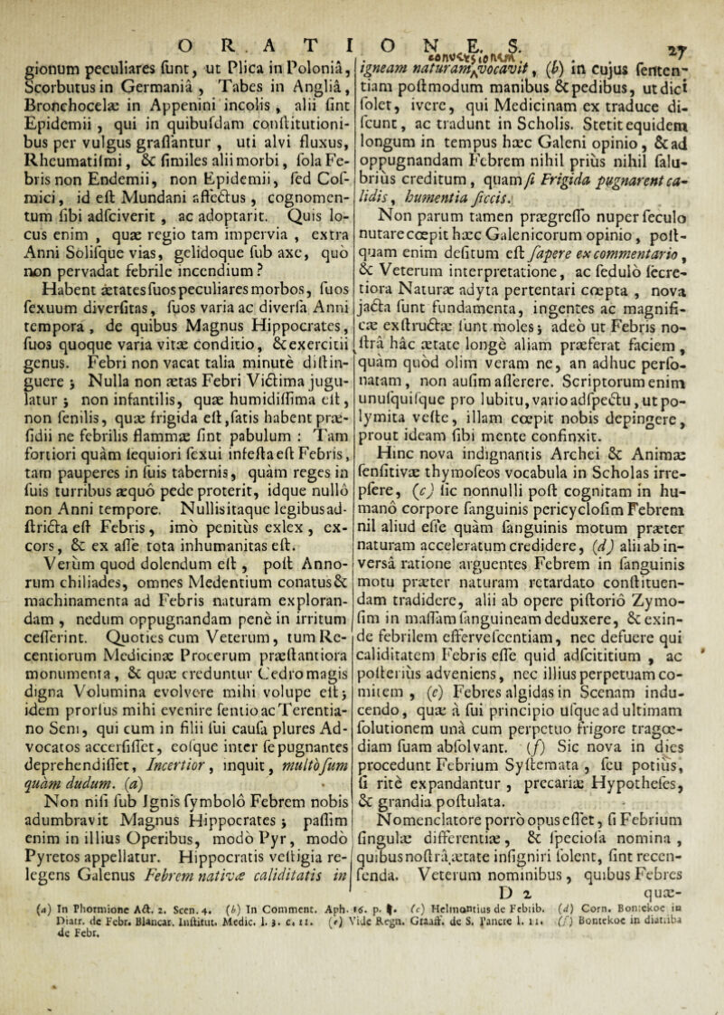 gionum peculiares funt, ut Plica inPolonia, Scorbutusin Germania , Tabes in Anglia, Bronchocelae in Appenini incolis , alii fint Epidemii , qui in quibufdam conftitutioni- bus per vulgus graflantur , uti alvi fluxus, Rheumatilmi, & fimiles alii morbi, fola Fe¬ bris non Endemii, non Epidemii, fed Cof- mici, id eft Mundani affe&us, cognomen¬ tum fibi adfeiverit , ac adoptarit. Quis lo¬ cus enim , quae regio tam impervia , extra Anni Solifque vias, gelidoque fub axe, quo non pervadat febrile incendium ? Habent aetatesfuospeculiares morbos, fuos fexuum diverfitas, fuos varia ac diveria Anni tempora, de quibus Magnus Hippocrates, igneam naturamAvocavit, (b) in Cujus ferite n~ tiam poftmodum manibus Sepedibus, ut dici folet, ivere, qui Medicinam ex traduce di- fcunt, ac tradunt in Scholis. Stetit equidem longum in tempus haec Galeni opinio, &ad oppugnandam Febrem nihil prius nihil falu- brius creditum, quam/; Frigida pugnarent ca¬ lidis , humentia ficcis. Non parum tamen praegreflo nuper feculo nutareccepit haec Galenicorum opinio , poft- quam enim delitum efb faper e ex commentario , Sc Veterum interpretatione, ac fedulo fecre- tiora Natura adyta pertentari coepta , nova jadfa funt fundamenta, ingentes ac magnifi¬ cae exftru<5be funt moles\ adeo ut Febris no- genus. Febri non vacat talia minute diftin- guere > Nulla non aetas Febri Vi&ima jugu¬ latur 5 non infantilis, quae humidifiima elt, non fenilis, quae frigida elt,fatis habentprte- fidii ne febrilis flammae fint pabulum : Tam fortiori quam lequiori fexui infeftaeft Febris, tam pauperes in fuis tabernis, quam reges in fuis turribus aequo pede proterit, idque nullo non Anni tempore. Nullisitaque legibusad* ftridta eft Febris, imo penitus exlex , ex¬ cors, 6c ex afie tota inhumanitas eft. Verum quod dolendum eft , polt Anno¬ rum chiliades, omnes Medentium conatus& machinamenta ad Febris naturam exploran¬ dam , nedum oppugnandam pene in irritum cefterint. Quoties cum Veterum, tumRe- centiorum Medicinae Procerum praeftantiora monumenta , 6c quae creduntur Cedro magis digna Volumina evolvere mihi volupe elt5 idem prorlus mihi evenire fentio ac Terentia¬ no Seni, qui cum in filii fui caufa plures Ad¬ vocatos accerfillet, eofque inter fe pugnantes deprehendifiet, Incertior, inquit, multofum quam dudum. (a) Non nifi fub Jgnis fymbolo Febrem nobis adumbravit Magnus Hippocrates > paftim enim in illius Operibus, modo Pyr, modo Pyretos appellatur. Hippocratis veftigia re¬ legens Galenus Febrem nativa caliditatis in fuos quoque varia vitae conditio, Sc exercitii ftra hac tetate longe aliam praeferat faciem , ‘quam quod oliin veram ne, an adhuc perfo- natam, non aufim aflerere. Scriptorum enim unufquifque pro lubitu, vario adfpedtu, ut po¬ lymita vefte, illam coepit nobis depingere, prout ideam fibi mente confinxit. Hinc nova indignantis Archei 6c Animae fenfitivae thymofeos vocabula in Scholas irre- pfere, (c) lic nonnulli poft cognitam in hu¬ mano corpore fanguinis pericyclofim Febrem nil aliud efie quam fanguinis motum praeter naturam acceleratum credidere, (d) alii ab in¬ versa ratione arguentes Febrem in fanguinis motu praeter naturam retardato conftituen- dam tradidere, alii ab opere piftorio Zymo- fim in maftamfanguineamdeduxere, exin¬ de febrilem eftervefcentiam, nec defuere qui caliditatem Febris efie quid adfeititium , ac polteriiis adveniens, nec illius perpetuam co¬ mitem , (e) Febres algidas in Scennm indu¬ cendo, quae a fui principio ulque ad ultimam folutionem una cum perpetuo frigore tragoe¬ diam fuam abfolvant. (f) Sic nova in dies procedunt Febrium Syllemata , feu potius, fi rite expandantur , precariae Hypothefes, &C grandia poftulata. Nomenclatore porro opus eft et, fi Febrium fingula: differentiae, £c fpeciofa nomina , quibusnoftraaetate infigniri folent, fintreccn- fenda. Veterum nominibus, quibus Febres D 2 quae- (<*) In Phormione Ad. 2. Scen.4. (b) In Commenc. Aph. »5. p- (c) Hclinantius de Febrib. (d) Corn. Boniekoe ia Diatr. de Febr. Blancar. Inftitut. Medie. 1. 3. c, u. (t) Vide Regn. Graaft'. de S. Pancre i. 11. (f) Bontekoc in diatiiba de Febr,