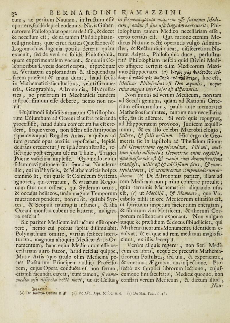 cum, ac peritum Nautam, inflrudtum efle oportere,faciledcprehendemus Navis Guber¬ natorem Philofophias operam dedifle, dedecet & neceflum eft; de ea tamen Philofophia in- telliginolim, quae circa futilesQuaeftiones& Logomachias Ingenia potius deterit quam exacuit, fed de vera ac folida Philofophia, quam experimentalem vocant, & quae in Ce¬ lebrioribus Lyceis doceri coepta, utpote quae ad Veritatem explorandam & aflequendam facem praeferat dc manu ducat, haud fecus in Mathematicis facultatibus, veluti Geome¬ tria, Geographia, Aftronomia, Hydro lia¬ ri ca , ac praefertim in Mechanicis eundem inftrudtiffimum efle debere, nemo non no- rvit. Hujufmodi fubfidiis armatum Chriftopho- rum Columbum ad Oceani claultra referanda proceffifle, haud dubia conjedtura fas efl cre¬ dere, ficque veros, non fidtos efle Antipodas (quamvis apud Regales Aulas, a quibus ad tam grande opus auxilia repofcebat, lepide delirans credereturj re ipfa demonllrafTe, re- lidtaque pofl tergum ultima Thule, Tragici Poetae vaticinia impiefle. .Quomodo -enim fidam navigationem fibi fpondeat Nauclerus ille, qui inPhyficre, dt Mathematicis hofpes omnino fit, qui quale fitCofmicum Syflcma ignoret, qui terrarum , dc variarum Regio¬ num fitus non calleat, qui Syderum ortus, dt occafus heliacos, unde magnae Temporum > in Prooemiofianto majorem efife futurum Medi- cum, quam fi fime ufu linguam ex ercuer it \ Phi- lofophiam tamen Medico necefTariam efle , certo certius efl. Qua ratione etenim Me¬ dicus Naturae redle operantis vulgo Admini- fler, dc Redtor dici queat, nififecretioraNa- turx Adyta, Philofophia duce, perluflra- rit ? Philofophiam nefeio quid Divini Medi¬ co affigere fcripfit olim Medicorum Maxi¬ mus Hippocrates. ('a) Ivjrp^ yap <Pt\6<ro(po; c<s6- : 8 %oKKv[ yap SiuQopv} ivi erepet, hoc efl, Medicus Pbilofophus eft Deo aqualis, ne qua enim magna inter ipfios eft differentia. Non mirius ad verum Medicum, non tam ad Seculi genium, quam ad Rationis Crite- rium efformandum , paulo ante memoratas Mathefeos facultates., tantum non neceflarias effie, fas fit affierere. Si vero quis repugnet, ad Hippocratem provoco, Judicem aequiffi- mum , dc ex illo celebri Macrobii.elogio , fallere, & falli neficium. Hic ergo de Geo¬ metria fic in Epillola ad Theflalum filium: Ad Geometriam cognoficendam, Fili mi, mul¬ tum ftudii adhibeto s Geometria enim cognitio , qua uniformis eft (fi omnia cum demonftrafione tranfigit, utilis eft (fi ad Offtum fitus, -(fi exar¬ ticulationes , (fi membrorum componendorum or¬ dinem. fb) De Aflronomia pariter, illam ad rem Medicam non parum conferre protulit > quin terminis Mathematicis aliquando ufus efl, ('c) ut Mochlifi , (fi Momento , quo Vo- mutationes pendent, nonnorit, qui ubi Syr- j cabulo nihil in ore Medicorum ufitatius efl, ut fpirituum impetum facientium energiam , dc fibrarum vim Motricem, dc aliorum Cor¬ porum refiflentiam exponant. Non vulgare itaque dc prariidium'dcdecus fibiadjiciet, qui Mathematicorum* Monumenta identidem e- volvat, & ea quae ad rem medicam magis fa¬ ciunt, ex illis decerpat. Verum aliquis regeret , non fieri Medi¬ cum ex libris, neque ex precariis Mathema¬ ticorum Poflulatis, fed ufu, dc experientia tes , dc Scopuli naufragiis infames., dc alia Oceani monftra cubent ac latitent, indigita re nefeiat ? Sic pariter Medicum inflrudtum efle opor¬ tere , nemo cui pedtus fapiat diffimulabit. Polymathiam omitto, variam fcilicet litera- turam , magnum alioquin Medica: Artis*Or- namentum •> hanc enim Medico non efle ne- ceflariam ultro fateor, haud nefeius quippe, Mutae Artis (quo titulo olim Medicina pe¬ nes Poetarum Principem audiit) Profeflo- dc continua ALgrotantium infpedtione. Pro- rem, cujus Opera condu&a efl non fermo ,!fedlo ex fimplici librorum ledtione , cujuf- etiamfi facundia careat, eum tamen, fi remc- cumque fint facultatis, Medicae quoque, non media ufu difereta rette norrt, -ut ait Cellus y conflari verum Medicum , dc didtum illud , ^ i. Nau- (<*) De Ornatu n(£) De Aer, Aqu. & foc. n.4. (c) De Nat. Pueri n.+e.