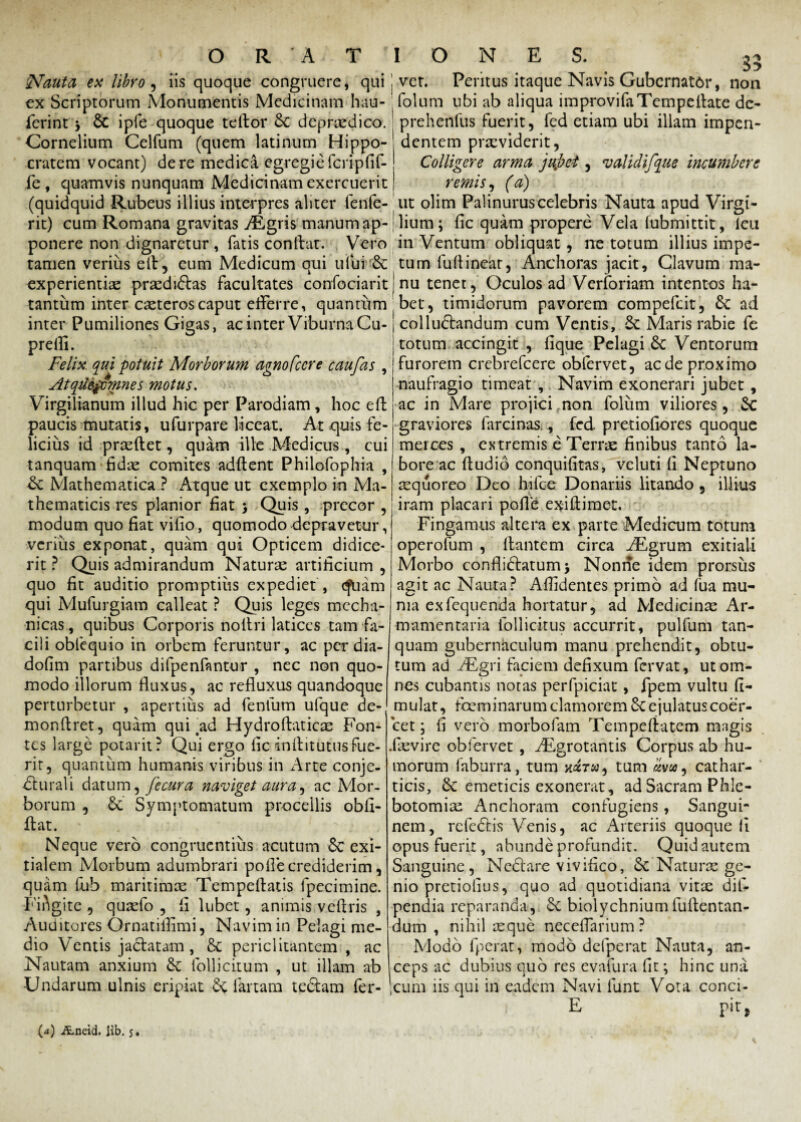 Nauta ex libro, iis quoque congruere, qui ex Scriptorum Monumentis Medicinam hau- ferint -y 6c ipfe quoque tedor 6c deprredico. Cornelium Celfum (quem latinum Hippo¬ cratem vocant) de re medica egregie feripfif- fe, quamvis nunquam Medicinam exercuerit (quidquid Rubeus illius interpres aliter fenfe- rit) cum Romana gravitas vEgris manum ap¬ ponere non dignaretur , fatis condat. Vero tamen verius ed, eum Medicum qui ului & experientiae praedidas facultates confociarit tantum inter ceteros caput efferre, quantum inter Pumiliones Gigas, acinter Viburna Cu- prellii. Felix qui potuit Morborum agnofccre caufas , Atqmjmnnes motus. Virgilianum illud hic per Parodiam , hoc effc paucis mutatis, ufurpare liceat. At quis fe¬ licius id prsedet, quam ille Medicus, cui tanquam fidae comites addent Philofophia , Sc Mathematica ? Atque ut exemplo in Ma¬ thematicis res planior fiat j Quis, precor , modum quo fiat vifio, quomodo depravetur, verius exponat, quam qui Opticem didice¬ rit ? Quis admirandum Naturae artificium , quo fit auditio promptius expediet , cfuam qui Mufurgiam calleat ? Quis leges mecha¬ nicas, quibus Corporis nodri latices tam fa¬ cili obfequio in orbem feruntur, ac per dia- dofim partibus difpenfantur , nec non quo¬ modo illorum fluxus, ac refluxus quandoque perturbetur , apertius ad fenfum ufque de-j mondret, quam qui ad Hydrodaticae Fon¬ tes large potarit? Qui ergo fic inditutus fue¬ rit, quantum humanis viribus in Arte conje¬ cturali datum, Jecura naviget aura, ac Mor¬ borum , 6e Symptomatum procellis obli¬ dat. Neque vero congruentius acutum 6c exi¬ tialem Morbum adumbrari polle crediderim, quam fub maritimae Tempedatis fpccimine. Fingite , quaefo , li lubet, animis vedris , Auditores Qrnatifiimi, Navim in Pelagi me¬ dio Ventis jactatam , & periclitantem , ac Nautam anxium & follicitum , ut illam ab Undarum ulnis eripiat fartam te&am fer- IONES. 35 ver. Peritus itaque Navis Gubernator, non folum ubi ab aliqua improvifaTempellate dc- prehenlus fuerit, fed etiam ubi illam impen¬ dentem praeviderit, Colligere arma jujet, *u olidifque incumbere remis, (a) ut olim Palinurus celebris Nauta apud Virgi- lium; fic quam propere Vela iubmittit, leu in Ventum obliquat , ne totum illius impe¬ tum fudineat, Anchoras jacit. Clavum ma¬ nu tenet, Oculos ad Verforiam intentos ha¬ bet, timidorum pavorem compedit, ad colluctandum cum Ventis, Sc Maris rabie fe totum accingit , fique Pelagi 8c Ventorum furorem crebrefcere obfervet, ac de proximo naufragio timeat , Navim exonerari jubet , ac in Mare projici non foliim viliores, Sc graviores farcinas., fed. pretiofiores quoque merces , extremis e Terrae finibus tanto la¬ bore ac dudid conquifitas, veluti fi Neptuno aequoreo Deo hi ice Donariis litando , illius iram placari pofie exidimet. Fingamus altera ex parte Medicum totum operofum , dantem circa iEgrum exitiali Morbo conflidatumj Nonne idem prorsus agit ac Nauta? Allidentes primo ad fua mu¬ nia exfequenda hortatur, ad Medicinae Ar¬ mamentaria follicitus accurrit, pulfum tan¬ quam gubernaculum manu prehendit, obtu¬ tum ad ^Egri faciem defixum fervat, ut om¬ nes cubantis notas perfpiciat, fpem vultu fi- mulat, foeminarum clamorem ejulatus coer¬ cet ; fi vero morbofam Tempedatem mngis .faevire obfervet , ^Egrotantis Corpus ab hu¬ morum faburra, tum tum «va, cathar- ticis, & emeticis exonerat, ad Sacram Phle¬ botomiae Anchoram confugiens, Sangui¬ nem, rcfedfis Venis, ac Arteriis quoque fi opus fuerit, abunde profundit. Quid autem Sanguine, Ncdare vivifico, Sc Naturas ge¬ nio pretiofius, quo ad quotidiana vitte dif- pendia reparanda, 5c biolychnium ludentan- dum , nihil icque necefiarium ? Modo fperat, modo dclperat Nauta, an¬ ceps ac dubius quo res evafura fit; hinc una cum iis qui in eadem Navi funt Vota conci- E pir,