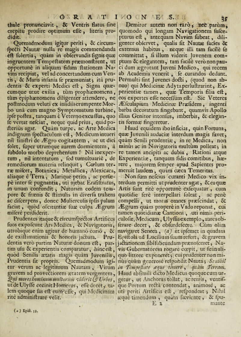 thale pronunciavit , & Ventris flatus fine crepitu prodire optimum efie, literis pro¬ didit. Quemadmodum igitur periti , St circum- fpe6ti Nautx nulla re magis commendanda eft folertia , quam in obfervandis fignis quae ingruentem Tempeftatem praemonftrent, ut Opportune in aliquam fidam ftationem Na¬ vim recipiat, vel ad concertandum cum Ven¬ tis , St Maris infania fe praemuniat 5 ita pru¬ dentis St experti Medici eft , Signa quae¬ cumque utut exilia , tum prophasnomena, tum epiphaenomena diligenter attendere, ne poftmodum veluti ex inlidiiserumpente Mor¬ bo una cum magno Symptomatum turbine, ipfepoftea, tanquam e Veterno excuflus, quo fe vertat nefciat, neque quid prius, quid po- fterius agat. Quam turpe, ac Arte Medica indignum fpedaculum eft, Medicum intueri nii liniftri de AEgro cogitantem , ac ut dici folet, fuper utramque aurem dormientem , a fubdolo morbo deprehenium i Nil inexper¬ tum , nil intentatum , fed tumultuarie , de remediorum materia relinquit •, Coelum ter¬ rae mifcet, Botanica, Metallica, Alexicaca, aliaque e Terra , Marique petita , ac perfas- pe inter fe pugnantia, uti ajebat Erafiftratus, in unum confundit , Naturam eodem tem¬ pore St frasnis St ftimulis in diverfa trahens ac difcerpens, donec Mulierculis ipfis palam faciat, quod ofcitantias iux culpa iEgrum mifere perdiderit. Prudentes itaqueStcireumfpedos Artifices fuos expolcunt Ars Medica , St Navigatoria, utrobique enim agitur de humano corio , St de ex iit 1 mati anis St honoris jactura. Pru¬ dentia vero partim Naturas donum eft, par- tim ufu St experientia comparatur, hinc eft, quod Senilis retatis magis quam Juvenilis, Prudentia fit propria. Quemadmodum igi¬ tur verum ac legitimum Nautam , Virum gravem ad provectiorem aetatem vergentem, §ui mores hominum multorum viderit & Urbes, ut de Ulyffe cecinit Homdrus, efie decet, ta¬ lem quoque fas eft eunPcfle, qui Medicinam rite adminiftrare velit. VIO v N E [ ,S.:i E 3r Demiror autem nori taro, ncc parimi, quomodo qui longam Navigationem fufee- pturus eft , antequam Navim fubeat, dili¬ genter oblervet, qualis fit Nautae facies 8c externus habitus, neque illi tam facile fe committat, fi illum viderit Juvenem com¬ ptum St elegantem, tam facile vero non pau¬ ci dum aegrotant J uveni Medico, qui recens ab Academia venerit , fe curandos dedant. Permulti fint Juvenes dodi, (quod non ab¬ nuo) qui Medicinae Adytaperluftrarint, Ex¬ perientiae tamen , quae Temporis filia eft, eos expertes efie neceflum eft. Sic Veteres AElculapium Medicina: Prgefidem, ingenti barba decoratum fingebant, quamvis Apollo illius Genitor intonfus, imberbis, St elegan¬ tis formae fingeretur. Haud equidem ibo inficias, quin Fortuna, quae Juvenili audaciae interdum magis favet, quam Senili prudentiae, in re Medica, non minus ac in Navigatoria multum polleat * in re tamen ancipiti ac dubia , Rationi atque Experientiae, tanquam fidis comitibus, hae¬ rere , majorem femper apud Sapientes pro¬ meruit laudem , quam caeca Temeritas. Non fum nefeius curanti Medico vix in* terdum permitti ut prudenter agat, St ea quas Artis funt rite opportune exfequatur , cum quotidie fere interpellari foleat, ac pene compelli, ut moras omnes praefeindat, Sc AEgrum quam propere in Vado reponat, cui tamen quotidianas Cantioni , uti nimis peri- culofas, Medicum, Ulyflisexemplo,aurcsob- ferare decet, St obfurdefeere. Cum olim navigaret Seneca , (a) ut ipfemet in quadam Epiltola ad Lucilium fuum refert, St gravem jadationem fibifubeundamprasnofeeret, Na¬ vis Gubernatorem rogare coepit, ut feinali- qub littore exponeret cui prudenter non mi¬ nus quam generose rdpondit Nauta 3 Se nihil in Tempeftate a que timere , quam Terram. Haud abfimili dido Medicus quoqueeum ur¬ getur, ut Anchoras tollat, acremis, ventif- que Portum reda contendat, animose , ac uti periti Artificis eft , refpondeat , Nihil seque timendum , quam fxviente , St fpu- E z mante {4 ) Epift. 53,