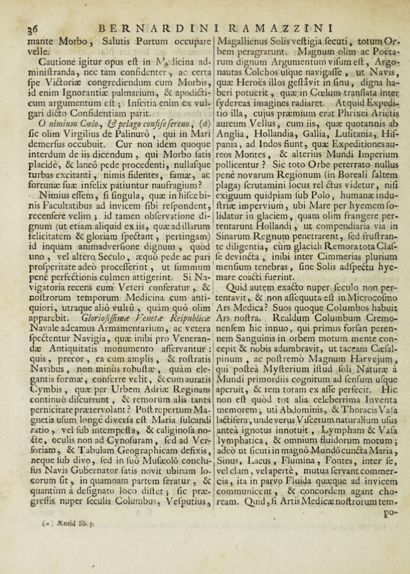 inante Morbo, Salutis Portum occupare velle; i. Cautione igitur opus efi: in Medicina ad- miniftranda, nectam confidenter, ac certa fpe Vidtorix congrediendum cum Morbis, id enim Ignorantias palmarium, Sc apodidli- cum argumentum e ii Infcitia enim ex vul¬ gari didto Confidentiam parit. O nimium Coelo, & pelago confifefercno, (a) fic olim Virgilius de Palinuro , qui in Mari demerfus occubuit. Cur non idem quoque interdum de iis dicendum , qui Morbo fatis placide, laneo pede procedenti, nullafque turbas excitanti, nimis fidentes, fama:, ac fortunaefux infelix patiuntur naufragium? Nimiusefiem, fi lingula, quas in hifce bi¬ nis Facultatibus ad invicem fibi refpondent, recenfere velim > id tamen obfervatione di¬ gnum (ut etiam aliquid ex iis, qux ad illarum felicitatem & gloriam fpeftant, pertingam) id inquam animadverfione dignum , quod lino , vel altera Seculo, aequo pede ac pari profperitate adeo proceflerint, ut fummum pene perfedlionis culmen attigerint. Si Na- vigatoria recens cum Veteri conferatur & poflrorum temporum Medicina cum anti¬ quiori, utraque alio vultu , quam quo olim apparebit. Gloriofiffwtf Venetae Reipublicae Navale adeamus Armamentarium, ac vetera fpedlentur Navigia, quae inibi pro Veneran¬ da: Antiquitatis monumento aflervantur : quis, precor , ea cum amplis, Sc ro liratis Navibus, non miniis robullx , quam ele¬ gantis forma:, conferre velit, & cum auratis Cymbis, qux per Urbem Adrix Reginam continuo difcurrunt , &: remorum alis tanta pernicitate prxtervolant ? Poli repertum Ma¬ gnetis ufum longe diverfa efl Maria fulcandi ratio , vel fub int.empelta,. caliginofa no- fle, oculis non ad Cynofuram , fed ad Ver- foriam, & Tabulam Geographicam defixis, neque lub divo, fed in fub Mufxolo conclii- fus Navis Gubernator fatis novit ubinam lo¬ corum fit r in quam nam partem feratur , quantum a defignato loco diltet * fic prx- grefiis nuper feculis Columbus, Vefputius* { *) Ancid li:b. f; Magallienus Solis veltigia fecuti, totum Or¬ bem peragrarunt. Magnum olim ac Poeta¬ rum dignum Argumentum vifum elt, Argo- nautas Colchos ufque navigafle , ut Navis, qux Heroes illos geftavit in finu, digna ha¬ beri potuerit, qux in Coelum tranfiata inter lydereas imagines radiaret. At quid Expedi¬ tio illa, cujus praemium erat Phrixei Arietis aureum Vellus, cum iis, qux quotannis ab Anglia, Hollandia, Gallia, Lulitania, Hif- pania, ad Indos fiunt, qux Expeditiones au¬ reos Montes, & alterius Mundi Imperium, pollicentur ? Sic toto Orbe pererrato nullus pene novarum Regionum (in Boreali faltem plaga) fcrutamini locus rei dius videtur, nifi exiguum quidpiam fub Polo, humanxindu- ftrix impervium , ubi Mare per hyememfo- iidatur in glaciem , quam olim frangere per¬ tentarunt Hollandi, ut compendiaria via in Sinarum, Regnum penetrarent., fed.fruftran- te diligentia, cum glaciali Remora tota Claf- fe devindta , inibi inter Cimmerias plurium menfium tenebras, fine Solis adfpediu hye- mare coadti fuerint. Quid autem exadlo nuper feculo non per¬ tentavit,, &: non afiequuta efi: in Microcofmo Ars Medica? Suos quoque Columbos habuit Ars noftra. Realdum Columbum Cremo- nenfem hic innuo, qui primus forfan peren¬ nem Sanguinis in orbem motum mente con¬ cepit 8c nobis adumbravit, ut taceam Cxfal- pinum , ac poftremo Magnum Harvejum y qui poflea Myfterium illud foli Naturx a Mundi primordiis cognitum ad fenfum ufque aperuit, & rem totam ex afie perfecit. Hic non efi: quod tot alia celeberrima Inventa memorem -, uti Abdominis, & Thoracis Vafa La&ifera, unde verus Vlfcei um naturalium ufus antea ignotus innotuit , Lympham & Vafa lymphatica, 8t omnium fluidorum motum ; adeo ut ficuti in magno Mundocundta Maria y Sinus, Lacus, Flumina, Fontes, inter fe, vel clam, vel aperte, mutua fervant commer¬ cia, ita in parvo Fluida quxque. ad invicem communicent, concordem agant cho¬ ream. Quid 3.fi ArtisMedicxnoftromm tem? F°“ i