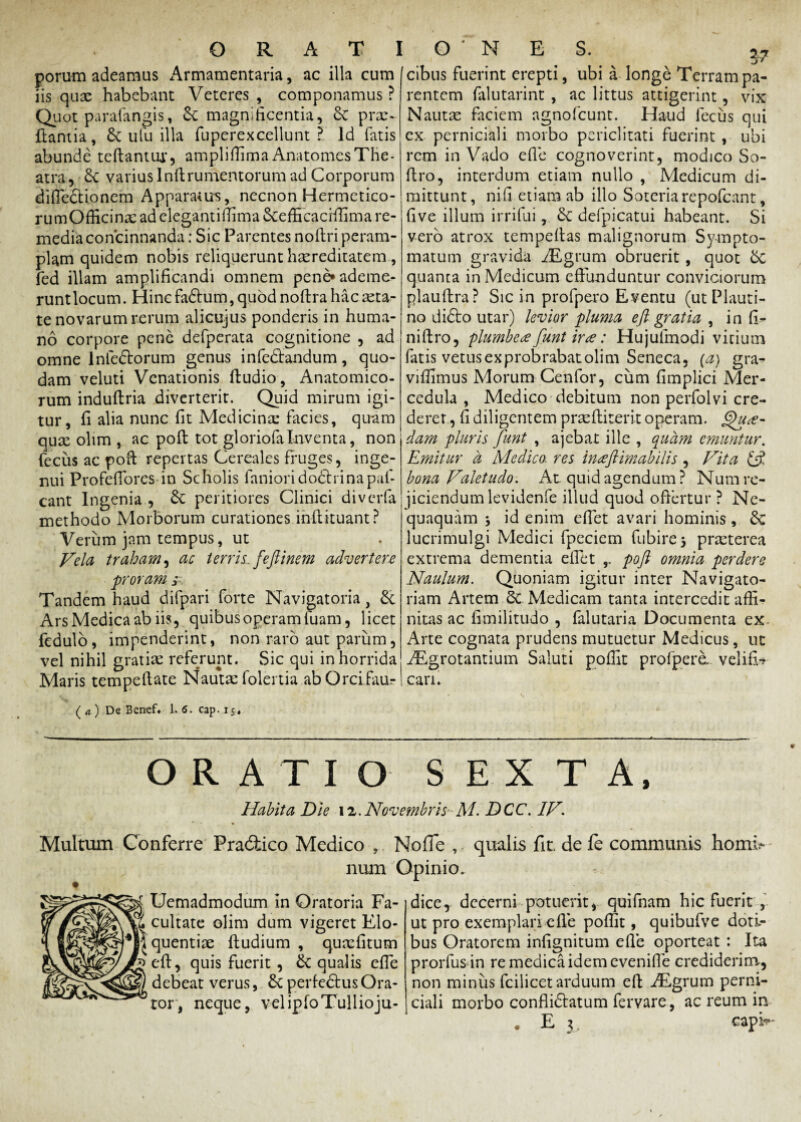 porum adeamus Armamentaria, ac illa cum iis quae habebant Veteres , componamus ? Quot parafangis, £t magnificentia, 8e pras ftantia, & ulu illa fuperexcellunt ? Id fatis abunde teflantur, amplifiima AnatomesThe¬ atra, 6c varius Inflrumentorum ad Corporum difiedtionem Apparatus, necnon Hermetico- rumOfficinae ad elegantifiima Scefficaciffima re¬ media concinnanda ; Sic Parentes noftri peram¬ plam quidem nobis reliquerunt haereditatem , fed illam amplificandi omnem pene» ademe¬ runt locum. Hinc fadlum, quod noflra hac aeta¬ te novarum rerum alicujus ponderis in huma¬ no corpore pene defperata cognitione , ad omne lnfedlorum genus infedlandum, quo¬ dam veluti Venationis (ludio, Anatomico¬ rum induflria diverterit. Quid mirum igi¬ tur, fi alia nunc fit Medicina: facies, quam qux olim , ac poft tot gloriofa Inventa, non fecus ac poft repertas Cereales fruges, inge¬ nui Profefiores in Scholis fanioridodhinapaf- cant Ingenia , peritiores Clinici divcrfa methodo Morborum curationes inftituant? Verum jam tempus, ut Vela traham, ac terris, feftinem advertere proram s Tandem haud difpari forte Navigatoria, &e Ars Medica ab iis, quibus operam fuam, licet fedulo, impenderint, non raro aut parum, vel nihil gratias referunt. Sic qui in horrida Maris tempeftate Nautas folertia ab Orcifaur ( a ) De Bcrcef. 1. 6. cap. 15 . cibus fuerint erepti, ubi a longe Terram pa¬ rentem falutarint , ac littus attigerint, vix Nautas faciem agnofcunt. Haud fecus qui ex perniciali morbo periclitati fuerint , ubi rem in Vado efie cognoverint, modico So- ftro, interdum etiam nullo , Medicum di¬ mittunt, nifi etiam ab illo Soteria repofcant, five illum irrifui, 6c defpicatui habeant. Si vero atrox tempeftas malignorum Sympto¬ matum gravida Aigrum obruerit, quot 6c quanta in Medicum effunduntur conviciorum plauftra? Sic in profpero Eventu (ut Plauti¬ no didto utar) levior pluma eft gratia , in fi- niftro, plumbea funt irce: Hujufmodi vitium fatis vetus exprobrabat olim Seneca, (a) gra- viflimus Morum Cenfor, cum fimplici Mer¬ cedula , Medico debitum non perfolvi cre¬ derer , fi diligentem prae (liter it operam. Qua¬ dam pluris funt , ajebat ille , quam emuntur. Emitur d Medico, res inaftimabilis, Vita & bona Valetudo. At. quid agendum ? Num re¬ jiciendum levidenfe illud quod offertur ? Ne¬ quaquam j id enim efiet avari hominis, & lucrimulgi Medici fpeciem fubire* praeterea extrema dementia efiet ,. poft omnia perdere Naulum. Quoniam igitur inter Navigato- riam Artem 6c Medicam tanta intercedit affi¬ nitas ac fimilitudo , falutaria Documenta ex Arte cognata prudens mutuetur Medicus, ut Aegrotantium Saluti poffit profpere, velifU cari. ORATIO SEXTA, Habita Die 12. Novembris- M. DCC. IV. Multum Conferre Pradfcico Medico , Nofie , qualis fit. de fe communis hom^ num Opinio. Uemadmodum in Oratoria Fa¬ cultate olim dum vigeret Elo¬ quentia fludium , quacfitum b'eft, quis fuerit , 6c qualis efie debeat verus, & perfedtus Ora¬ tor, neque, vel ipfo Tullio ju¬ dice, decerni potuerit, quifnam hic fuerit , ut pro exemplari efie poffit, quibufve doti¬ bus Oratorem infignitum efie oporteat : Ita prorfus in re medica idem evenifle crediderim-, non miniis fcilicet arduum eft AEgrum perni¬ ciali morbo conflidlatum fervare, ac reum in