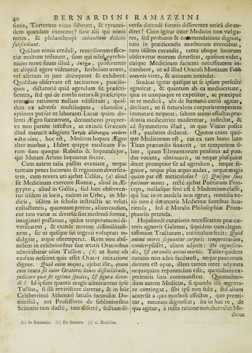 limis5 'Tortorum vices fubeunt, & tyranni- dem quandam exercent? fune alii qui nimis mites, & philanthropi cubantium deliciis fubfer ibunt. Quidam nimis creduli, remediorum effica¬ cia multum tribuunt, Tunt qui nihjljpyrrho- niano more Tuum illud , e*i%u , proferentes ut aliquid agere videantur, herbulam unam , vel alteram in jure decoquunt & exhibent. Quofdam obfervare ed taciturnos , paucilo- quos , didfatorie quid agendum (it praeferi- bentes, fed qui de morbi natura Scpraefcripto rem<nlio rationem nullam ediderant 3 quof¬ dam ex adverfo multiloquos , clamofos , aptiores potius ut laboranti Lunae quam do¬ lenti AEgro fuccurrant, decumbenti propter- ea non parum infedos, ut exinde Graecum illud manarit adagium 'larpos d$oteff%oe votrzvTt %uhtv voao;, hoc ed, Medicus loquax AEgro alter morbus 3 Habet quippe medicum Fo¬ rum fuos quoque Rabulas 6c loquutulejos, qui Mutam Artem loquacem fecere. Cum autem talia padim eveniant, neque tantum penes locorum Sc regionum diverfita- tem, cum revera uti ajebat Celfus, (a) aliud fit Medicinam exercere Roma^, aliud in AE- gypto , aliud in Gallia, fed haec obferven- tur iifdem in locis, eadem in Urbe, in Me¬ dicis , iifdem in fcholis indrudHs ac veluti colla&aneis, quamnam precor, aliam caufam, cur tam variae ac diverlae dnt medendi formae, imaginari poflumus, quam temperamentidi- verdtatem , & exinde morum didimilitudi- nem , dc ut quifque fui ingenii voluptati in- dulgeat, atque obtemperet. Rem non abd- milem in celebrioribus fure aetatis Oratoribus admirabatur olim Tullius, (b) ut hanc ob caufam nefeiret quis edet Orator imitatione dignus. Quid enim majus, ajebat ille, quam cum tanta fit inter Oratores bonos dijjimilitudo, judicare qu.e Jit optima fipecies, & figura dicen¬ di ! Id ipfum quanto magis admiraretur iple Tullius, d illi revivifeere daretur, & in hoc Celeberrimo Athenaeo latialis facundiae Do¬ micilio , tot Profedbrcs de fublimioribus Scientiis tam dodte, tamdiferte, fed tam di- ver fis 'dicendi formis di (Terentes unica die au¬ diret! Cum igitur inter Medicos non vulga¬ res, fed probatos & commendatione dignos, tum in praedicendis morborum eventibus , tum iifdem curandis, tanta ubique locorum obfervetur morum diverfitas, quifnon videt, cuique Medicinam facienti neceditatem in¬ cumbere, ut ad illud Oraculi Monitum Tvwdi cectvTov vires, £c animum intendat. Studeat igitur quifque ut fe ipfum perfe&e agnolcat , & quantum ab ea mediocritate, quae in unaquaque re expetitur, ac praecipue in re medica , ubi de humano corio agitur, declinet, ut d naturalem corporis temperiem immutare nequeat, fakem animiadectuspru¬ dentia medicatrice moderetur, indedlat, 8c ad Symmetron illud , in quo Virtus podta ed , paulatim deducat. Quotus enim quil- que Medicorum ed: , cui ex tam bono luto Titan praecordia finxerit , ut temperiem il¬ lam , quam 'Elementorum penfores ad pon¬ dus vocant, obtinuerit, ut neque plufquam decet promptior dt ad agendum , neque le- gnior, neque plus aequo audax, neque magis quam par ed meticulofus ? (c) Quifque fiuos patimur manes , redde ajebat Poetarum Prin¬ ceps, nullufque fere ell e Medentium clade, qui hac in re medela non egeat3 remediave¬ ro non e decantatis Medicinae fontibus hau¬ rienda , fed e Moralis Philofophiae Prom¬ ptuariis petenda. Hujufmodi curationis neceditatem prae cas- teris agnovit Galenus, dquidem cumelegan. tidimura.Traddatum , cui titulum fecit: Quod animi mores fiequantur corporis temperaturam, confcripddet, alium adjecit: 4De cognoficen- dis, £5? curandis animi morbis. Talis equidem curatio non adeo facilised, neque paucorum dierum ed opus, illam tamen inter adynata nequaquam reponendam ede, quotidianaex- perientia fatis commondrat. Quemadmo¬ dum autem Medicus, fi quando ilii aegrota¬ re contingat, fibi ipfi non fidit, fed alium accerfit a quo morbofi afteddus, quo premi¬ tur , naturam dignofeat 3 ita in hac re , de qua agitur, a rebta ratione non aberrabit Me- dicus ♦ {a) In Prooemio, (b) De Oratore, (r) 6. Aneidos.