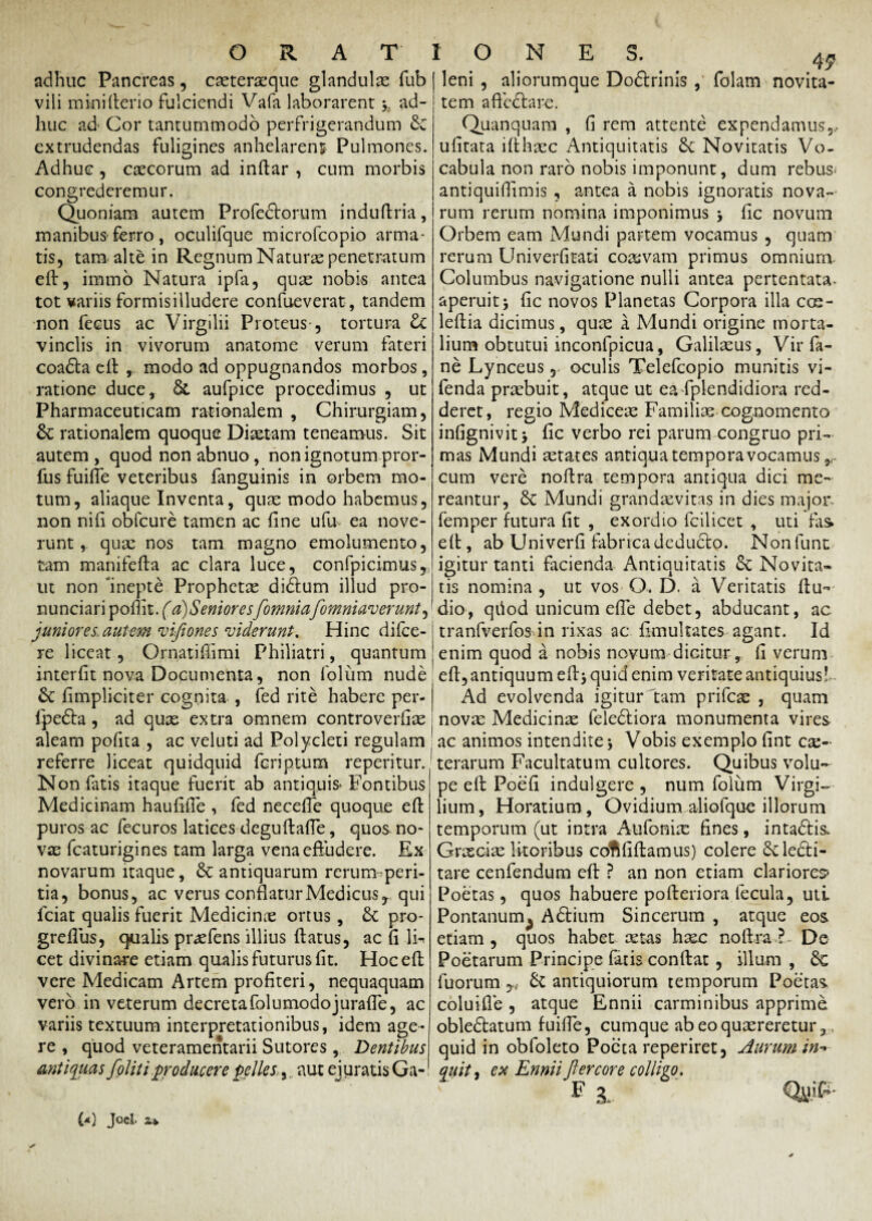 adhuc Pancreas, cxterxque glandulas fub vili minifterio fulciendi Vafa laborarent y ad¬ huc ad Cor tantummodo perfrigerandum & extrudendas fuligines anhelarenj Pulmones. Adhuc , cascorum ad inftar , cum morbis congrederemur. Quoniam autem Profedtorum induftria, manibus ferro, oculifque microfcopio arma¬ tis, tam alte in Regnum Naturae penetratum efi, immo Natura ipfa, quas nobis antea tot variis formisilludere confueverat, tandem non fecus ac Virgilii Proteus-, tortura &C vinclis in vivorum anatome verum fateri coadta eft , modo ad oppugnandos morbos, ratione duce, & aufpice procedimus , ut Pharmaceuticam rationalem , Chirurgiam, & rationalem quoque Diaetam teneamus. Sit autem , quod non abnuo, non ignotum pror- liis fuifle veteribus fanguinis in orbem mo¬ tum, aliaque Inventa, quas modo habemus, non nifi obfcure tamen ac fine ufu ea nove¬ runt, qua: nos tam magno emolumento, tam manifefla ac clara luce, confpicimus, ut non inepte Propheta: didtum illud pro- nunciari pofiit. (a)Seniores[omnia[omniaverunt, juniores, autem mfiones viderunt. Hinc difee- re liceat, Ornatiffimi Philiatri, quantum interfit nova Documenta, non 1'olum nude &C fimpliciter cognita , fed rite habere per- fpedta, ad quas extra omnem controverfias aleam pofita , ac veluti ad Polycleti regulam referre liceat quidquid feriptum reperitur. Non fatis itaque fuerit ab antiquis» Fontibus Medicinam haufifie , fed necefie quoque eft puros ac fecuros latices deguftafie, quos no- vas fcaturigines tam larga vena effudere. Ex novarum itaque, antiquarum rerumperi- tia, bonus, ac verus conflatur Medicus r qui fciat qualis fuerit Medicinas ortus, & pro- grefius, qualis prxfens illius ftatus, ac fi \i* cet divinare etiam qualis futurus fit. Hoc eft vere Medicam Artem profiteri, nequaquam vero in veterum decretafolumodojurafie, ac variis textuum interpretationibus, idem age¬ re , quod veteramentarii Sutores , Dentibus antiquas [olit i producere pelles.>r aut ejuratis Ga¬ (*) Joci X* leni , aliorumque Doftrinis , folam novita¬ tem aficdlare. Quanquam , fi rem attente expendamus,, ufitata ifthxc Antiquitatis &C Novitatis Vo¬ cabula non raro nobis imponunt, dum rebus* antiquifiimis , antea a nobis ignoratis nova¬ rum rerum nomina imponimus , fic novum Orbem eam Mundi partem vocamus , quam rerum Univerfitati coxvam primus omnium Columbus navigatione nulli antea pertentata- aperuitj fic novos Planetas Corpora illa cos- leftia dicimus, quas a Mundi origine morta¬ lium obtutui inconfpicua, Galilasus, Vir fa- ne Lynceusoculis Telefcopio munitis vi- fenda prasbuit, atque ut eadplendidiora red¬ deret, regio Mediceas Familix cognomento infignivit > fic verbo rei parum congruo pri¬ mas Mundi astates antiqua tempora vocamus ?r cum vere noftra tempora antiqua dici me¬ reantur, Sc Mundi grandasvitas in dies major, femper futura fit , exordio fcilicet , uti fas eft, ab Univerfi fabricadedudto. Nonfunt igitur tanti facienda Antiquitatis £c Novita¬ tis nomina , ut vos Q. D. a Veritatis ftu- dio, qfiod unicum efte debet, abducant, ac tranfverfos in rixas ac fimultates agant. Id enim quod a nobis novum dicitur, fi verum efi, antiquum eft> quid enim veritate antiquius! Ad evolvenda igitur tam prifeae , quam novas Medicinas feledtiora monumenta vires ac animos intendite j Vobis exemplo fint ce¬ terarum Facultatum cultores. Qu ibus volu¬ pe efi: Poefi indui gere , num folum Virgi- lium, Horatium , Ovidium aliofque illorum temporum (ut intra Aufonix fines, intaftis. Grxcix litoribus coflfiftamus) colere 6c lecti¬ tare cenfendum efi ? an non etiam clariorem Poetas, quos habuere pofteriora fecula, uti Pontanum^ Adtium Sincerum , atque eos etiam , quos habet xtas hxc noftraDe Poetarum Principe fatis confiat , illum , Sc fuorum y{ & antiquiorum temporum Poetas coluifie , atque Ennii carminibus apprime obledlatum fuiffe, cumque abeoquxreretur, quid in obfoleto Poeta reperiret, Aurum in quit, eu Ennii fi er cor e collko. fb. %;£•